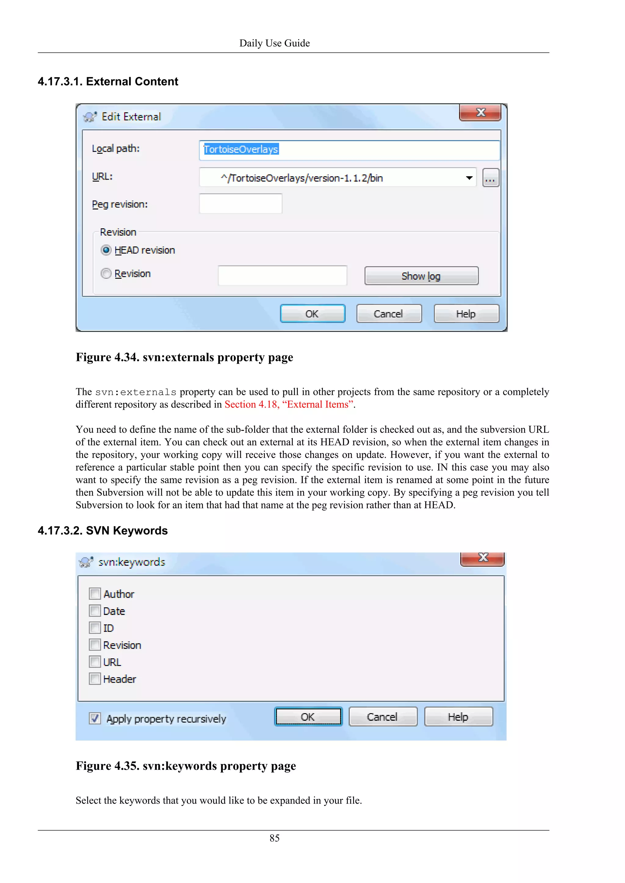 Daily Use Guide


4.17.3.1. External Content




      Figure 4.34. svn:externals property page

      The svn:externals property can be used to pull in other projects from the same repository or a completely
      different repository as described in Section 4.18, “External Items”.

      You need to define the name of the sub-folder that the external folder is checked out as, and the subversion URL
      of the external item. You can check out an external at its HEAD revision, so when the external item changes in
      the repository, your working copy will receive those changes on update. However, if you want the external to
      reference a particular stable point then you can specify the specific revision to use. IN this case you may also
      want to specify the same revision as a peg revision. If the external item is renamed at some point in the future
      then Subversion will not be able to update this item in your working copy. By specifying a peg revision you tell
      Subversion to look for an item that had that name at the peg revision rather than at HEAD.

4.17.3.2. SVN Keywords




      Figure 4.35. svn:keywords property page

      Select the keywords that you would like to be expanded in your file.


                                                   85
 