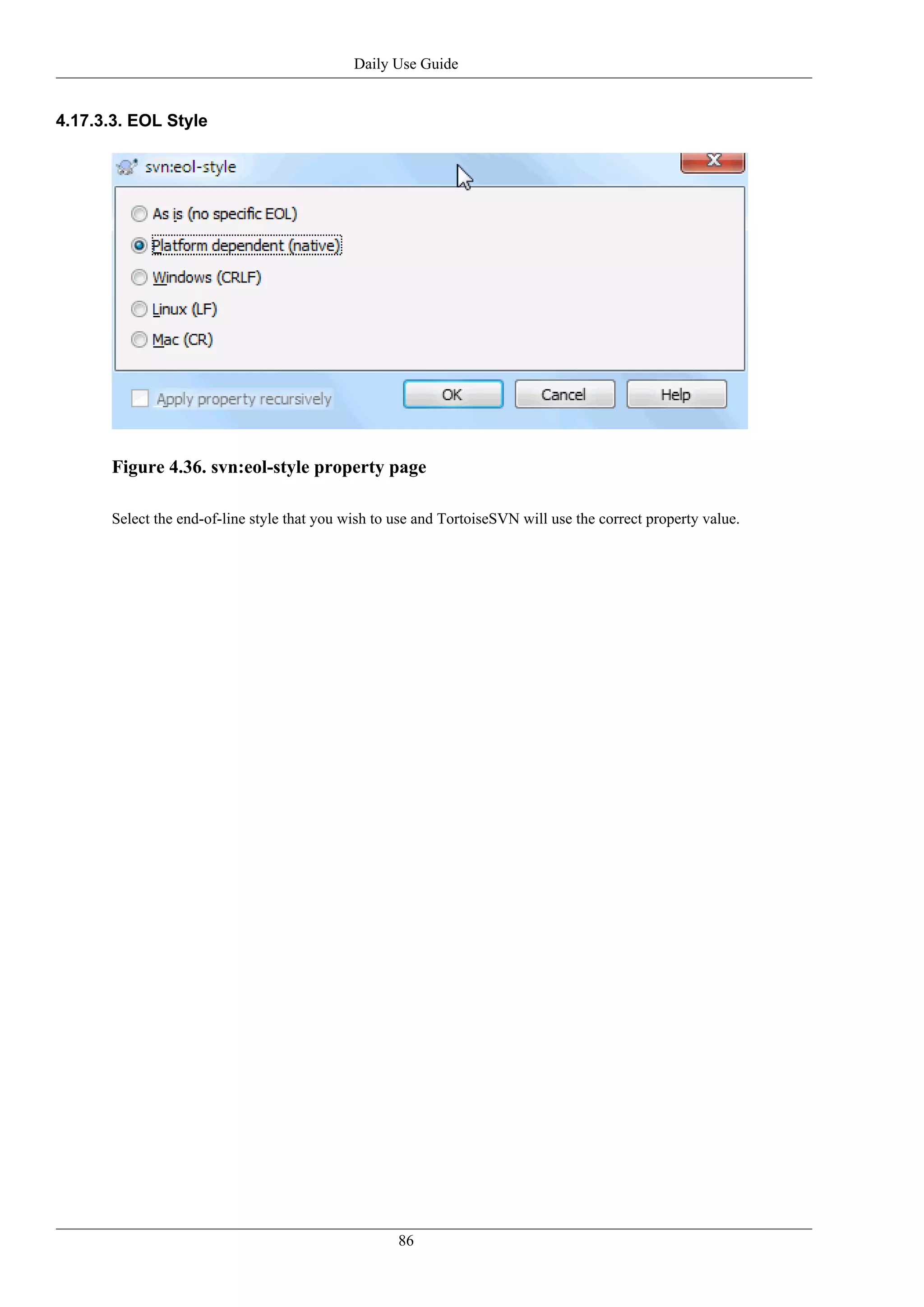 Daily Use Guide


4.17.3.3. EOL Style




      Figure 4.36. svn:eol-style property page

      Select the end-of-line style that you wish to use and TortoiseSVN will use the correct property value.




                                                    86
 