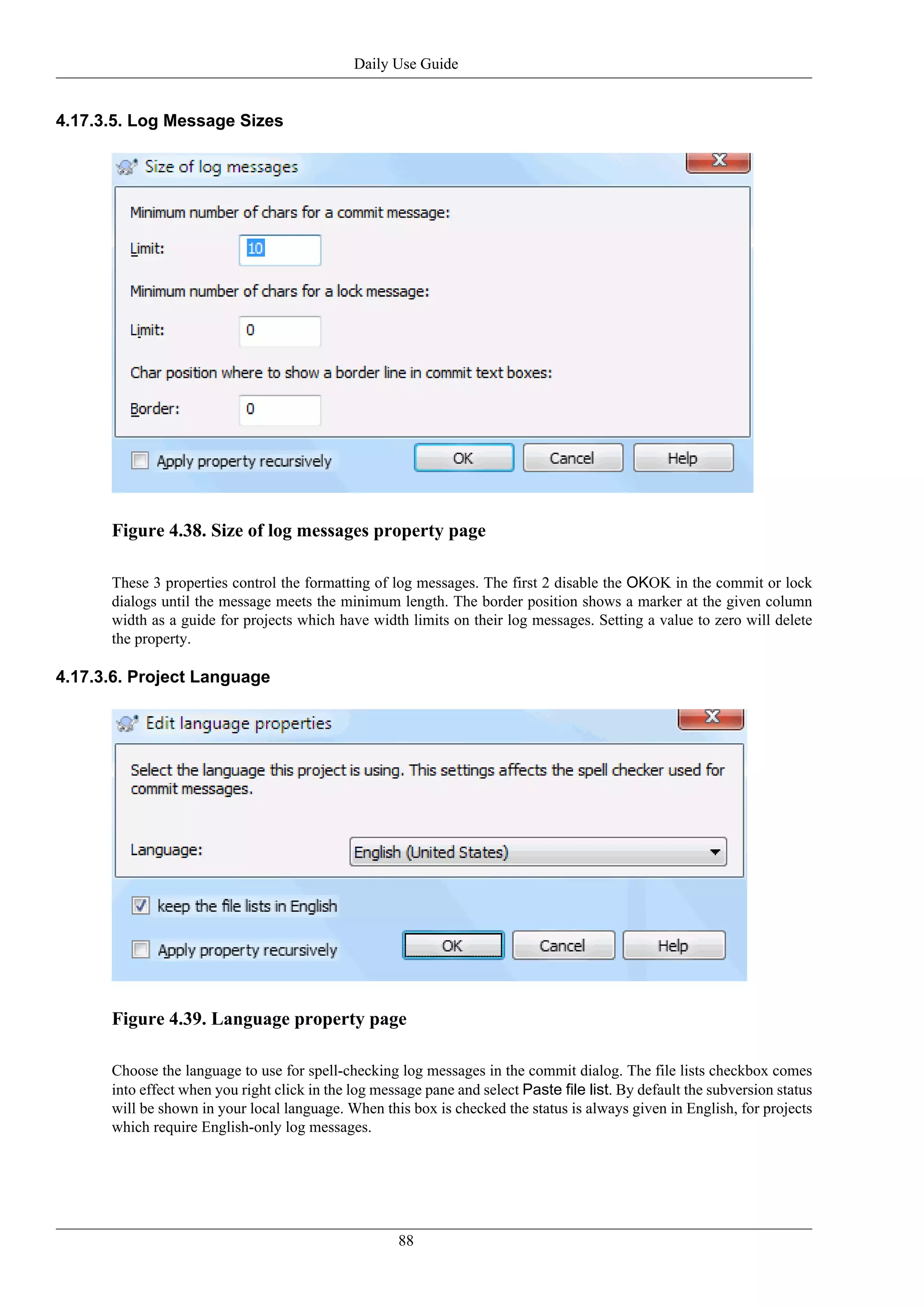 Daily Use Guide


4.17.3.5. Log Message Sizes




      Figure 4.38. Size of log messages property page

      These 3 properties control the formatting of log messages. The first 2 disable the OKOK in the commit or lock
      dialogs until the message meets the minimum length. The border position shows a marker at the given column
      width as a guide for projects which have width limits on their log messages. Setting a value to zero will delete
      the property.

4.17.3.6. Project Language




      Figure 4.39. Language property page

      Choose the language to use for spell-checking log messages in the commit dialog. The file lists checkbox comes
      into effect when you right click in the log message pane and select Paste file list. By default the subversion status
      will be shown in your local language. When this box is checked the status is always given in English, for projects
      which require English-only log messages.




                                                     88
 