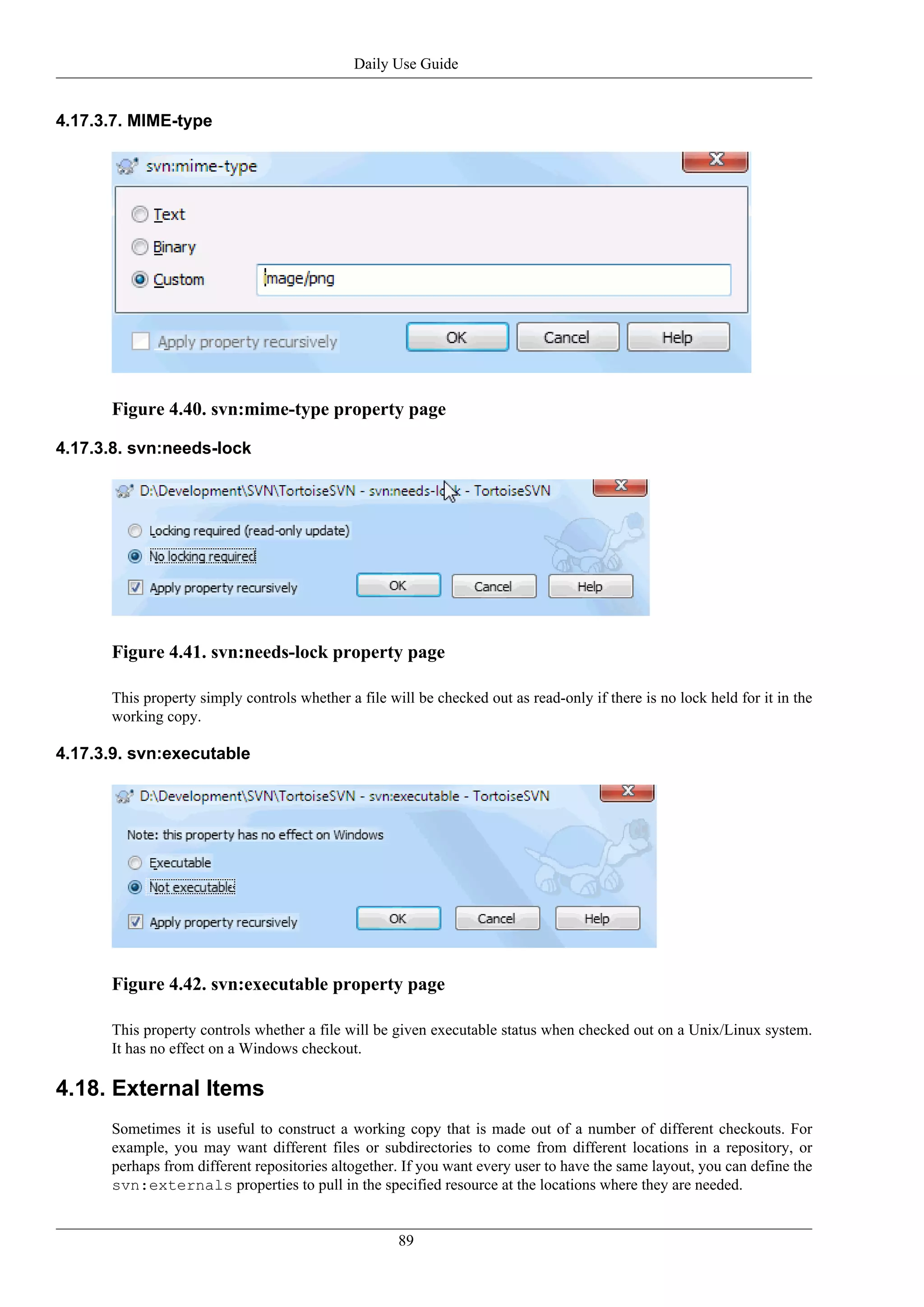 Daily Use Guide


4.17.3.7. MIME-type




      Figure 4.40. svn:mime-type property page

4.17.3.8. svn:needs-lock




      Figure 4.41. svn:needs-lock property page

      This property simply controls whether a file will be checked out as read-only if there is no lock held for it in the
      working copy.

4.17.3.9. svn:executable




      Figure 4.42. svn:executable property page

      This property controls whether a file will be given executable status when checked out on a Unix/Linux system.
      It has no effect on a Windows checkout.

4.18. External Items
      Sometimes it is useful to construct a working copy that is made out of a number of different checkouts. For
      example, you may want different files or subdirectories to come from different locations in a repository, or
      perhaps from different repositories altogether. If you want every user to have the same layout, you can define the
      svn:externals properties to pull in the specified resource at the locations where they are needed.


                                                     89
 