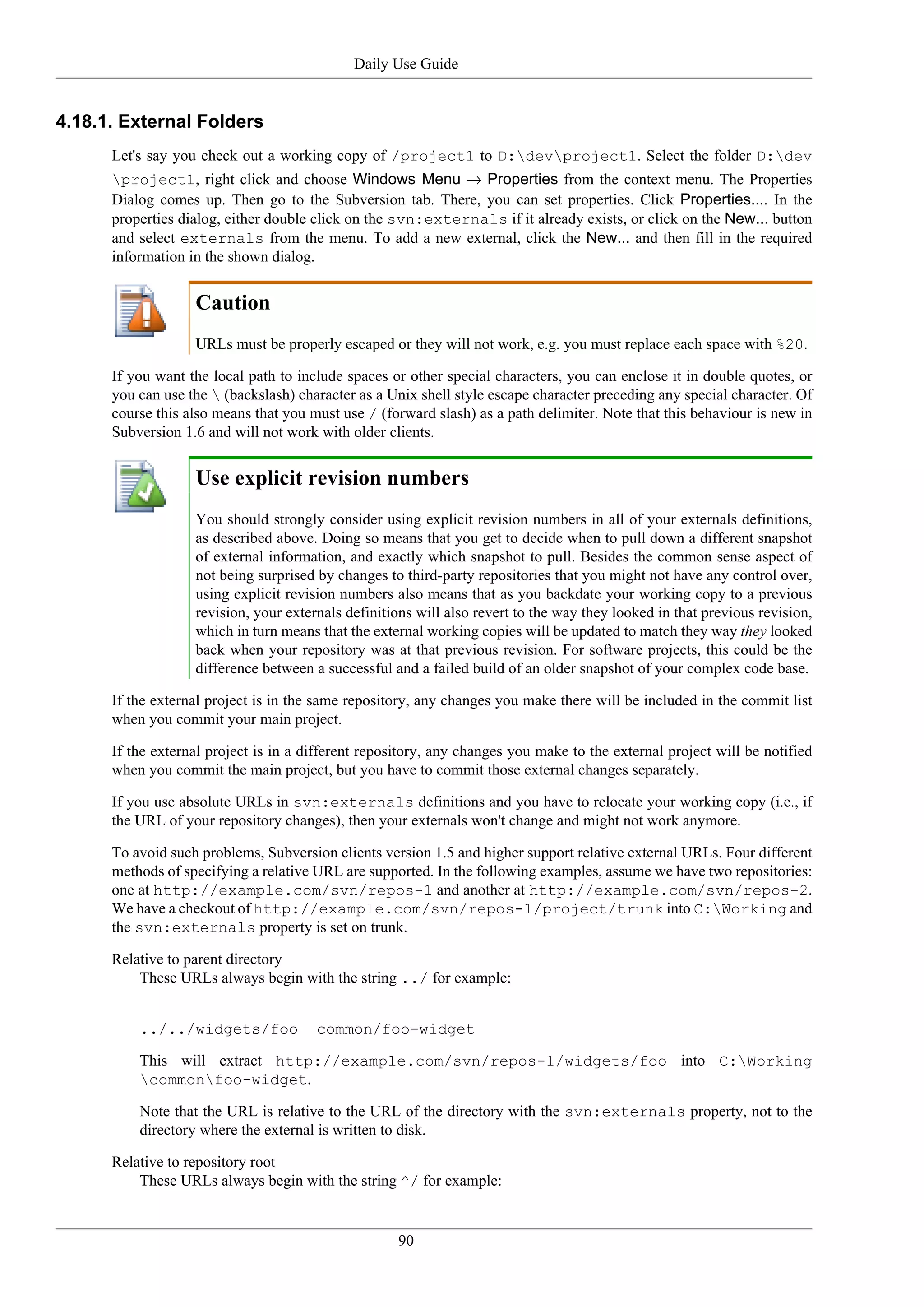 Daily Use Guide


4.18.1. External Folders
      Let's say you check out a working copy of /project1 to D:devproject1. Select the folder D:dev
      project1, right click and choose Windows Menu → Properties from the context menu. The Properties
      Dialog comes up. Then go to the Subversion tab. There, you can set properties. Click Properties.... In the
      properties dialog, either double click on the svn:externals if it already exists, or click on the New... button
      and select externals from the menu. To add a new external, click the New... and then fill in the required
      information in the shown dialog.


                   Caution
                   URLs must be properly escaped or they will not work, e.g. you must replace each space with %20.

      If you want the local path to include spaces or other special characters, you can enclose it in double quotes, or
      you can use the  (backslash) character as a Unix shell style escape character preceding any special character. Of
      course this also means that you must use / (forward slash) as a path delimiter. Note that this behaviour is new in
      Subversion 1.6 and will not work with older clients.


                   Use explicit revision numbers
                   You should strongly consider using explicit revision numbers in all of your externals definitions,
                   as described above. Doing so means that you get to decide when to pull down a different snapshot
                   of external information, and exactly which snapshot to pull. Besides the common sense aspect of
                   not being surprised by changes to third-party repositories that you might not have any control over,
                   using explicit revision numbers also means that as you backdate your working copy to a previous
                   revision, your externals definitions will also revert to the way they looked in that previous revision,
                   which in turn means that the external working copies will be updated to match they way they looked
                   back when your repository was at that previous revision. For software projects, this could be the
                   difference between a successful and a failed build of an older snapshot of your complex code base.

      If the external project is in the same repository, any changes you make there will be included in the commit list
      when you commit your main project.

      If the external project is in a different repository, any changes you make to the external project will be notified
      when you commit the main project, but you have to commit those external changes separately.

      If you use absolute URLs in svn:externals definitions and you have to relocate your working copy (i.e., if
      the URL of your repository changes), then your externals won't change and might not work anymore.

      To avoid such problems, Subversion clients version 1.5 and higher support relative external URLs. Four different
      methods of specifying a relative URL are supported. In the following examples, assume we have two repositories:
      one at http://example.com/svn/repos-1 and another at http://example.com/svn/repos-2.
      We have a checkout of http://example.com/svn/repos-1/project/trunk into C:Working and
      the svn:externals property is set on trunk.

      Relative to parent directory
          These URLs always begin with the string ../ for example:


          ../../widgets/foo            common/foo-widget

          This will extract http://example.com/svn/repos-1/widgets/foo into C:Working
          commonfoo-widget.

          Note that the URL is relative to the URL of the directory with the svn:externals property, not to the
          directory where the external is written to disk.

      Relative to repository root
          These URLs always begin with the string ^/ for example:


                                                     90
 