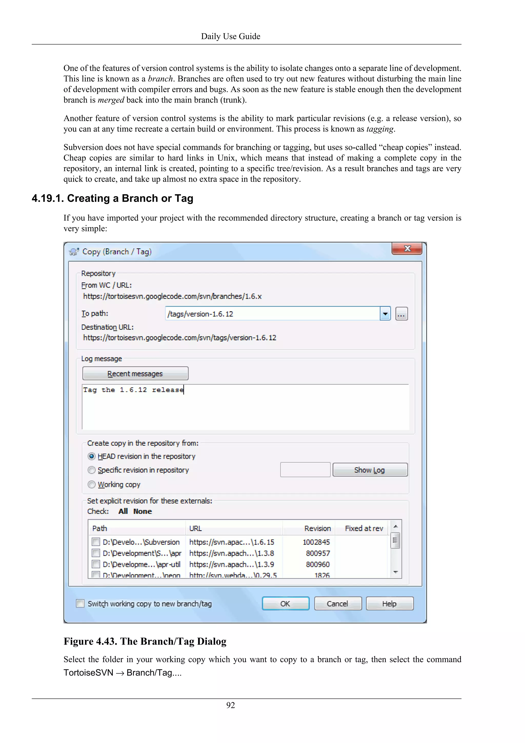 Daily Use Guide


      One of the features of version control systems is the ability to isolate changes onto a separate line of development.
      This line is known as a branch. Branches are often used to try out new features without disturbing the main line
      of development with compiler errors and bugs. As soon as the new feature is stable enough then the development
      branch is merged back into the main branch (trunk).

      Another feature of version control systems is the ability to mark particular revisions (e.g. a release version), so
      you can at any time recreate a certain build or environment. This process is known as tagging.

      Subversion does not have special commands for branching or tagging, but uses so-called “cheap copies” instead.
      Cheap copies are similar to hard links in Unix, which means that instead of making a complete copy in the
      repository, an internal link is created, pointing to a specific tree/revision. As a result branches and tags are very
      quick to create, and take up almost no extra space in the repository.

4.19.1. Creating a Branch or Tag
      If you have imported your project with the recommended directory structure, creating a branch or tag version is
      very simple:




      Figure 4.43. The Branch/Tag Dialog
      Select the folder in your working copy which you want to copy to a branch or tag, then select the command
      TortoiseSVN → Branch/Tag....


                                                     92
 