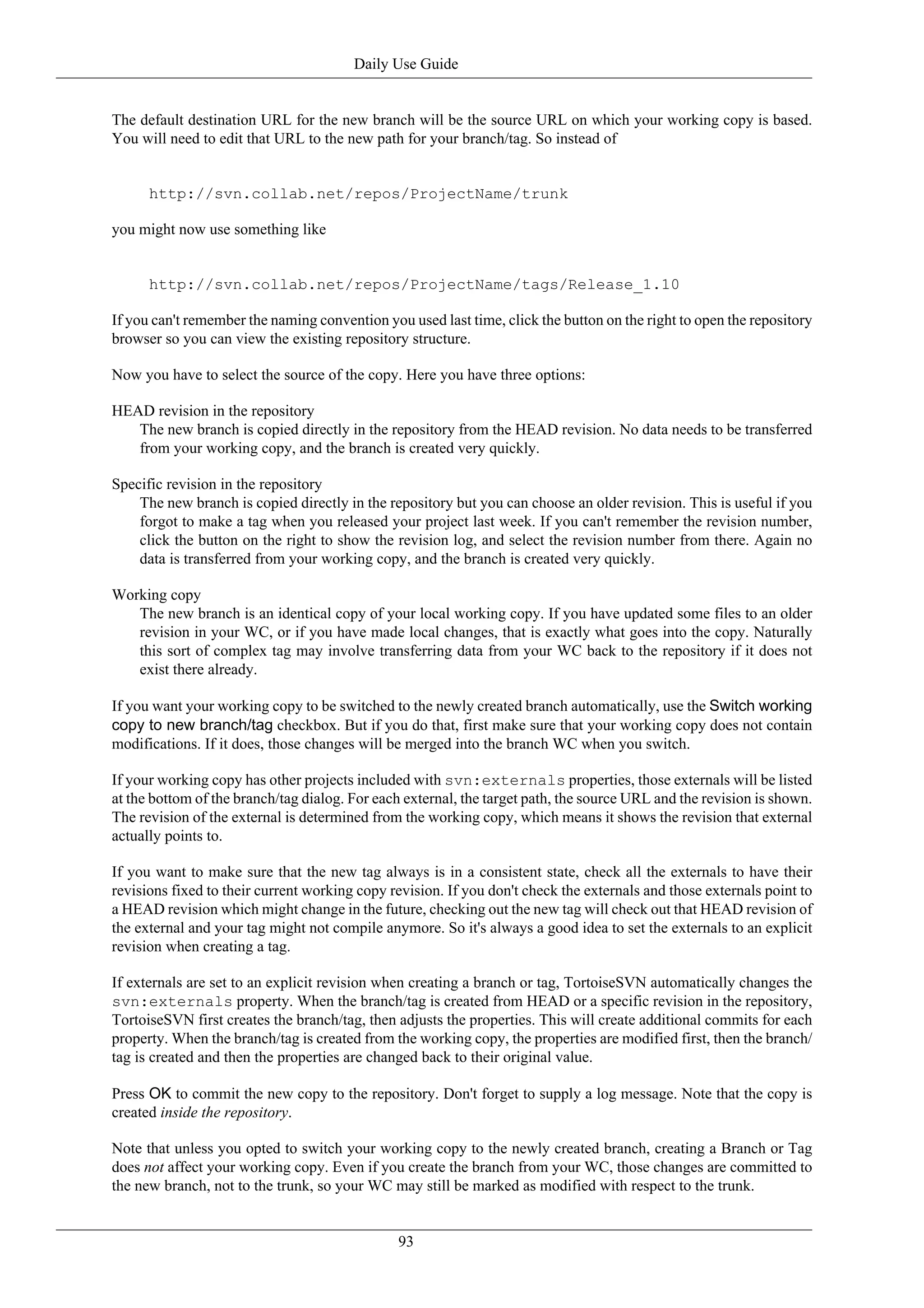 Daily Use Guide


The default destination URL for the new branch will be the source URL on which your working copy is based.
You will need to edit that URL to the new path for your branch/tag. So instead of


      http://svn.collab.net/repos/ProjectName/trunk

you might now use something like


      http://svn.collab.net/repos/ProjectName/tags/Release_1.10

If you can't remember the naming convention you used last time, click the button on the right to open the repository
browser so you can view the existing repository structure.

Now you have to select the source of the copy. Here you have three options:

HEAD revision in the repository
   The new branch is copied directly in the repository from the HEAD revision. No data needs to be transferred
   from your working copy, and the branch is created very quickly.

Specific revision in the repository
    The new branch is copied directly in the repository but you can choose an older revision. This is useful if you
    forgot to make a tag when you released your project last week. If you can't remember the revision number,
    click the button on the right to show the revision log, and select the revision number from there. Again no
    data is transferred from your working copy, and the branch is created very quickly.

Working copy
   The new branch is an identical copy of your local working copy. If you have updated some files to an older
   revision in your WC, or if you have made local changes, that is exactly what goes into the copy. Naturally
   this sort of complex tag may involve transferring data from your WC back to the repository if it does not
   exist there already.

If you want your working copy to be switched to the newly created branch automatically, use the Switch working
copy to new branch/tag checkbox. But if you do that, first make sure that your working copy does not contain
modifications. If it does, those changes will be merged into the branch WC when you switch.

If your working copy has other projects included with svn:externals properties, those externals will be listed
at the bottom of the branch/tag dialog. For each external, the target path, the source URL and the revision is shown.
The revision of the external is determined from the working copy, which means it shows the revision that external
actually points to.

If you want to make sure that the new tag always is in a consistent state, check all the externals to have their
revisions fixed to their current working copy revision. If you don't check the externals and those externals point to
a HEAD revision which might change in the future, checking out the new tag will check out that HEAD revision of
the external and your tag might not compile anymore. So it's always a good idea to set the externals to an explicit
revision when creating a tag.

If externals are set to an explicit revision when creating a branch or tag, TortoiseSVN automatically changes the
svn:externals property. When the branch/tag is created from HEAD or a specific revision in the repository,
TortoiseSVN first creates the branch/tag, then adjusts the properties. This will create additional commits for each
property. When the branch/tag is created from the working copy, the properties are modified first, then the branch/
tag is created and then the properties are changed back to their original value.

Press OK to commit the new copy to the repository. Don't forget to supply a log message. Note that the copy is
created inside the repository.

Note that unless you opted to switch your working copy to the newly created branch, creating a Branch or Tag
does not affect your working copy. Even if you create the branch from your WC, those changes are committed to
the new branch, not to the trunk, so your WC may still be marked as modified with respect to the trunk.


                                               93
 