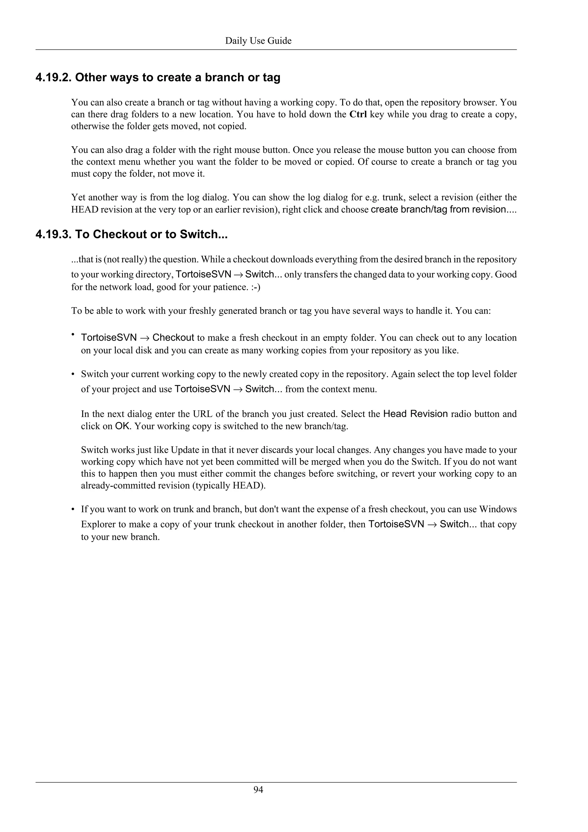 Daily Use Guide


4.19.2. Other ways to create a branch or tag

      You can also create a branch or tag without having a working copy. To do that, open the repository browser. You
      can there drag folders to a new location. You have to hold down the Ctrl key while you drag to create a copy,
      otherwise the folder gets moved, not copied.

      You can also drag a folder with the right mouse button. Once you release the mouse button you can choose from
      the context menu whether you want the folder to be moved or copied. Of course to create a branch or tag you
      must copy the folder, not move it.

      Yet another way is from the log dialog. You can show the log dialog for e.g. trunk, select a revision (either the
      HEAD revision at the very top or an earlier revision), right click and choose create branch/tag from revision....

4.19.3. To Checkout or to Switch...

      ...that is (not really) the question. While a checkout downloads everything from the desired branch in the repository
      to your working directory, TortoiseSVN → Switch... only transfers the changed data to your working copy. Good
      for the network load, good for your patience. :-)

      To be able to work with your freshly generated branch or tag you have several ways to handle it. You can:

      • TortoiseSVN → Checkout to make a fresh checkout in an empty folder. You can check out to any location
        on your local disk and you can create as many working copies from your repository as you like.

      • Switch your current working copy to the newly created copy in the repository. Again select the top level folder
        of your project and use TortoiseSVN → Switch... from the context menu.

        In the next dialog enter the URL of the branch you just created. Select the Head Revision radio button and
        click on OK. Your working copy is switched to the new branch/tag.

        Switch works just like Update in that it never discards your local changes. Any changes you have made to your
        working copy which have not yet been committed will be merged when you do the Switch. If you do not want
        this to happen then you must either commit the changes before switching, or revert your working copy to an
        already-committed revision (typically HEAD).

      • If you want to work on trunk and branch, but don't want the expense of a fresh checkout, you can use Windows
        Explorer to make a copy of your trunk checkout in another folder, then TortoiseSVN → Switch... that copy
        to your new branch.




                                                     94
 