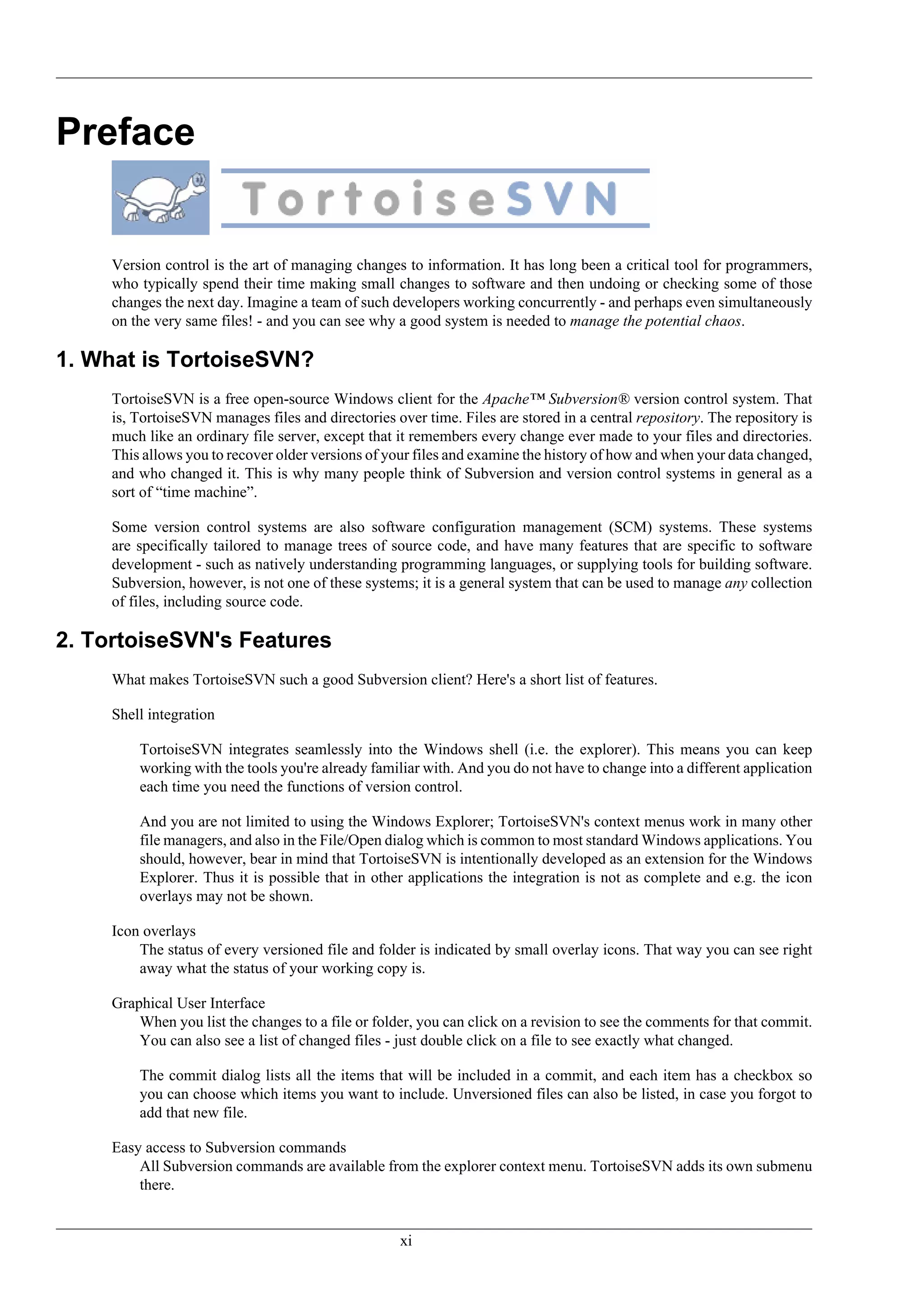 Preface


     Version control is the art of managing changes to information. It has long been a critical tool for programmers,
     who typically spend their time making small changes to software and then undoing or checking some of those
     changes the next day. Imagine a team of such developers working concurrently - and perhaps even simultaneously
     on the very same files! - and you can see why a good system is needed to manage the potential chaos.

1. What is TortoiseSVN?
     TortoiseSVN is a free open-source Windows client for the Apache™ Subversion® version control system. That
     is, TortoiseSVN manages files and directories over time. Files are stored in a central repository. The repository is
     much like an ordinary file server, except that it remembers every change ever made to your files and directories.
     This allows you to recover older versions of your files and examine the history of how and when your data changed,
     and who changed it. This is why many people think of Subversion and version control systems in general as a
     sort of “time machine”.

     Some version control systems are also software configuration management (SCM) systems. These systems
     are specifically tailored to manage trees of source code, and have many features that are specific to software
     development - such as natively understanding programming languages, or supplying tools for building software.
     Subversion, however, is not one of these systems; it is a general system that can be used to manage any collection
     of files, including source code.

2. TortoiseSVN's Features
     What makes TortoiseSVN such a good Subversion client? Here's a short list of features.

     Shell integration

         TortoiseSVN integrates seamlessly into the Windows shell (i.e. the explorer). This means you can keep
         working with the tools you're already familiar with. And you do not have to change into a different application
         each time you need the functions of version control.

         And you are not limited to using the Windows Explorer; TortoiseSVN's context menus work in many other
         file managers, and also in the File/Open dialog which is common to most standard Windows applications. You
         should, however, bear in mind that TortoiseSVN is intentionally developed as an extension for the Windows
         Explorer. Thus it is possible that in other applications the integration is not as complete and e.g. the icon
         overlays may not be shown.

     Icon overlays
         The status of every versioned file and folder is indicated by small overlay icons. That way you can see right
         away what the status of your working copy is.

     Graphical User Interface
         When you list the changes to a file or folder, you can click on a revision to see the comments for that commit.
         You can also see a list of changed files - just double click on a file to see exactly what changed.

         The commit dialog lists all the items that will be included in a commit, and each item has a checkbox so
         you can choose which items you want to include. Unversioned files can also be listed, in case you forgot to
         add that new file.

     Easy access to Subversion commands
         All Subversion commands are available from the explorer context menu. TortoiseSVN adds its own submenu
         there.


                                                    xi
 