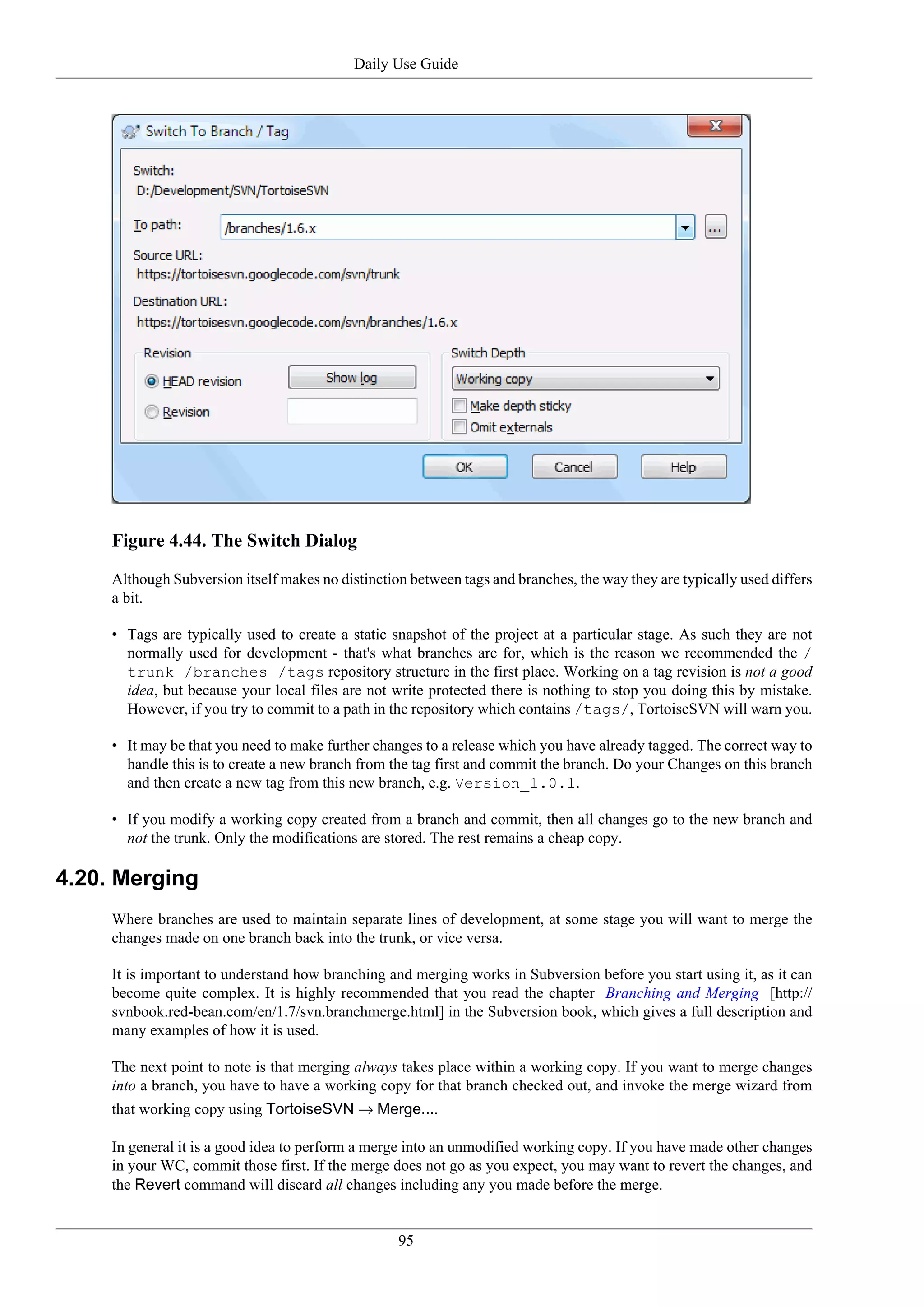 Daily Use Guide




     Figure 4.44. The Switch Dialog

     Although Subversion itself makes no distinction between tags and branches, the way they are typically used differs
     a bit.

     • Tags are typically used to create a static snapshot of the project at a particular stage. As such they are not
       normally used for development - that's what branches are for, which is the reason we recommended the /
       trunk /branches /tags repository structure in the first place. Working on a tag revision is not a good
       idea, but because your local files are not write protected there is nothing to stop you doing this by mistake.
       However, if you try to commit to a path in the repository which contains /tags/, TortoiseSVN will warn you.

     • It may be that you need to make further changes to a release which you have already tagged. The correct way to
       handle this is to create a new branch from the tag first and commit the branch. Do your Changes on this branch
       and then create a new tag from this new branch, e.g. Version_1.0.1.

     • If you modify a working copy created from a branch and commit, then all changes go to the new branch and
       not the trunk. Only the modifications are stored. The rest remains a cheap copy.

4.20. Merging
     Where branches are used to maintain separate lines of development, at some stage you will want to merge the
     changes made on one branch back into the trunk, or vice versa.

     It is important to understand how branching and merging works in Subversion before you start using it, as it can
     become quite complex. It is highly recommended that you read the chapter Branching and Merging [http://
     svnbook.red-bean.com/en/1.7/svn.branchmerge.html] in the Subversion book, which gives a full description and
     many examples of how it is used.

     The next point to note is that merging always takes place within a working copy. If you want to merge changes
     into a branch, you have to have a working copy for that branch checked out, and invoke the merge wizard from
     that working copy using TortoiseSVN → Merge....

     In general it is a good idea to perform a merge into an unmodified working copy. If you have made other changes
     in your WC, commit those first. If the merge does not go as you expect, you may want to revert the changes, and
     the Revert command will discard all changes including any you made before the merge.


                                                   95
 