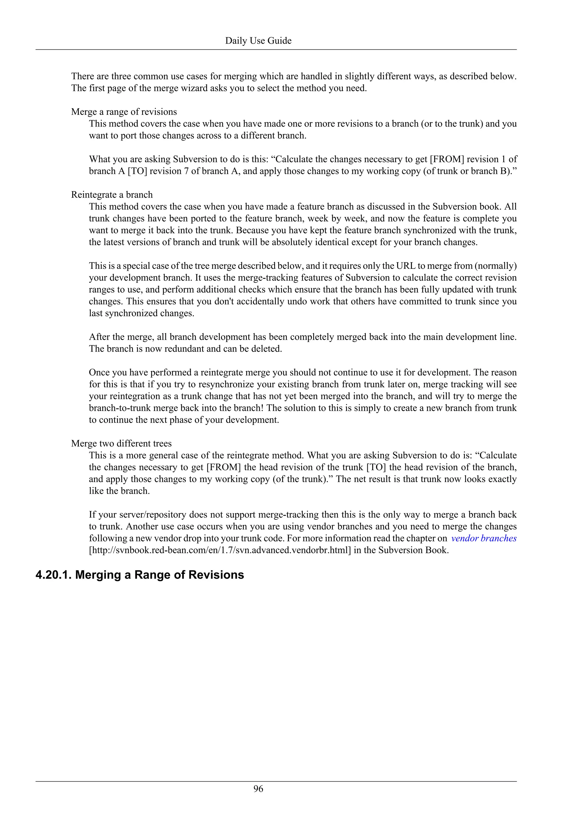 Daily Use Guide


      There are three common use cases for merging which are handled in slightly different ways, as described below.
      The first page of the merge wizard asks you to select the method you need.

      Merge a range of revisions
         This method covers the case when you have made one or more revisions to a branch (or to the trunk) and you
         want to port those changes across to a different branch.

          What you are asking Subversion to do is this: “Calculate the changes necessary to get [FROM] revision 1 of
          branch A [TO] revision 7 of branch A, and apply those changes to my working copy (of trunk or branch B).”

      Reintegrate a branch
          This method covers the case when you have made a feature branch as discussed in the Subversion book. All
          trunk changes have been ported to the feature branch, week by week, and now the feature is complete you
          want to merge it back into the trunk. Because you have kept the feature branch synchronized with the trunk,
          the latest versions of branch and trunk will be absolutely identical except for your branch changes.

          This is a special case of the tree merge described below, and it requires only the URL to merge from (normally)
          your development branch. It uses the merge-tracking features of Subversion to calculate the correct revision
          ranges to use, and perform additional checks which ensure that the branch has been fully updated with trunk
          changes. This ensures that you don't accidentally undo work that others have committed to trunk since you
          last synchronized changes.

          After the merge, all branch development has been completely merged back into the main development line.
          The branch is now redundant and can be deleted.

          Once you have performed a reintegrate merge you should not continue to use it for development. The reason
          for this is that if you try to resynchronize your existing branch from trunk later on, merge tracking will see
          your reintegration as a trunk change that has not yet been merged into the branch, and will try to merge the
          branch-to-trunk merge back into the branch! The solution to this is simply to create a new branch from trunk
          to continue the next phase of your development.

      Merge two different trees
         This is a more general case of the reintegrate method. What you are asking Subversion to do is: “Calculate
         the changes necessary to get [FROM] the head revision of the trunk [TO] the head revision of the branch,
         and apply those changes to my working copy (of the trunk).” The net result is that trunk now looks exactly
         like the branch.

          If your server/repository does not support merge-tracking then this is the only way to merge a branch back
          to trunk. Another use case occurs when you are using vendor branches and you need to merge the changes
          following a new vendor drop into your trunk code. For more information read the chapter on vendor branches
          [http://svnbook.red-bean.com/en/1.7/svn.advanced.vendorbr.html] in the Subversion Book.

4.20.1. Merging a Range of Revisions




                                                    96
 