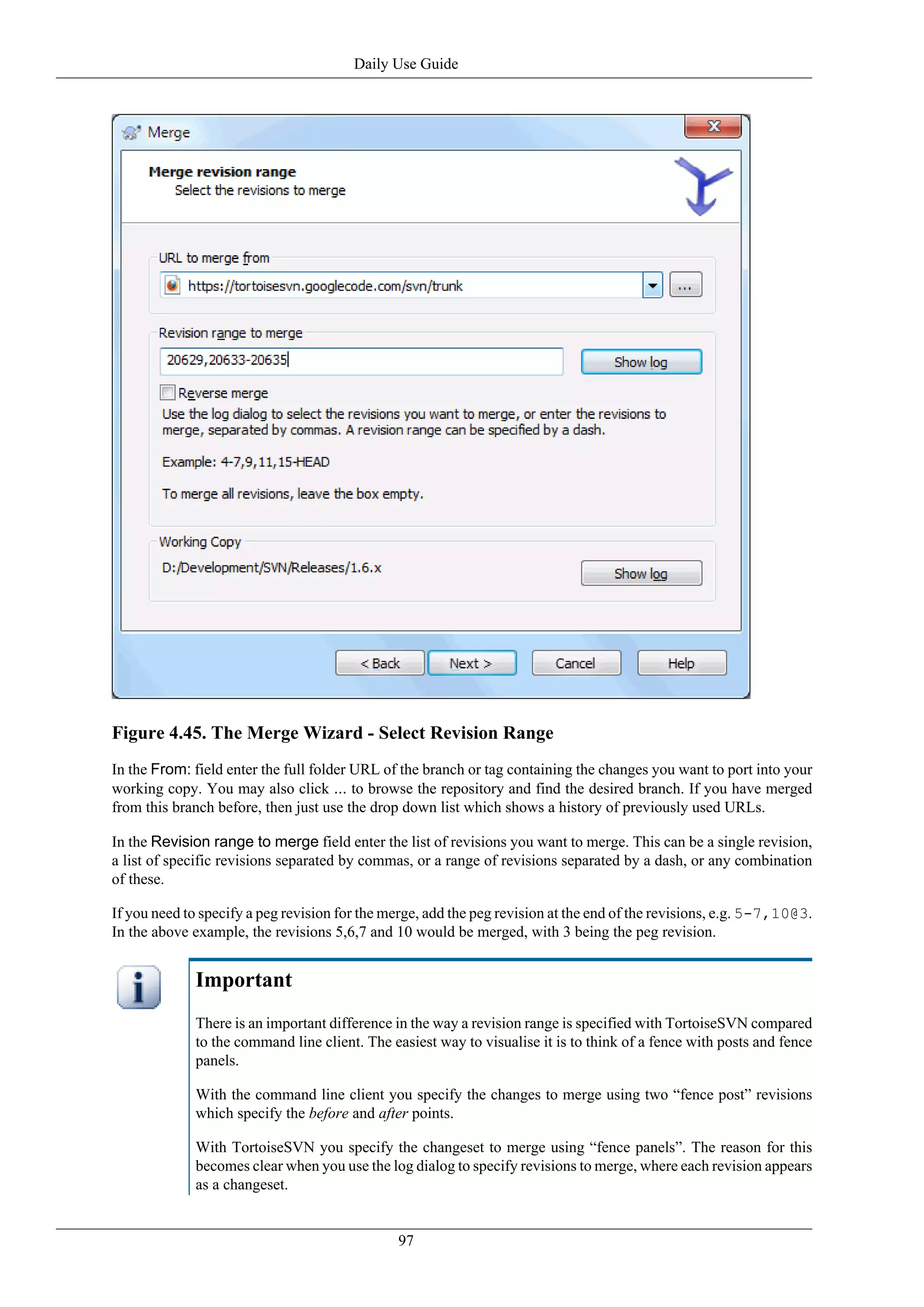 Daily Use Guide




Figure 4.45. The Merge Wizard - Select Revision Range
In the From: field enter the full folder URL of the branch or tag containing the changes you want to port into your
working copy. You may also click ... to browse the repository and find the desired branch. If you have merged
from this branch before, then just use the drop down list which shows a history of previously used URLs.

In the Revision range to merge field enter the list of revisions you want to merge. This can be a single revision,
a list of specific revisions separated by commas, or a range of revisions separated by a dash, or any combination
of these.

If you need to specify a peg revision for the merge, add the peg revision at the end of the revisions, e.g. 5-7,10@3.
In the above example, the revisions 5,6,7 and 10 would be merged, with 3 being the peg revision.


              Important
              There is an important difference in the way a revision range is specified with TortoiseSVN compared
              to the command line client. The easiest way to visualise it is to think of a fence with posts and fence
              panels.

              With the command line client you specify the changes to merge using two “fence post” revisions
              which specify the before and after points.

              With TortoiseSVN you specify the changeset to merge using “fence panels”. The reason for this
              becomes clear when you use the log dialog to specify revisions to merge, where each revision appears
              as a changeset.


                                               97
 