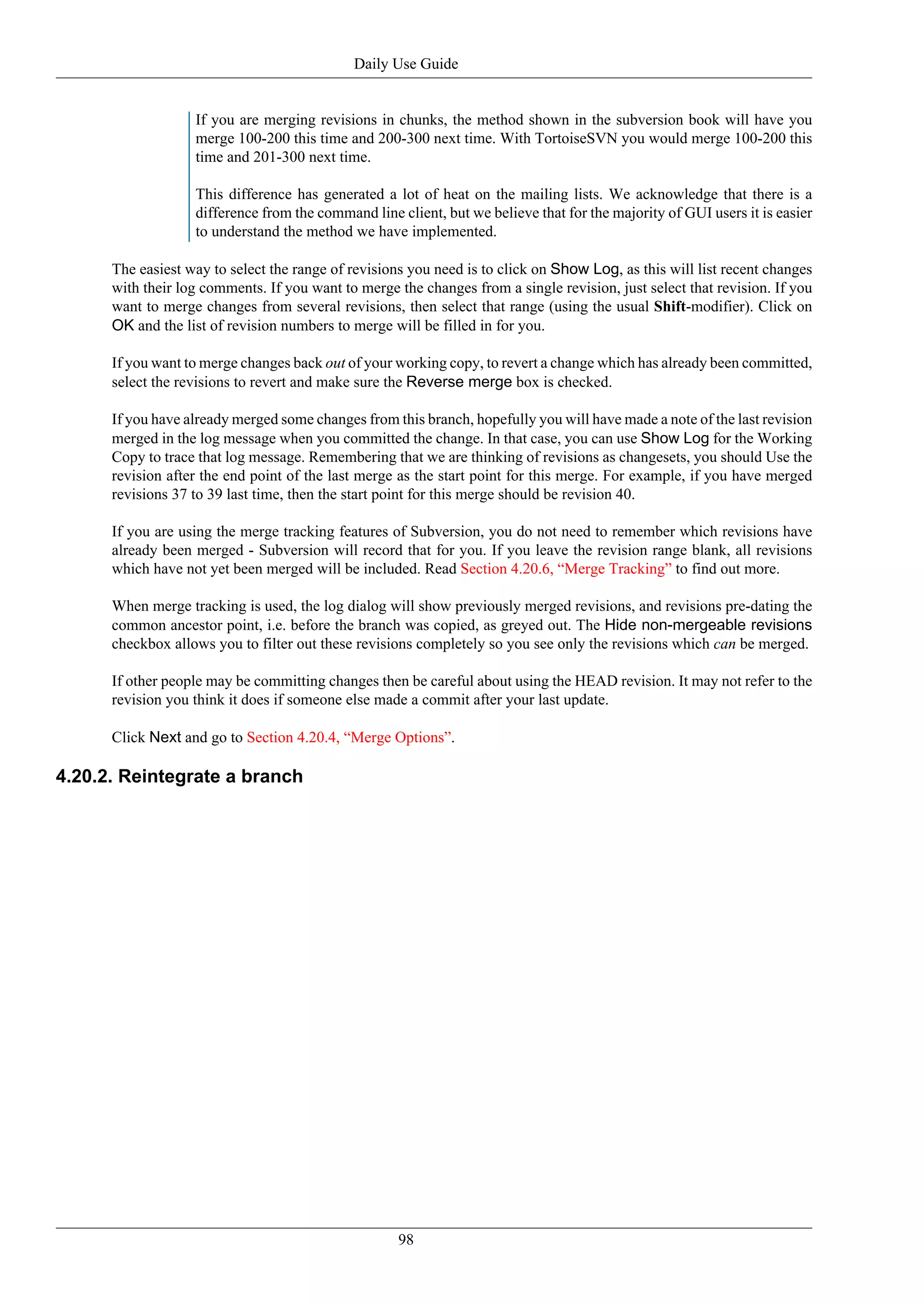 Daily Use Guide


                   If you are merging revisions in chunks, the method shown in the subversion book will have you
                   merge 100-200 this time and 200-300 next time. With TortoiseSVN you would merge 100-200 this
                   time and 201-300 next time.

                   This difference has generated a lot of heat on the mailing lists. We acknowledge that there is a
                   difference from the command line client, but we believe that for the majority of GUI users it is easier
                   to understand the method we have implemented.

      The easiest way to select the range of revisions you need is to click on Show Log, as this will list recent changes
      with their log comments. If you want to merge the changes from a single revision, just select that revision. If you
      want to merge changes from several revisions, then select that range (using the usual Shift-modifier). Click on
      OK and the list of revision numbers to merge will be filled in for you.

      If you want to merge changes back out of your working copy, to revert a change which has already been committed,
      select the revisions to revert and make sure the Reverse merge box is checked.

      If you have already merged some changes from this branch, hopefully you will have made a note of the last revision
      merged in the log message when you committed the change. In that case, you can use Show Log for the Working
      Copy to trace that log message. Remembering that we are thinking of revisions as changesets, you should Use the
      revision after the end point of the last merge as the start point for this merge. For example, if you have merged
      revisions 37 to 39 last time, then the start point for this merge should be revision 40.

      If you are using the merge tracking features of Subversion, you do not need to remember which revisions have
      already been merged - Subversion will record that for you. If you leave the revision range blank, all revisions
      which have not yet been merged will be included. Read Section 4.20.6, “Merge Tracking” to find out more.

      When merge tracking is used, the log dialog will show previously merged revisions, and revisions pre-dating the
      common ancestor point, i.e. before the branch was copied, as greyed out. The Hide non-mergeable revisions
      checkbox allows you to filter out these revisions completely so you see only the revisions which can be merged.

      If other people may be committing changes then be careful about using the HEAD revision. It may not refer to the
      revision you think it does if someone else made a commit after your last update.

      Click Next and go to Section 4.20.4, “Merge Options”.

4.20.2. Reintegrate a branch




                                                     98
 