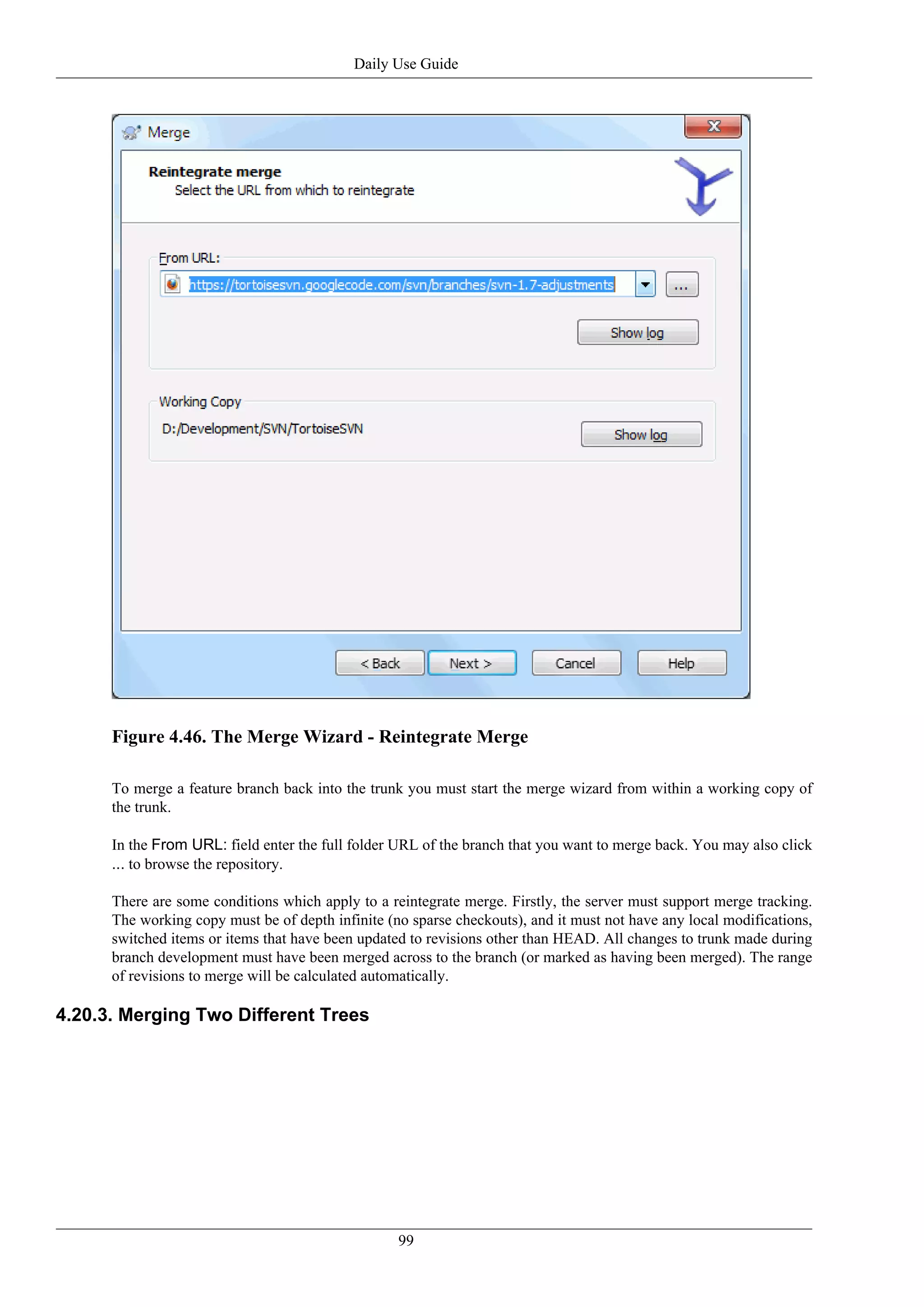 Daily Use Guide




      Figure 4.46. The Merge Wizard - Reintegrate Merge

      To merge a feature branch back into the trunk you must start the merge wizard from within a working copy of
      the trunk.

      In the From URL: field enter the full folder URL of the branch that you want to merge back. You may also click
      ... to browse the repository.

      There are some conditions which apply to a reintegrate merge. Firstly, the server must support merge tracking.
      The working copy must be of depth infinite (no sparse checkouts), and it must not have any local modifications,
      switched items or items that have been updated to revisions other than HEAD. All changes to trunk made during
      branch development must have been merged across to the branch (or marked as having been merged). The range
      of revisions to merge will be calculated automatically.

4.20.3. Merging Two Different Trees




                                                   99
 