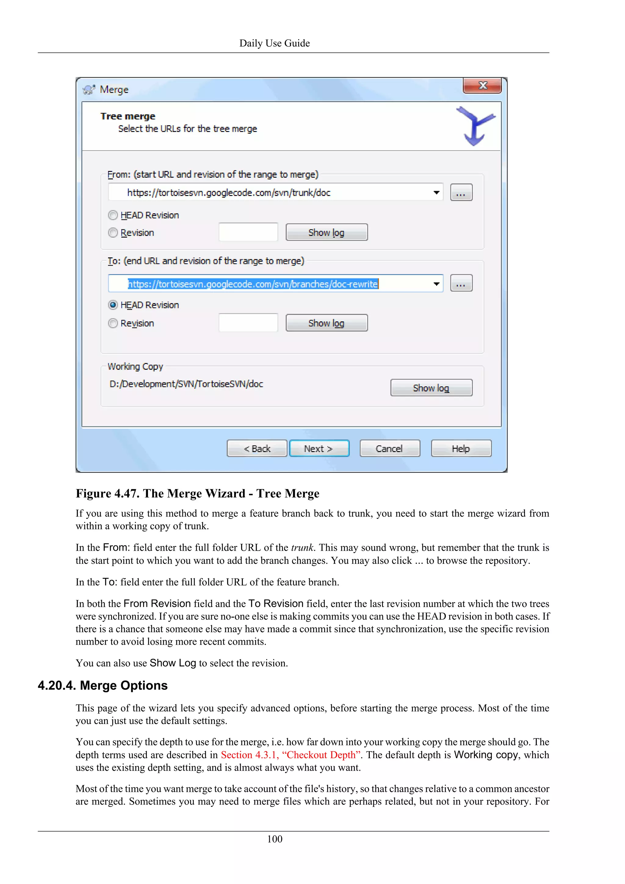 Daily Use Guide




      Figure 4.47. The Merge Wizard - Tree Merge
      If you are using this method to merge a feature branch back to trunk, you need to start the merge wizard from
      within a working copy of trunk.

      In the From: field enter the full folder URL of the trunk. This may sound wrong, but remember that the trunk is
      the start point to which you want to add the branch changes. You may also click ... to browse the repository.

      In the To: field enter the full folder URL of the feature branch.

      In both the From Revision field and the To Revision field, enter the last revision number at which the two trees
      were synchronized. If you are sure no-one else is making commits you can use the HEAD revision in both cases. If
      there is a chance that someone else may have made a commit since that synchronization, use the specific revision
      number to avoid losing more recent commits.

      You can also use Show Log to select the revision.

4.20.4. Merge Options
      This page of the wizard lets you specify advanced options, before starting the merge process. Most of the time
      you can just use the default settings.

      You can specify the depth to use for the merge, i.e. how far down into your working copy the merge should go. The
      depth terms used are described in Section 4.3.1, “Checkout Depth”. The default depth is Working copy, which
      uses the existing depth setting, and is almost always what you want.

      Most of the time you want merge to take account of the file's history, so that changes relative to a common ancestor
      are merged. Sometimes you may need to merge files which are perhaps related, but not in your repository. For


                                                     100
 