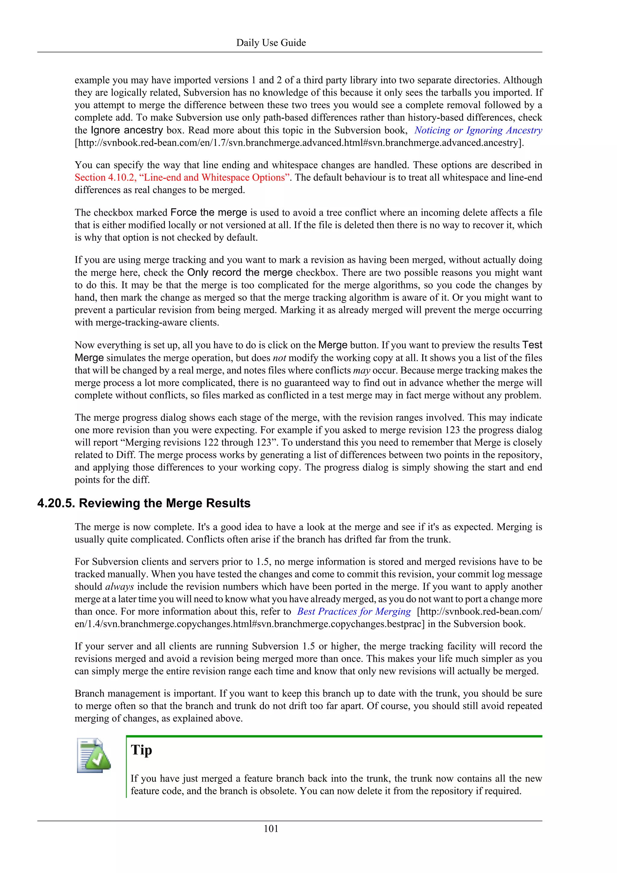 Daily Use Guide


      example you may have imported versions 1 and 2 of a third party library into two separate directories. Although
      they are logically related, Subversion has no knowledge of this because it only sees the tarballs you imported. If
      you attempt to merge the difference between these two trees you would see a complete removal followed by a
      complete add. To make Subversion use only path-based differences rather than history-based differences, check
      the Ignore ancestry box. Read more about this topic in the Subversion book, Noticing or Ignoring Ancestry
      [http://svnbook.red-bean.com/en/1.7/svn.branchmerge.advanced.html#svn.branchmerge.advanced.ancestry].

      You can specify the way that line ending and whitespace changes are handled. These options are described in
      Section 4.10.2, “Line-end and Whitespace Options”. The default behaviour is to treat all whitespace and line-end
      differences as real changes to be merged.

      The checkbox marked Force the merge is used to avoid a tree conflict where an incoming delete affects a file
      that is either modified locally or not versioned at all. If the file is deleted then there is no way to recover it, which
      is why that option is not checked by default.

      If you are using merge tracking and you want to mark a revision as having been merged, without actually doing
      the merge here, check the Only record the merge checkbox. There are two possible reasons you might want
      to do this. It may be that the merge is too complicated for the merge algorithms, so you code the changes by
      hand, then mark the change as merged so that the merge tracking algorithm is aware of it. Or you might want to
      prevent a particular revision from being merged. Marking it as already merged will prevent the merge occurring
      with merge-tracking-aware clients.

      Now everything is set up, all you have to do is click on the Merge button. If you want to preview the results Test
      Merge simulates the merge operation, but does not modify the working copy at all. It shows you a list of the files
      that will be changed by a real merge, and notes files where conflicts may occur. Because merge tracking makes the
      merge process a lot more complicated, there is no guaranteed way to find out in advance whether the merge will
      complete without conflicts, so files marked as conflicted in a test merge may in fact merge without any problem.

      The merge progress dialog shows each stage of the merge, with the revision ranges involved. This may indicate
      one more revision than you were expecting. For example if you asked to merge revision 123 the progress dialog
      will report “Merging revisions 122 through 123”. To understand this you need to remember that Merge is closely
      related to Diff. The merge process works by generating a list of differences between two points in the repository,
      and applying those differences to your working copy. The progress dialog is simply showing the start and end
      points for the diff.

4.20.5. Reviewing the Merge Results
      The merge is now complete. It's a good idea to have a look at the merge and see if it's as expected. Merging is
      usually quite complicated. Conflicts often arise if the branch has drifted far from the trunk.

      For Subversion clients and servers prior to 1.5, no merge information is stored and merged revisions have to be
      tracked manually. When you have tested the changes and come to commit this revision, your commit log message
      should always include the revision numbers which have been ported in the merge. If you want to apply another
      merge at a later time you will need to know what you have already merged, as you do not want to port a change more
      than once. For more information about this, refer to Best Practices for Merging [http://svnbook.red-bean.com/
      en/1.4/svn.branchmerge.copychanges.html#svn.branchmerge.copychanges.bestprac] in the Subversion book.

      If your server and all clients are running Subversion 1.5 or higher, the merge tracking facility will record the
      revisions merged and avoid a revision being merged more than once. This makes your life much simpler as you
      can simply merge the entire revision range each time and know that only new revisions will actually be merged.

      Branch management is important. If you want to keep this branch up to date with the trunk, you should be sure
      to merge often so that the branch and trunk do not drift too far apart. Of course, you should still avoid repeated
      merging of changes, as explained above.


                    Tip
                    If you have just merged a feature branch back into the trunk, the trunk now contains all the new
                    feature code, and the branch is obsolete. You can now delete it from the repository if required.


                                                      101
 