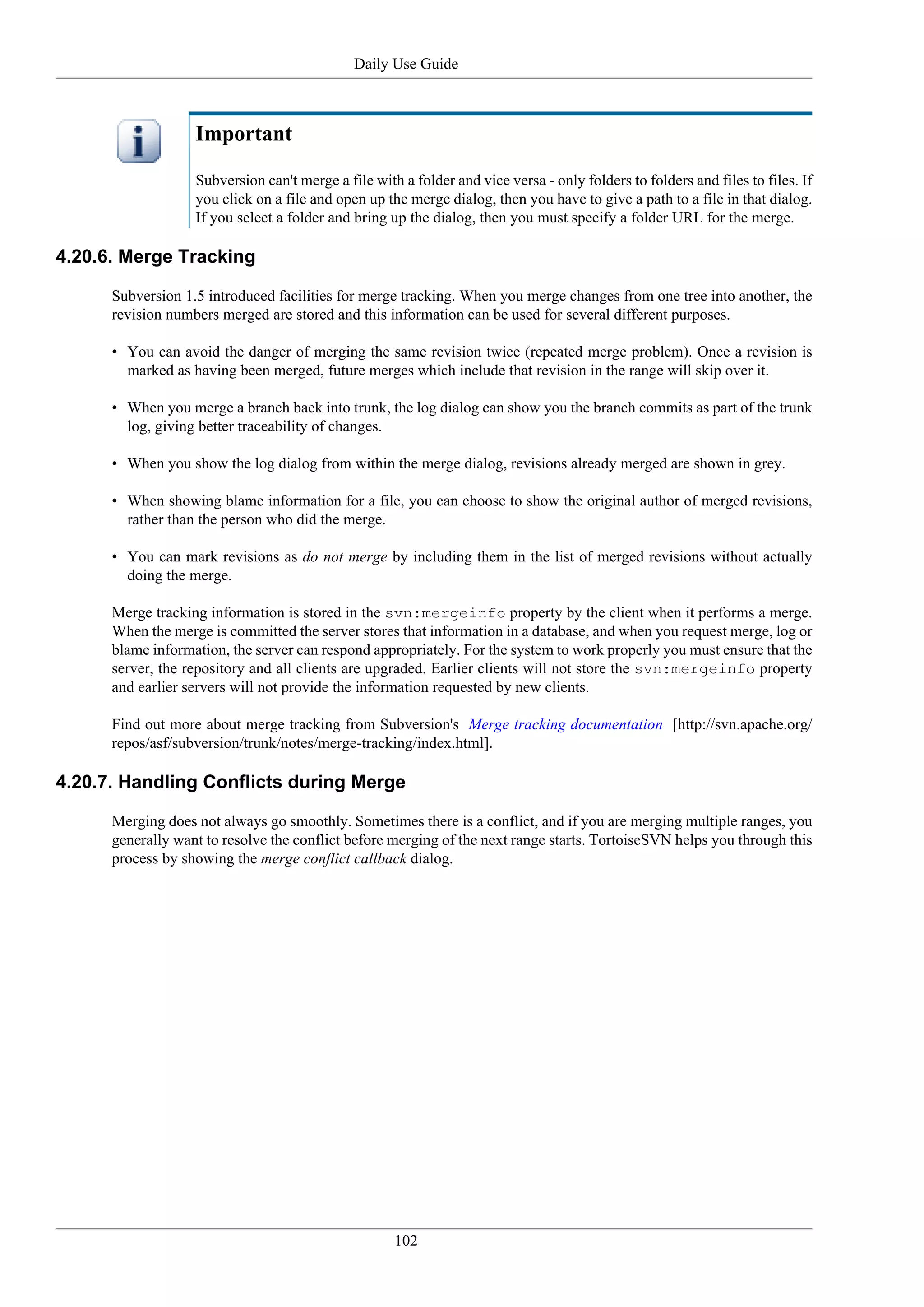 Daily Use Guide



                   Important

                   Subversion can't merge a file with a folder and vice versa - only folders to folders and files to files. If
                   you click on a file and open up the merge dialog, then you have to give a path to a file in that dialog.
                   If you select a folder and bring up the dialog, then you must specify a folder URL for the merge.

4.20.6. Merge Tracking

      Subversion 1.5 introduced facilities for merge tracking. When you merge changes from one tree into another, the
      revision numbers merged are stored and this information can be used for several different purposes.

      • You can avoid the danger of merging the same revision twice (repeated merge problem). Once a revision is
        marked as having been merged, future merges which include that revision in the range will skip over it.

      • When you merge a branch back into trunk, the log dialog can show you the branch commits as part of the trunk
        log, giving better traceability of changes.

      • When you show the log dialog from within the merge dialog, revisions already merged are shown in grey.

      • When showing blame information for a file, you can choose to show the original author of merged revisions,
        rather than the person who did the merge.

      • You can mark revisions as do not merge by including them in the list of merged revisions without actually
        doing the merge.

      Merge tracking information is stored in the svn:mergeinfo property by the client when it performs a merge.
      When the merge is committed the server stores that information in a database, and when you request merge, log or
      blame information, the server can respond appropriately. For the system to work properly you must ensure that the
      server, the repository and all clients are upgraded. Earlier clients will not store the svn:mergeinfo property
      and earlier servers will not provide the information requested by new clients.

      Find out more about merge tracking from Subversion's Merge tracking documentation [http://svn.apache.org/
      repos/asf/subversion/trunk/notes/merge-tracking/index.html].

4.20.7. Handling Conflicts during Merge

      Merging does not always go smoothly. Sometimes there is a conflict, and if you are merging multiple ranges, you
      generally want to resolve the conflict before merging of the next range starts. TortoiseSVN helps you through this
      process by showing the merge conflict callback dialog.




                                                     102
 