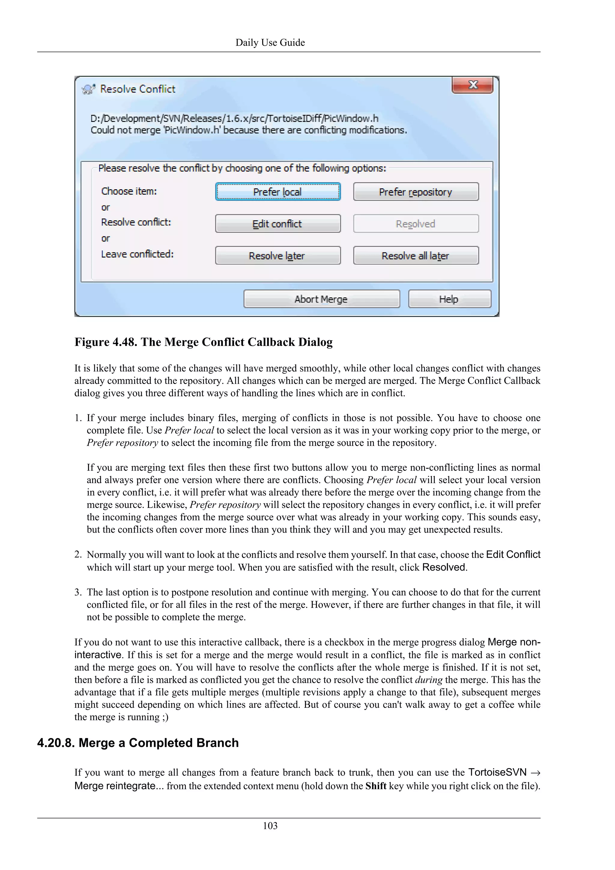 Daily Use Guide




     Figure 4.48. The Merge Conflict Callback Dialog

     It is likely that some of the changes will have merged smoothly, while other local changes conflict with changes
     already committed to the repository. All changes which can be merged are merged. The Merge Conflict Callback
     dialog gives you three different ways of handling the lines which are in conflict.

     1. If your merge includes binary files, merging of conflicts in those is not possible. You have to choose one
        complete file. Use Prefer local to select the local version as it was in your working copy prior to the merge, or
        Prefer repository to select the incoming file from the merge source in the repository.

        If you are merging text files then these first two buttons allow you to merge non-conflicting lines as normal
        and always prefer one version where there are conflicts. Choosing Prefer local will select your local version
        in every conflict, i.e. it will prefer what was already there before the merge over the incoming change from the
        merge source. Likewise, Prefer repository will select the repository changes in every conflict, i.e. it will prefer
        the incoming changes from the merge source over what was already in your working copy. This sounds easy,
        but the conflicts often cover more lines than you think they will and you may get unexpected results.

     2. Normally you will want to look at the conflicts and resolve them yourself. In that case, choose the Edit Conflict
        which will start up your merge tool. When you are satisfied with the result, click Resolved.

     3. The last option is to postpone resolution and continue with merging. You can choose to do that for the current
        conflicted file, or for all files in the rest of the merge. However, if there are further changes in that file, it will
        not be possible to complete the merge.

     If you do not want to use this interactive callback, there is a checkbox in the merge progress dialog Merge non-
     interactive. If this is set for a merge and the merge would result in a conflict, the file is marked as in conflict
     and the merge goes on. You will have to resolve the conflicts after the whole merge is finished. If it is not set,
     then before a file is marked as conflicted you get the chance to resolve the conflict during the merge. This has the
     advantage that if a file gets multiple merges (multiple revisions apply a change to that file), subsequent merges
     might succeed depending on which lines are affected. But of course you can't walk away to get a coffee while
     the merge is running ;)

4.20.8. Merge a Completed Branch

     If you want to merge all changes from a feature branch back to trunk, then you can use the TortoiseSVN →
     Merge reintegrate... from the extended context menu (hold down the Shift key while you right click on the file).


                                                      103
 