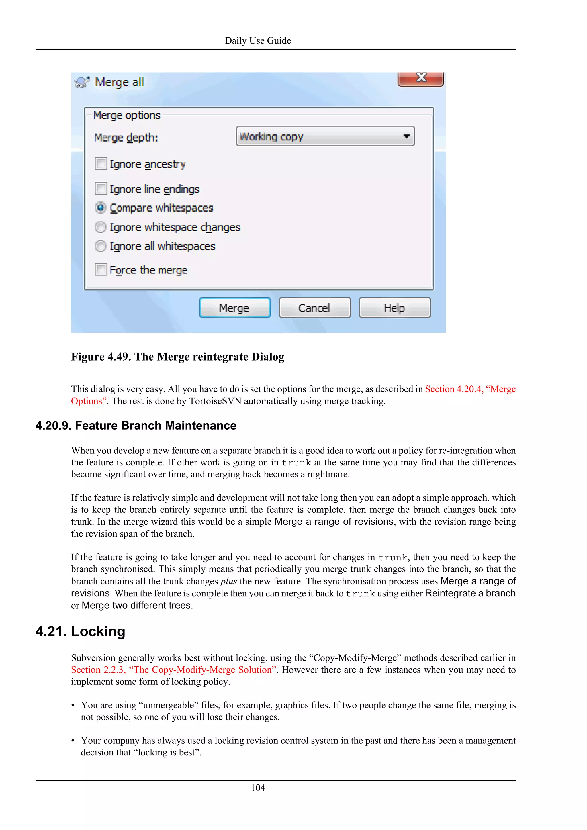 Daily Use Guide




     Figure 4.49. The Merge reintegrate Dialog

     This dialog is very easy. All you have to do is set the options for the merge, as described in Section 4.20.4, “Merge
     Options”. The rest is done by TortoiseSVN automatically using merge tracking.

4.20.9. Feature Branch Maintenance

     When you develop a new feature on a separate branch it is a good idea to work out a policy for re-integration when
     the feature is complete. If other work is going on in trunk at the same time you may find that the differences
     become significant over time, and merging back becomes a nightmare.

     If the feature is relatively simple and development will not take long then you can adopt a simple approach, which
     is to keep the branch entirely separate until the feature is complete, then merge the branch changes back into
     trunk. In the merge wizard this would be a simple Merge a range of revisions, with the revision range being
     the revision span of the branch.

     If the feature is going to take longer and you need to account for changes in trunk, then you need to keep the
     branch synchronised. This simply means that periodically you merge trunk changes into the branch, so that the
     branch contains all the trunk changes plus the new feature. The synchronisation process uses Merge a range of
     revisions. When the feature is complete then you can merge it back to trunk using either Reintegrate a branch
     or Merge two different trees.

4.21. Locking
     Subversion generally works best without locking, using the “Copy-Modify-Merge” methods described earlier in
     Section 2.2.3, “The Copy-Modify-Merge Solution”. However there are a few instances when you may need to
     implement some form of locking policy.

     • You are using “unmergeable” files, for example, graphics files. If two people change the same file, merging is
       not possible, so one of you will lose their changes.

     • Your company has always used a locking revision control system in the past and there has been a management
       decision that “locking is best”.


                                                    104
 