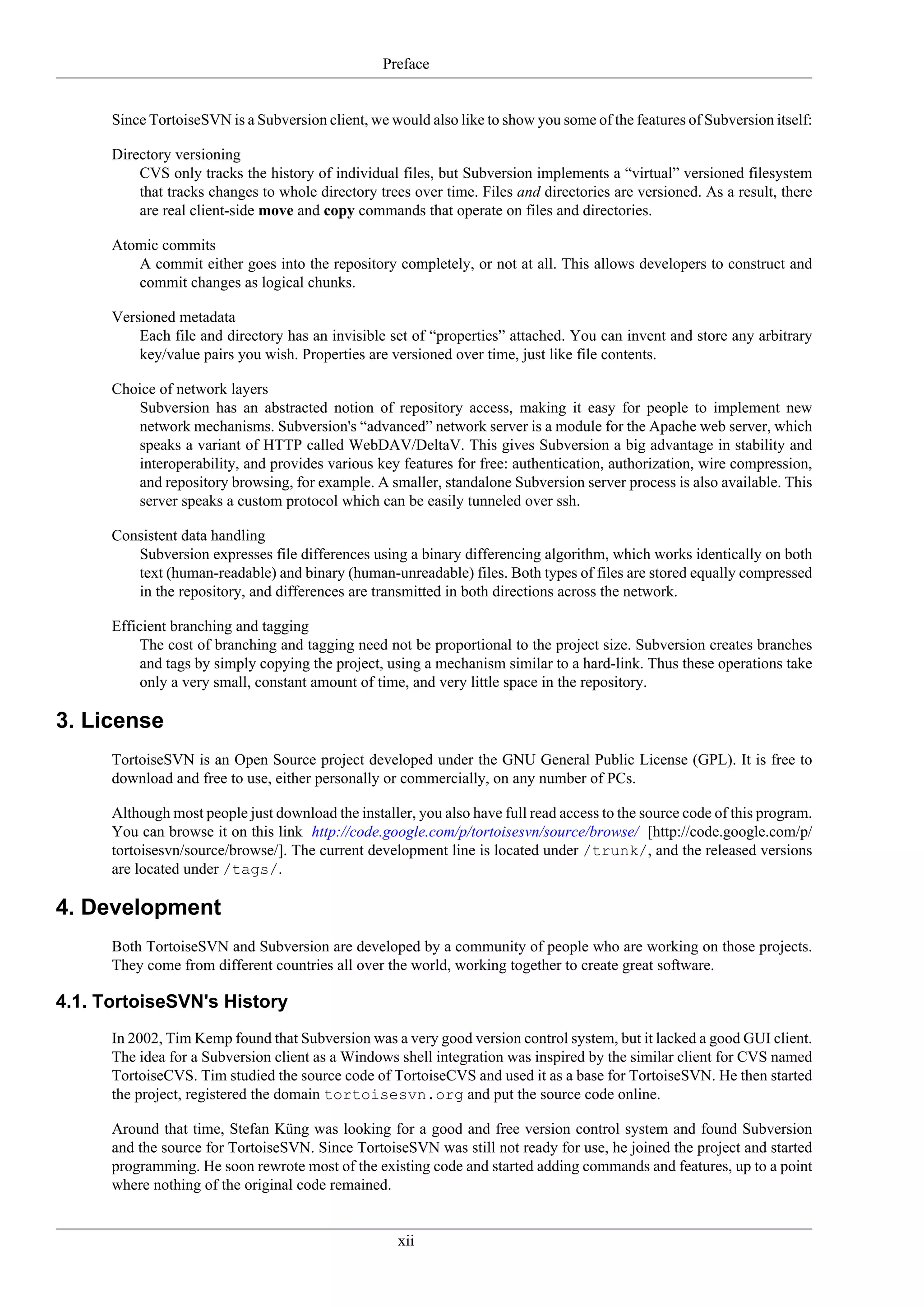 Preface


      Since TortoiseSVN is a Subversion client, we would also like to show you some of the features of Subversion itself:

      Directory versioning
          CVS only tracks the history of individual files, but Subversion implements a “virtual” versioned filesystem
          that tracks changes to whole directory trees over time. Files and directories are versioned. As a result, there
          are real client-side move and copy commands that operate on files and directories.

      Atomic commits
         A commit either goes into the repository completely, or not at all. This allows developers to construct and
         commit changes as logical chunks.

      Versioned metadata
          Each file and directory has an invisible set of “properties” attached. You can invent and store any arbitrary
          key/value pairs you wish. Properties are versioned over time, just like file contents.

      Choice of network layers
         Subversion has an abstracted notion of repository access, making it easy for people to implement new
         network mechanisms. Subversion's “advanced” network server is a module for the Apache web server, which
         speaks a variant of HTTP called WebDAV/DeltaV. This gives Subversion a big advantage in stability and
         interoperability, and provides various key features for free: authentication, authorization, wire compression,
         and repository browsing, for example. A smaller, standalone Subversion server process is also available. This
         server speaks a custom protocol which can be easily tunneled over ssh.

      Consistent data handling
         Subversion expresses file differences using a binary differencing algorithm, which works identically on both
         text (human-readable) and binary (human-unreadable) files. Both types of files are stored equally compressed
         in the repository, and differences are transmitted in both directions across the network.

      Efficient branching and tagging
           The cost of branching and tagging need not be proportional to the project size. Subversion creates branches
           and tags by simply copying the project, using a mechanism similar to a hard-link. Thus these operations take
           only a very small, constant amount of time, and very little space in the repository.

3. License
      TortoiseSVN is an Open Source project developed under the GNU General Public License (GPL). It is free to
      download and free to use, either personally or commercially, on any number of PCs.

      Although most people just download the installer, you also have full read access to the source code of this program.
      You can browse it on this link http://code.google.com/p/tortoisesvn/source/browse/ [http://code.google.com/p/
      tortoisesvn/source/browse/]. The current development line is located under /trunk/, and the released versions
      are located under /tags/.

4. Development
      Both TortoiseSVN and Subversion are developed by a community of people who are working on those projects.
      They come from different countries all over the world, working together to create great software.

4.1. TortoiseSVN's History
      In 2002, Tim Kemp found that Subversion was a very good version control system, but it lacked a good GUI client.
      The idea for a Subversion client as a Windows shell integration was inspired by the similar client for CVS named
      TortoiseCVS. Tim studied the source code of TortoiseCVS and used it as a base for TortoiseSVN. He then started
      the project, registered the domain tortoisesvn.org and put the source code online.

      Around that time, Stefan Küng was looking for a good and free version control system and found Subversion
      and the source for TortoiseSVN. Since TortoiseSVN was still not ready for use, he joined the project and started
      programming. He soon rewrote most of the existing code and started adding commands and features, up to a point
      where nothing of the original code remained.


                                                     xii
 