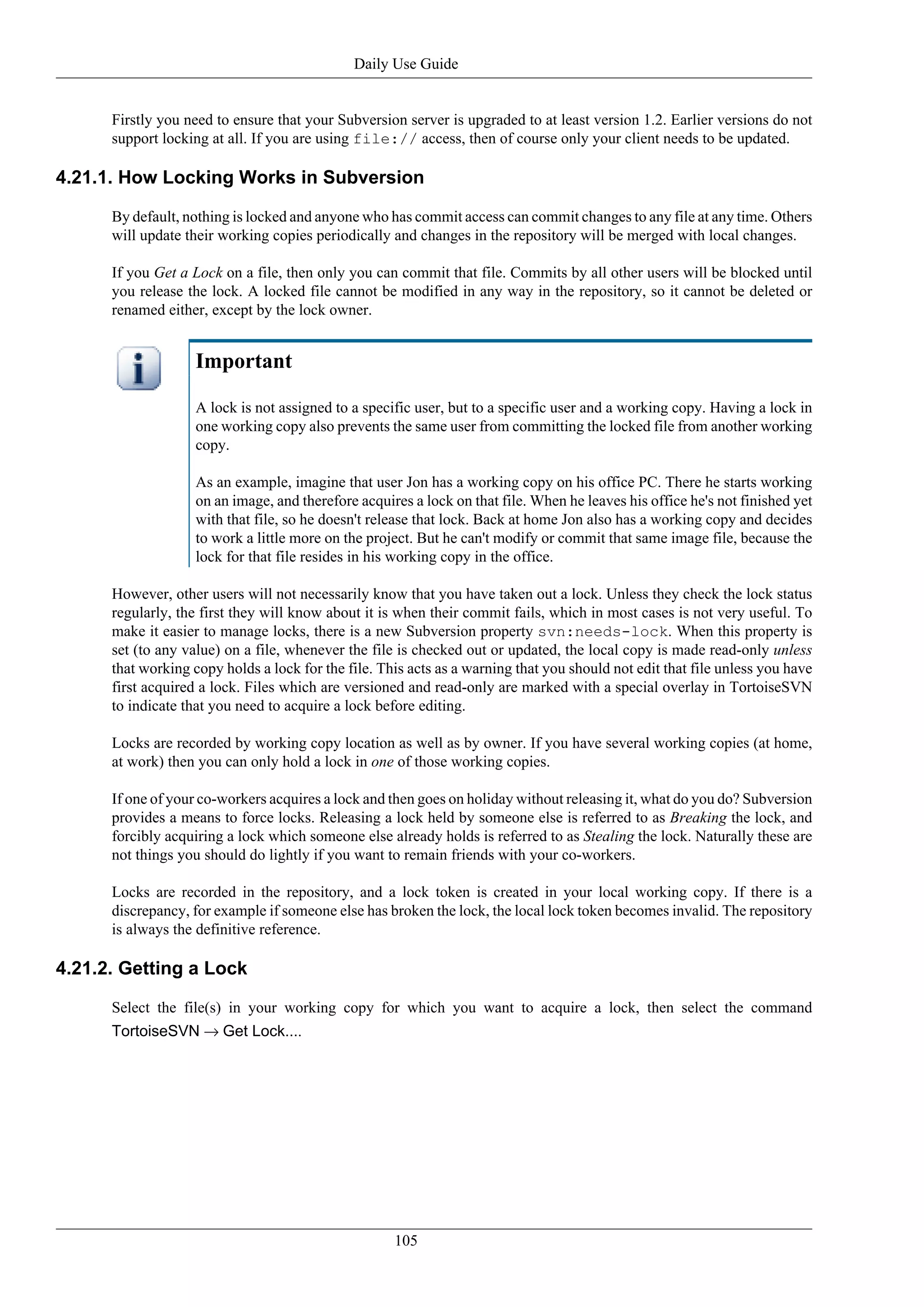 Daily Use Guide


      Firstly you need to ensure that your Subversion server is upgraded to at least version 1.2. Earlier versions do not
      support locking at all. If you are using file:// access, then of course only your client needs to be updated.

4.21.1. How Locking Works in Subversion

      By default, nothing is locked and anyone who has commit access can commit changes to any file at any time. Others
      will update their working copies periodically and changes in the repository will be merged with local changes.

      If you Get a Lock on a file, then only you can commit that file. Commits by all other users will be blocked until
      you release the lock. A locked file cannot be modified in any way in the repository, so it cannot be deleted or
      renamed either, except by the lock owner.


                    Important

                    A lock is not assigned to a specific user, but to a specific user and a working copy. Having a lock in
                    one working copy also prevents the same user from committing the locked file from another working
                    copy.

                    As an example, imagine that user Jon has a working copy on his office PC. There he starts working
                    on an image, and therefore acquires a lock on that file. When he leaves his office he's not finished yet
                    with that file, so he doesn't release that lock. Back at home Jon also has a working copy and decides
                    to work a little more on the project. But he can't modify or commit that same image file, because the
                    lock for that file resides in his working copy in the office.

      However, other users will not necessarily know that you have taken out a lock. Unless they check the lock status
      regularly, the first they will know about it is when their commit fails, which in most cases is not very useful. To
      make it easier to manage locks, there is a new Subversion property svn:needs-lock. When this property is
      set (to any value) on a file, whenever the file is checked out or updated, the local copy is made read-only unless
      that working copy holds a lock for the file. This acts as a warning that you should not edit that file unless you have
      first acquired a lock. Files which are versioned and read-only are marked with a special overlay in TortoiseSVN
      to indicate that you need to acquire a lock before editing.

      Locks are recorded by working copy location as well as by owner. If you have several working copies (at home,
      at work) then you can only hold a lock in one of those working copies.

      If one of your co-workers acquires a lock and then goes on holiday without releasing it, what do you do? Subversion
      provides a means to force locks. Releasing a lock held by someone else is referred to as Breaking the lock, and
      forcibly acquiring a lock which someone else already holds is referred to as Stealing the lock. Naturally these are
      not things you should do lightly if you want to remain friends with your co-workers.

      Locks are recorded in the repository, and a lock token is created in your local working copy. If there is a
      discrepancy, for example if someone else has broken the lock, the local lock token becomes invalid. The repository
      is always the definitive reference.

4.21.2. Getting a Lock

      Select the file(s) in your working copy for which you want to acquire a lock, then select the command
      TortoiseSVN → Get Lock....




                                                     105
 