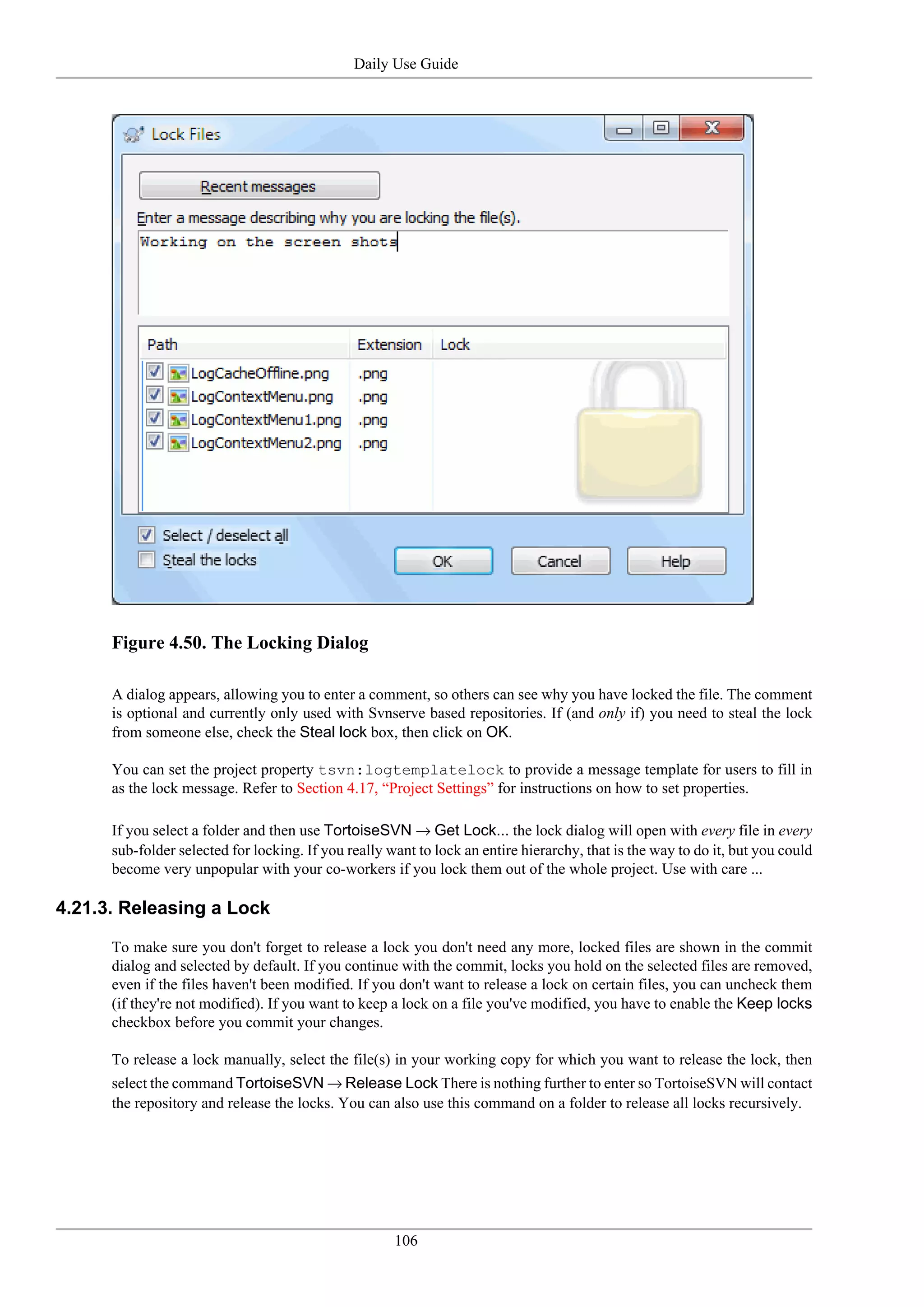 Daily Use Guide




      Figure 4.50. The Locking Dialog

      A dialog appears, allowing you to enter a comment, so others can see why you have locked the file. The comment
      is optional and currently only used with Svnserve based repositories. If (and only if) you need to steal the lock
      from someone else, check the Steal lock box, then click on OK.

      You can set the project property tsvn:logtemplatelock to provide a message template for users to fill in
      as the lock message. Refer to Section 4.17, “Project Settings” for instructions on how to set properties.

      If you select a folder and then use TortoiseSVN → Get Lock... the lock dialog will open with every file in every
      sub-folder selected for locking. If you really want to lock an entire hierarchy, that is the way to do it, but you could
      become very unpopular with your co-workers if you lock them out of the whole project. Use with care ...

4.21.3. Releasing a Lock

      To make sure you don't forget to release a lock you don't need any more, locked files are shown in the commit
      dialog and selected by default. If you continue with the commit, locks you hold on the selected files are removed,
      even if the files haven't been modified. If you don't want to release a lock on certain files, you can uncheck them
      (if they're not modified). If you want to keep a lock on a file you've modified, you have to enable the Keep locks
      checkbox before you commit your changes.

      To release a lock manually, select the file(s) in your working copy for which you want to release the lock, then
      select the command TortoiseSVN → Release Lock There is nothing further to enter so TortoiseSVN will contact
      the repository and release the locks. You can also use this command on a folder to release all locks recursively.




                                                      106
 