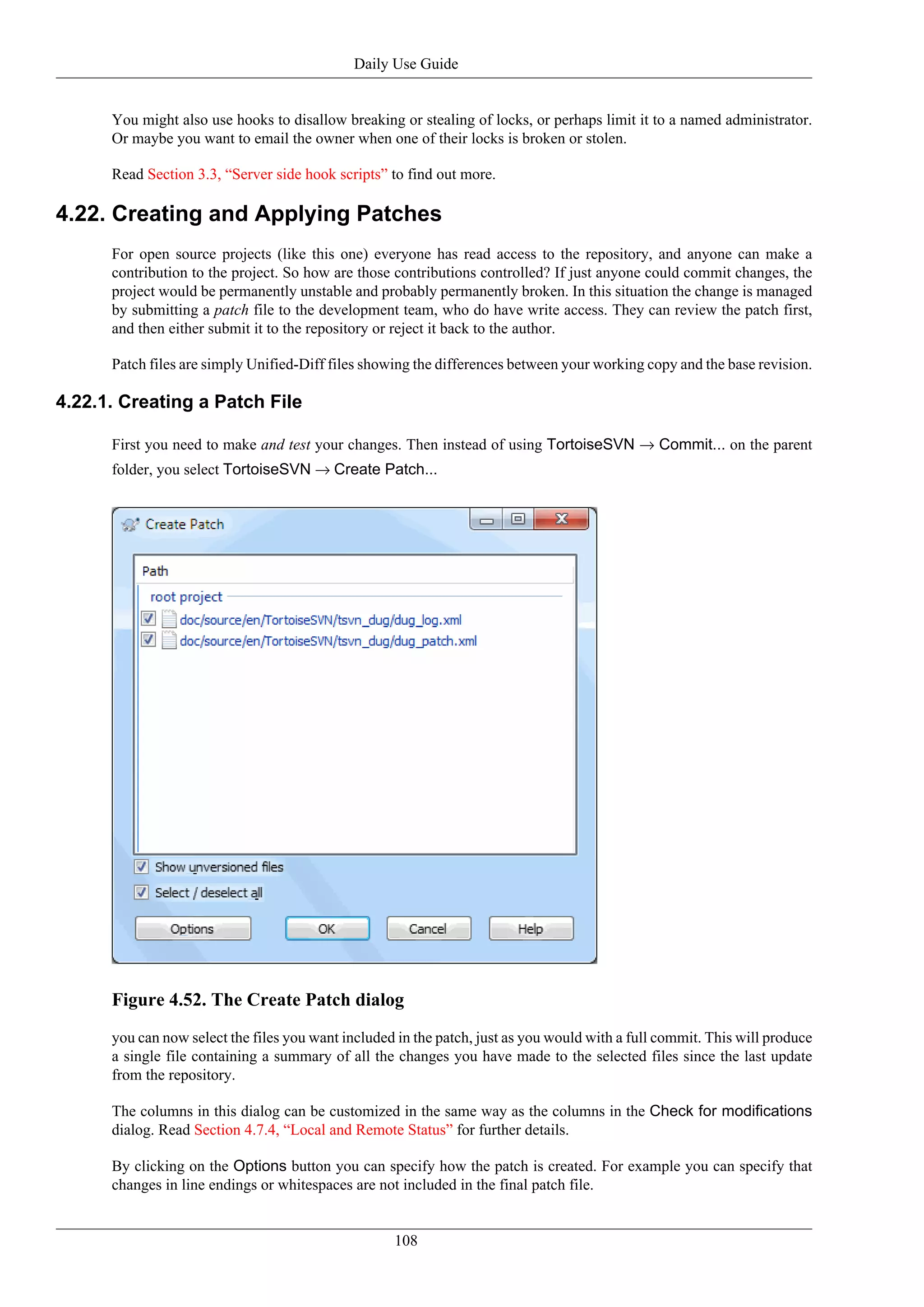 Daily Use Guide


      You might also use hooks to disallow breaking or stealing of locks, or perhaps limit it to a named administrator.
      Or maybe you want to email the owner when one of their locks is broken or stolen.

      Read Section 3.3, “Server side hook scripts” to find out more.

4.22. Creating and Applying Patches
      For open source projects (like this one) everyone has read access to the repository, and anyone can make a
      contribution to the project. So how are those contributions controlled? If just anyone could commit changes, the
      project would be permanently unstable and probably permanently broken. In this situation the change is managed
      by submitting a patch file to the development team, who do have write access. They can review the patch first,
      and then either submit it to the repository or reject it back to the author.

      Patch files are simply Unified-Diff files showing the differences between your working copy and the base revision.

4.22.1. Creating a Patch File

      First you need to make and test your changes. Then instead of using TortoiseSVN → Commit... on the parent
      folder, you select TortoiseSVN → Create Patch...




      Figure 4.52. The Create Patch dialog
      you can now select the files you want included in the patch, just as you would with a full commit. This will produce
      a single file containing a summary of all the changes you have made to the selected files since the last update
      from the repository.

      The columns in this dialog can be customized in the same way as the columns in the Check for modifications
      dialog. Read Section 4.7.4, “Local and Remote Status” for further details.

      By clicking on the Options button you can specify how the patch is created. For example you can specify that
      changes in line endings or whitespaces are not included in the final patch file.


                                                    108
 