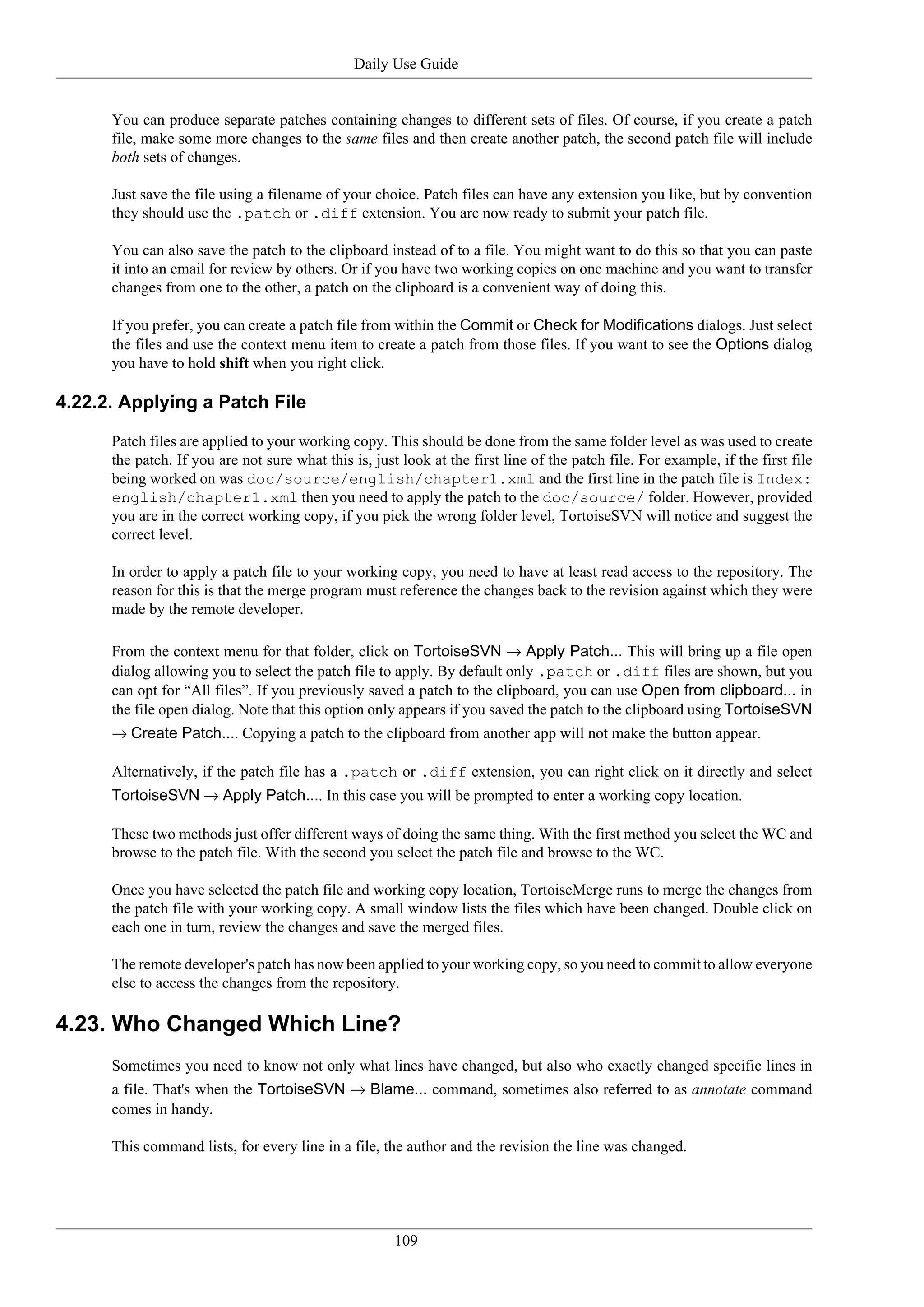Daily Use Guide


      You can produce separate patches containing changes to different sets of files. Of course, if you create a patch
      file, make some more changes to the same files and then create another patch, the second patch file will include
      both sets of changes.

      Just save the file using a filename of your choice. Patch files can have any extension you like, but by convention
      they should use the .patch or .diff extension. You are now ready to submit your patch file.

      You can also save the patch to the clipboard instead of to a file. You might want to do this so that you can paste
      it into an email for review by others. Or if you have two working copies on one machine and you want to transfer
      changes from one to the other, a patch on the clipboard is a convenient way of doing this.

      If you prefer, you can create a patch file from within the Commit or Check for Modifications dialogs. Just select
      the files and use the context menu item to create a patch from those files. If you want to see the Options dialog
      you have to hold shift when you right click.

4.22.2. Applying a Patch File

      Patch files are applied to your working copy. This should be done from the same folder level as was used to create
      the patch. If you are not sure what this is, just look at the first line of the patch file. For example, if the first file
      being worked on was doc/source/english/chapter1.xml and the first line in the patch file is Index:
      english/chapter1.xml then you need to apply the patch to the doc/source/ folder. However, provided
      you are in the correct working copy, if you pick the wrong folder level, TortoiseSVN will notice and suggest the
      correct level.

      In order to apply a patch file to your working copy, you need to have at least read access to the repository. The
      reason for this is that the merge program must reference the changes back to the revision against which they were
      made by the remote developer.

      From the context menu for that folder, click on TortoiseSVN → Apply Patch... This will bring up a file open
      dialog allowing you to select the patch file to apply. By default only .patch or .diff files are shown, but you
      can opt for “All files”. If you previously saved a patch to the clipboard, you can use Open from clipboard... in
      the file open dialog. Note that this option only appears if you saved the patch to the clipboard using TortoiseSVN
      → Create Patch.... Copying a patch to the clipboard from another app will not make the button appear.

      Alternatively, if the patch file has a .patch or .diff extension, you can right click on it directly and select
      TortoiseSVN → Apply Patch.... In this case you will be prompted to enter a working copy location.

      These two methods just offer different ways of doing the same thing. With the first method you select the WC and
      browse to the patch file. With the second you select the patch file and browse to the WC.

      Once you have selected the patch file and working copy location, TortoiseMerge runs to merge the changes from
      the patch file with your working copy. A small window lists the files which have been changed. Double click on
      each one in turn, review the changes and save the merged files.

      The remote developer's patch has now been applied to your working copy, so you need to commit to allow everyone
      else to access the changes from the repository.

4.23. Who Changed Which Line?
      Sometimes you need to know not only what lines have changed, but also who exactly changed specific lines in
      a file. That's when the TortoiseSVN → Blame... command, sometimes also referred to as annotate command
      comes in handy.

      This command lists, for every line in a file, the author and the revision the line was changed.




                                                       109
 