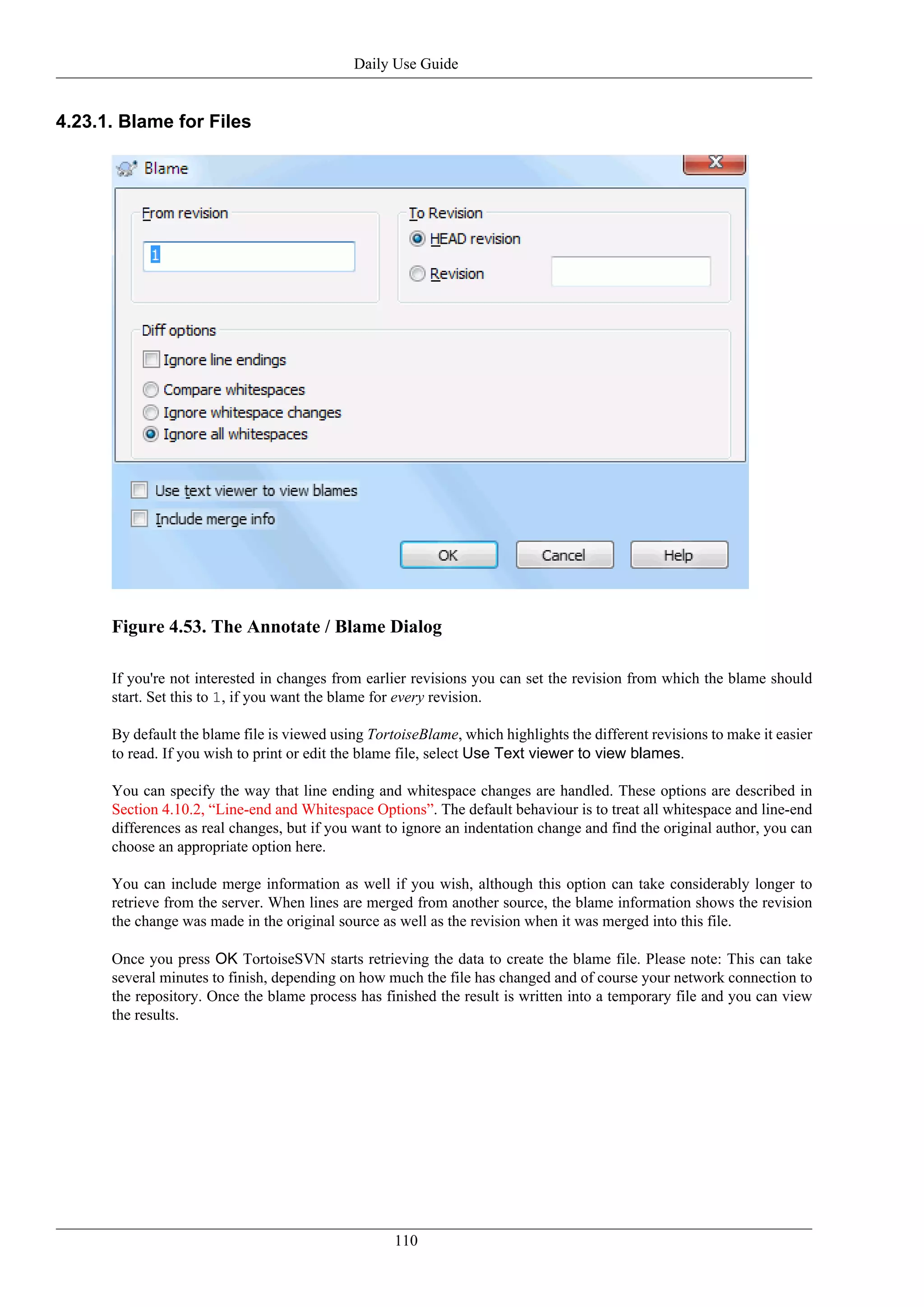 Daily Use Guide


4.23.1. Blame for Files




      Figure 4.53. The Annotate / Blame Dialog

      If you're not interested in changes from earlier revisions you can set the revision from which the blame should
      start. Set this to 1, if you want the blame for every revision.

      By default the blame file is viewed using TortoiseBlame, which highlights the different revisions to make it easier
      to read. If you wish to print or edit the blame file, select Use Text viewer to view blames.

      You can specify the way that line ending and whitespace changes are handled. These options are described in
      Section 4.10.2, “Line-end and Whitespace Options”. The default behaviour is to treat all whitespace and line-end
      differences as real changes, but if you want to ignore an indentation change and find the original author, you can
      choose an appropriate option here.

      You can include merge information as well if you wish, although this option can take considerably longer to
      retrieve from the server. When lines are merged from another source, the blame information shows the revision
      the change was made in the original source as well as the revision when it was merged into this file.

      Once you press OK TortoiseSVN starts retrieving the data to create the blame file. Please note: This can take
      several minutes to finish, depending on how much the file has changed and of course your network connection to
      the repository. Once the blame process has finished the result is written into a temporary file and you can view
      the results.




                                                    110
 