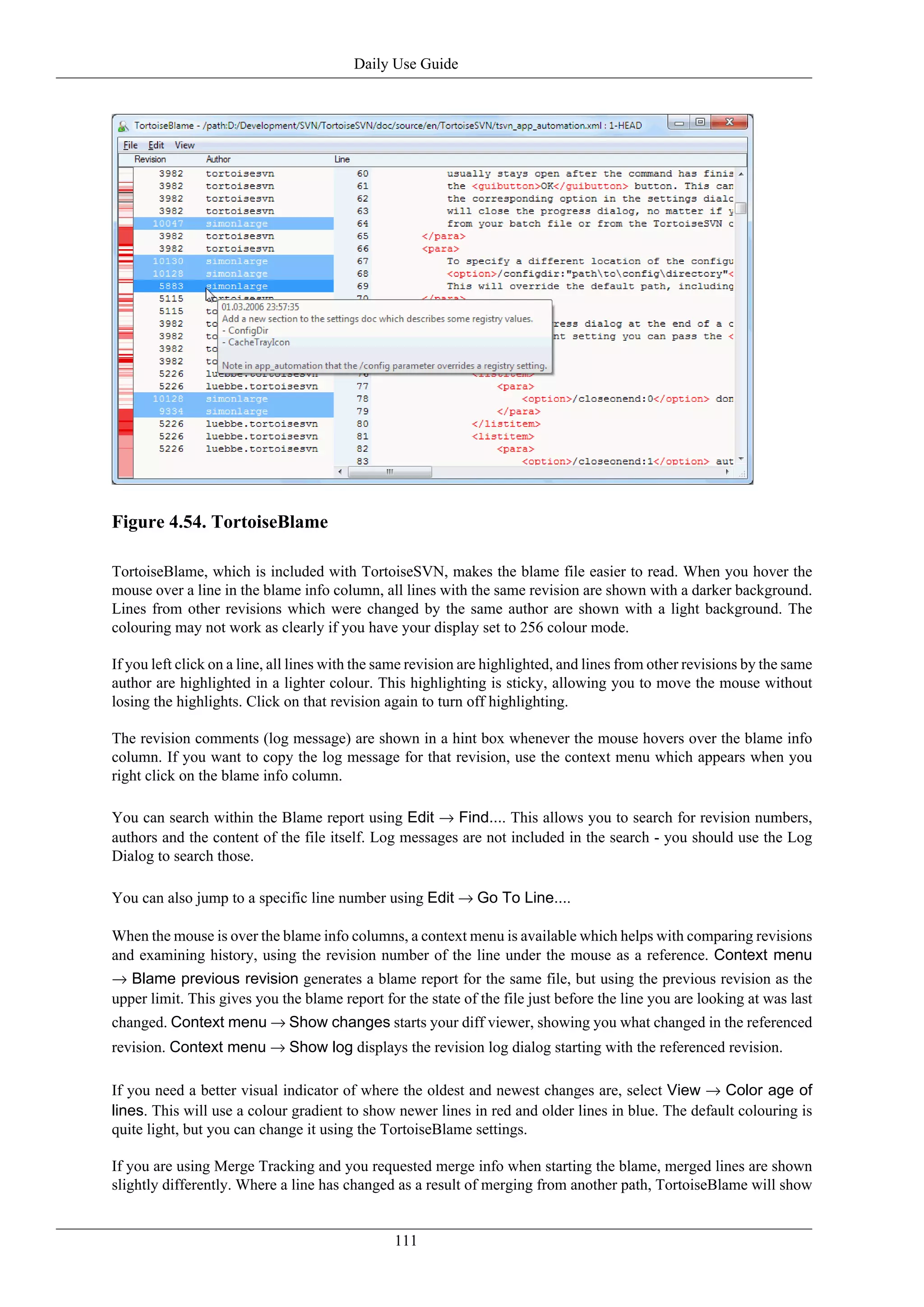 Daily Use Guide




Figure 4.54. TortoiseBlame

TortoiseBlame, which is included with TortoiseSVN, makes the blame file easier to read. When you hover the
mouse over a line in the blame info column, all lines with the same revision are shown with a darker background.
Lines from other revisions which were changed by the same author are shown with a light background. The
colouring may not work as clearly if you have your display set to 256 colour mode.

If you left click on a line, all lines with the same revision are highlighted, and lines from other revisions by the same
author are highlighted in a lighter colour. This highlighting is sticky, allowing you to move the mouse without
losing the highlights. Click on that revision again to turn off highlighting.

The revision comments (log message) are shown in a hint box whenever the mouse hovers over the blame info
column. If you want to copy the log message for that revision, use the context menu which appears when you
right click on the blame info column.

You can search within the Blame report using Edit → Find.... This allows you to search for revision numbers,
authors and the content of the file itself. Log messages are not included in the search - you should use the Log
Dialog to search those.

You can also jump to a specific line number using Edit → Go To Line....

When the mouse is over the blame info columns, a context menu is available which helps with comparing revisions
and examining history, using the revision number of the line under the mouse as a reference. Context menu
→ Blame previous revision generates a blame report for the same file, but using the previous revision as the
upper limit. This gives you the blame report for the state of the file just before the line you are looking at was last
changed. Context menu → Show changes starts your diff viewer, showing you what changed in the referenced
revision. Context menu → Show log displays the revision log dialog starting with the referenced revision.

If you need a better visual indicator of where the oldest and newest changes are, select View → Color age of
lines. This will use a colour gradient to show newer lines in red and older lines in blue. The default colouring is
quite light, but you can change it using the TortoiseBlame settings.

If you are using Merge Tracking and you requested merge info when starting the blame, merged lines are shown
slightly differently. Where a line has changed as a result of merging from another path, TortoiseBlame will show


                                                111
 