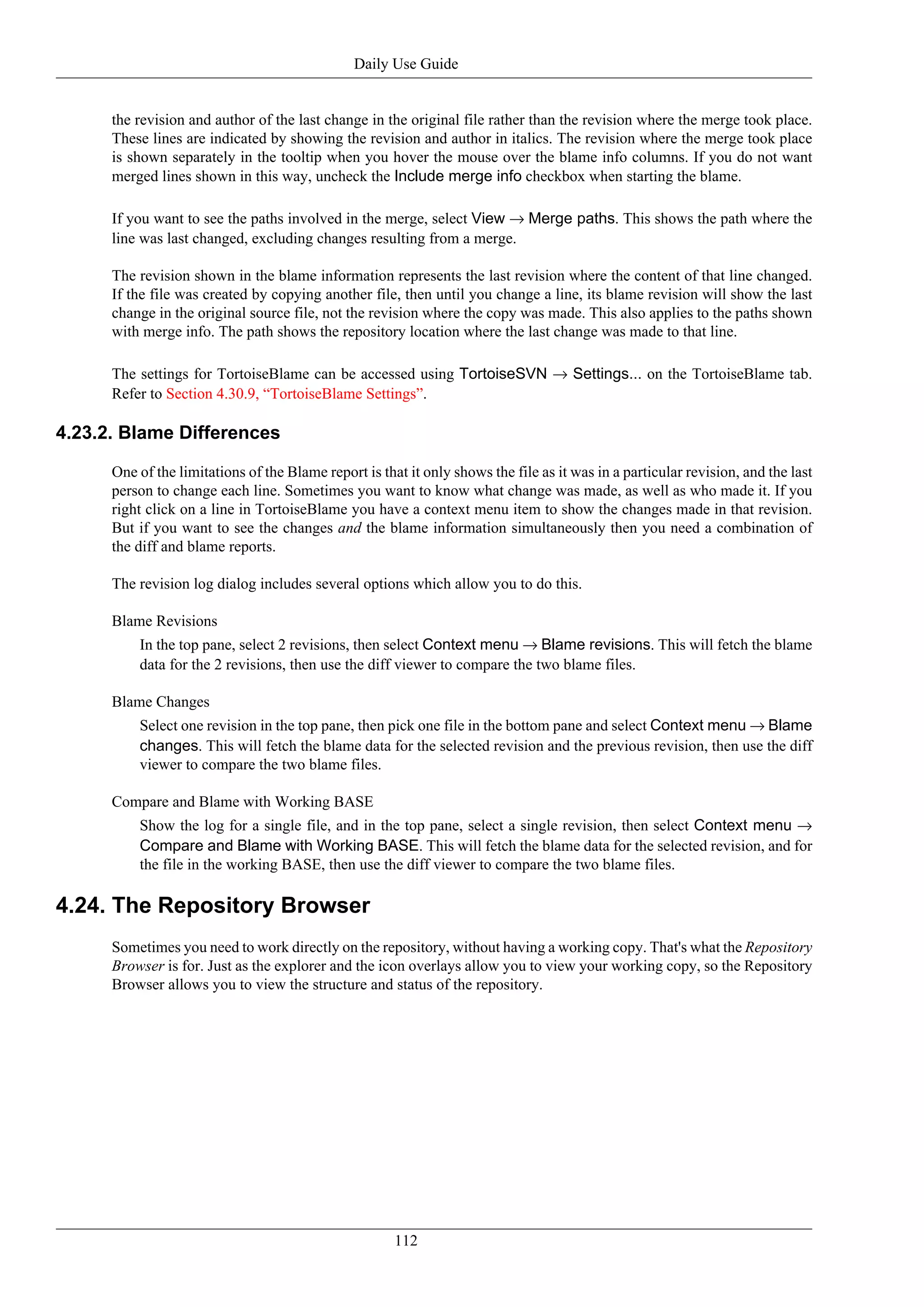 Daily Use Guide


      the revision and author of the last change in the original file rather than the revision where the merge took place.
      These lines are indicated by showing the revision and author in italics. The revision where the merge took place
      is shown separately in the tooltip when you hover the mouse over the blame info columns. If you do not want
      merged lines shown in this way, uncheck the Include merge info checkbox when starting the blame.

      If you want to see the paths involved in the merge, select View → Merge paths. This shows the path where the
      line was last changed, excluding changes resulting from a merge.

      The revision shown in the blame information represents the last revision where the content of that line changed.
      If the file was created by copying another file, then until you change a line, its blame revision will show the last
      change in the original source file, not the revision where the copy was made. This also applies to the paths shown
      with merge info. The path shows the repository location where the last change was made to that line.

      The settings for TortoiseBlame can be accessed using TortoiseSVN → Settings... on the TortoiseBlame tab.
      Refer to Section 4.30.9, “TortoiseBlame Settings”.

4.23.2. Blame Differences

      One of the limitations of the Blame report is that it only shows the file as it was in a particular revision, and the last
      person to change each line. Sometimes you want to know what change was made, as well as who made it. If you
      right click on a line in TortoiseBlame you have a context menu item to show the changes made in that revision.
      But if you want to see the changes and the blame information simultaneously then you need a combination of
      the diff and blame reports.

      The revision log dialog includes several options which allow you to do this.

      Blame Revisions
          In the top pane, select 2 revisions, then select Context menu → Blame revisions. This will fetch the blame
          data for the 2 revisions, then use the diff viewer to compare the two blame files.

      Blame Changes
          Select one revision in the top pane, then pick one file in the bottom pane and select Context menu → Blame
          changes. This will fetch the blame data for the selected revision and the previous revision, then use the diff
          viewer to compare the two blame files.

      Compare and Blame with Working BASE
          Show the log for a single file, and in the top pane, select a single revision, then select Context menu →
          Compare and Blame with Working BASE. This will fetch the blame data for the selected revision, and for
          the file in the working BASE, then use the diff viewer to compare the two blame files.

4.24. The Repository Browser
      Sometimes you need to work directly on the repository, without having a working copy. That's what the Repository
      Browser is for. Just as the explorer and the icon overlays allow you to view your working copy, so the Repository
      Browser allows you to view the structure and status of the repository.




                                                       112
 