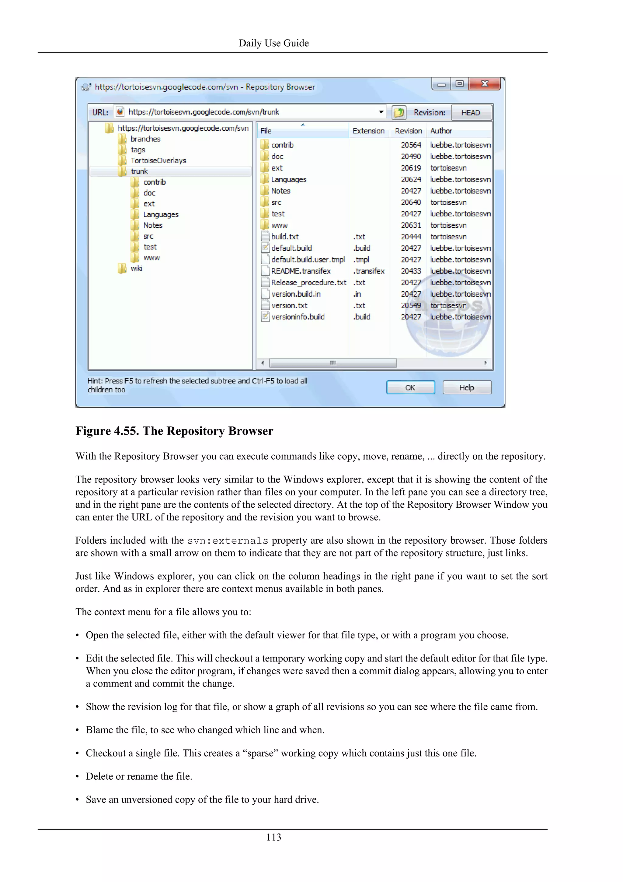 Daily Use Guide




Figure 4.55. The Repository Browser
With the Repository Browser you can execute commands like copy, move, rename, ... directly on the repository.

The repository browser looks very similar to the Windows explorer, except that it is showing the content of the
repository at a particular revision rather than files on your computer. In the left pane you can see a directory tree,
and in the right pane are the contents of the selected directory. At the top of the Repository Browser Window you
can enter the URL of the repository and the revision you want to browse.

Folders included with the svn:externals property are also shown in the repository browser. Those folders
are shown with a small arrow on them to indicate that they are not part of the repository structure, just links.

Just like Windows explorer, you can click on the column headings in the right pane if you want to set the sort
order. And as in explorer there are context menus available in both panes.

The context menu for a file allows you to:

• Open the selected file, either with the default viewer for that file type, or with a program you choose.

• Edit the selected file. This will checkout a temporary working copy and start the default editor for that file type.
  When you close the editor program, if changes were saved then a commit dialog appears, allowing you to enter
  a comment and commit the change.

• Show the revision log for that file, or show a graph of all revisions so you can see where the file came from.

• Blame the file, to see who changed which line and when.

• Checkout a single file. This creates a “sparse” working copy which contains just this one file.

• Delete or rename the file.

• Save an unversioned copy of the file to your hard drive.


                                               113
 