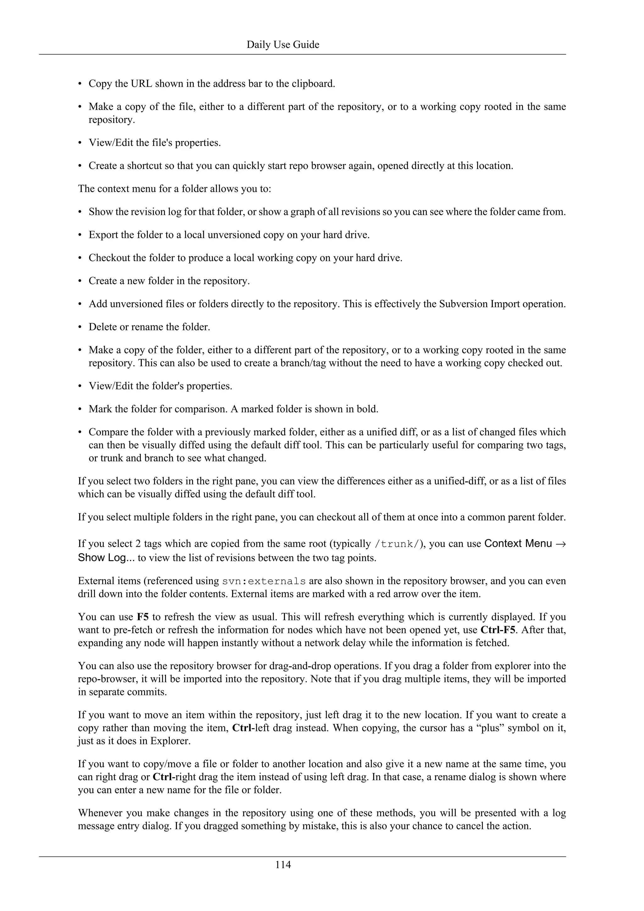 Daily Use Guide


• Copy the URL shown in the address bar to the clipboard.

• Make a copy of the file, either to a different part of the repository, or to a working copy rooted in the same
  repository.

• View/Edit the file's properties.

• Create a shortcut so that you can quickly start repo browser again, opened directly at this location.

The context menu for a folder allows you to:

• Show the revision log for that folder, or show a graph of all revisions so you can see where the folder came from.

• Export the folder to a local unversioned copy on your hard drive.

• Checkout the folder to produce a local working copy on your hard drive.

• Create a new folder in the repository.

• Add unversioned files or folders directly to the repository. This is effectively the Subversion Import operation.

• Delete or rename the folder.

• Make a copy of the folder, either to a different part of the repository, or to a working copy rooted in the same
  repository. This can also be used to create a branch/tag without the need to have a working copy checked out.

• View/Edit the folder's properties.

• Mark the folder for comparison. A marked folder is shown in bold.

• Compare the folder with a previously marked folder, either as a unified diff, or as a list of changed files which
  can then be visually diffed using the default diff tool. This can be particularly useful for comparing two tags,
  or trunk and branch to see what changed.

If you select two folders in the right pane, you can view the differences either as a unified-diff, or as a list of files
which can be visually diffed using the default diff tool.

If you select multiple folders in the right pane, you can checkout all of them at once into a common parent folder.

If you select 2 tags which are copied from the same root (typically /trunk/), you can use Context Menu →
Show Log... to view the list of revisions between the two tag points.

External items (referenced using svn:externals are also shown in the repository browser, and you can even
drill down into the folder contents. External items are marked with a red arrow over the item.

You can use F5 to refresh the view as usual. This will refresh everything which is currently displayed. If you
want to pre-fetch or refresh the information for nodes which have not been opened yet, use Ctrl-F5. After that,
expanding any node will happen instantly without a network delay while the information is fetched.

You can also use the repository browser for drag-and-drop operations. If you drag a folder from explorer into the
repo-browser, it will be imported into the repository. Note that if you drag multiple items, they will be imported
in separate commits.

If you want to move an item within the repository, just left drag it to the new location. If you want to create a
copy rather than moving the item, Ctrl-left drag instead. When copying, the cursor has a “plus” symbol on it,
just as it does in Explorer.

If you want to copy/move a file or folder to another location and also give it a new name at the same time, you
can right drag or Ctrl-right drag the item instead of using left drag. In that case, a rename dialog is shown where
you can enter a new name for the file or folder.

Whenever you make changes in the repository using one of these methods, you will be presented with a log
message entry dialog. If you dragged something by mistake, this is also your chance to cancel the action.


                                                114
 