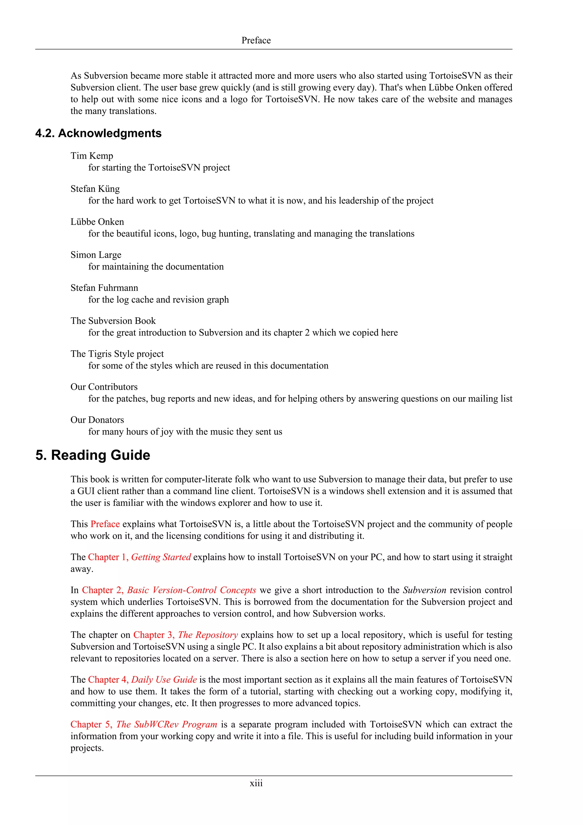 Preface


     As Subversion became more stable it attracted more and more users who also started using TortoiseSVN as their
     Subversion client. The user base grew quickly (and is still growing every day). That's when Lübbe Onken offered
     to help out with some nice icons and a logo for TortoiseSVN. He now takes care of the website and manages
     the many translations.

4.2. Acknowledgments
     Tim Kemp
         for starting the TortoiseSVN project

     Stefan Küng
         for the hard work to get TortoiseSVN to what it is now, and his leadership of the project

     Lübbe Onken
        for the beautiful icons, logo, bug hunting, translating and managing the translations

     Simon Large
        for maintaining the documentation

     Stefan Fuhrmann
         for the log cache and revision graph

     The Subversion Book
         for the great introduction to Subversion and its chapter 2 which we copied here

     The Tigris Style project
         for some of the styles which are reused in this documentation

     Our Contributors
         for the patches, bug reports and new ideas, and for helping others by answering questions on our mailing list

     Our Donators
         for many hours of joy with the music they sent us

5. Reading Guide
     This book is written for computer-literate folk who want to use Subversion to manage their data, but prefer to use
     a GUI client rather than a command line client. TortoiseSVN is a windows shell extension and it is assumed that
     the user is familiar with the windows explorer and how to use it.

     This Preface explains what TortoiseSVN is, a little about the TortoiseSVN project and the community of people
     who work on it, and the licensing conditions for using it and distributing it.

     The Chapter 1, Getting Started explains how to install TortoiseSVN on your PC, and how to start using it straight
     away.

     In Chapter 2, Basic Version-Control Concepts we give a short introduction to the Subversion revision control
     system which underlies TortoiseSVN. This is borrowed from the documentation for the Subversion project and
     explains the different approaches to version control, and how Subversion works.

     The chapter on Chapter 3, The Repository explains how to set up a local repository, which is useful for testing
     Subversion and TortoiseSVN using a single PC. It also explains a bit about repository administration which is also
     relevant to repositories located on a server. There is also a section here on how to setup a server if you need one.

     The Chapter 4, Daily Use Guide is the most important section as it explains all the main features of TortoiseSVN
     and how to use them. It takes the form of a tutorial, starting with checking out a working copy, modifying it,
     committing your changes, etc. It then progresses to more advanced topics.

     Chapter 5, The SubWCRev Program is a separate program included with TortoiseSVN which can extract the
     information from your working copy and write it into a file. This is useful for including build information in your
     projects.


                                                    xiii
 