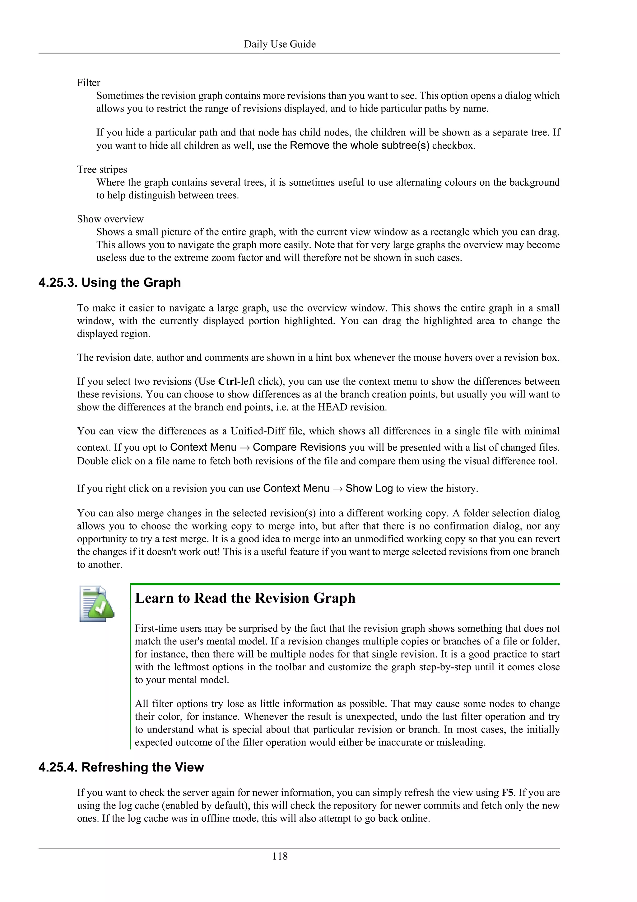 Daily Use Guide


      Filter
           Sometimes the revision graph contains more revisions than you want to see. This option opens a dialog which
           allows you to restrict the range of revisions displayed, and to hide particular paths by name.

          If you hide a particular path and that node has child nodes, the children will be shown as a separate tree. If
          you want to hide all children as well, use the Remove the whole subtree(s) checkbox.

      Tree stripes
          Where the graph contains several trees, it is sometimes useful to use alternating colours on the background
          to help distinguish between trees.

      Show overview
         Shows a small picture of the entire graph, with the current view window as a rectangle which you can drag.
         This allows you to navigate the graph more easily. Note that for very large graphs the overview may become
         useless due to the extreme zoom factor and will therefore not be shown in such cases.

4.25.3. Using the Graph
      To make it easier to navigate a large graph, use the overview window. This shows the entire graph in a small
      window, with the currently displayed portion highlighted. You can drag the highlighted area to change the
      displayed region.

      The revision date, author and comments are shown in a hint box whenever the mouse hovers over a revision box.

      If you select two revisions (Use Ctrl-left click), you can use the context menu to show the differences between
      these revisions. You can choose to show differences as at the branch creation points, but usually you will want to
      show the differences at the branch end points, i.e. at the HEAD revision.

      You can view the differences as a Unified-Diff file, which shows all differences in a single file with minimal
      context. If you opt to Context Menu → Compare Revisions you will be presented with a list of changed files.
      Double click on a file name to fetch both revisions of the file and compare them using the visual difference tool.

      If you right click on a revision you can use Context Menu → Show Log to view the history.

      You can also merge changes in the selected revision(s) into a different working copy. A folder selection dialog
      allows you to choose the working copy to merge into, but after that there is no confirmation dialog, nor any
      opportunity to try a test merge. It is a good idea to merge into an unmodified working copy so that you can revert
      the changes if it doesn't work out! This is a useful feature if you want to merge selected revisions from one branch
      to another.


                   Learn to Read the Revision Graph
                   First-time users may be surprised by the fact that the revision graph shows something that does not
                   match the user's mental model. If a revision changes multiple copies or branches of a file or folder,
                   for instance, then there will be multiple nodes for that single revision. It is a good practice to start
                   with the leftmost options in the toolbar and customize the graph step-by-step until it comes close
                   to your mental model.

                   All filter options try lose as little information as possible. That may cause some nodes to change
                   their color, for instance. Whenever the result is unexpected, undo the last filter operation and try
                   to understand what is special about that particular revision or branch. In most cases, the initially
                   expected outcome of the filter operation would either be inaccurate or misleading.

4.25.4. Refreshing the View
      If you want to check the server again for newer information, you can simply refresh the view using F5. If you are
      using the log cache (enabled by default), this will check the repository for newer commits and fetch only the new
      ones. If the log cache was in offline mode, this will also attempt to go back online.


                                                    118
 