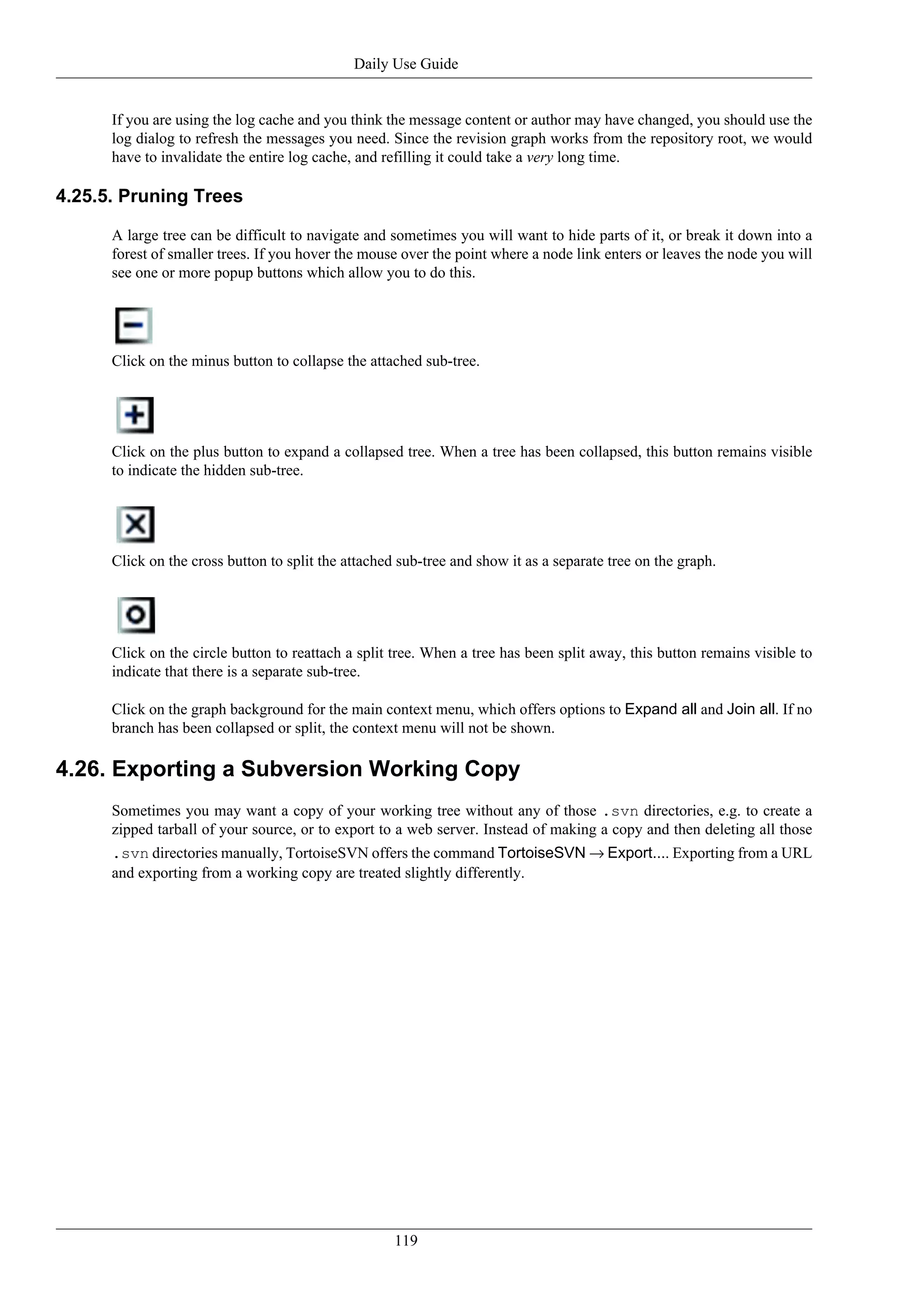 Daily Use Guide


      If you are using the log cache and you think the message content or author may have changed, you should use the
      log dialog to refresh the messages you need. Since the revision graph works from the repository root, we would
      have to invalidate the entire log cache, and refilling it could take a very long time.

4.25.5. Pruning Trees

      A large tree can be difficult to navigate and sometimes you will want to hide parts of it, or break it down into a
      forest of smaller trees. If you hover the mouse over the point where a node link enters or leaves the node you will
      see one or more popup buttons which allow you to do this.




      Click on the minus button to collapse the attached sub-tree.




      Click on the plus button to expand a collapsed tree. When a tree has been collapsed, this button remains visible
      to indicate the hidden sub-tree.




      Click on the cross button to split the attached sub-tree and show it as a separate tree on the graph.




      Click on the circle button to reattach a split tree. When a tree has been split away, this button remains visible to
      indicate that there is a separate sub-tree.

      Click on the graph background for the main context menu, which offers options to Expand all and Join all. If no
      branch has been collapsed or split, the context menu will not be shown.

4.26. Exporting a Subversion Working Copy
      Sometimes you may want a copy of your working tree without any of those .svn directories, e.g. to create a
      zipped tarball of your source, or to export to a web server. Instead of making a copy and then deleting all those
      .svn directories manually, TortoiseSVN offers the command TortoiseSVN → Export.... Exporting from a URL
      and exporting from a working copy are treated slightly differently.




                                                     119
 