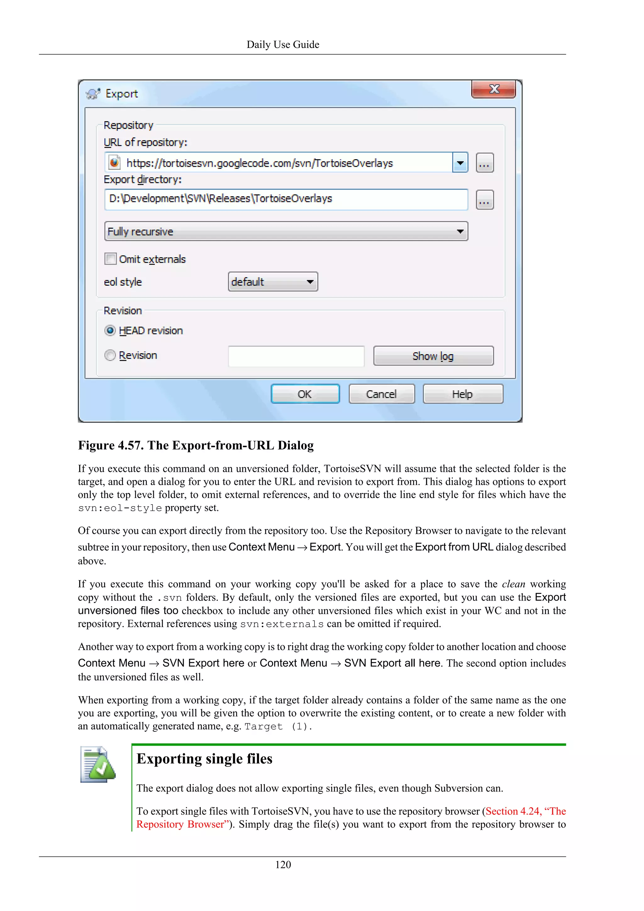 Daily Use Guide




Figure 4.57. The Export-from-URL Dialog
If you execute this command on an unversioned folder, TortoiseSVN will assume that the selected folder is the
target, and open a dialog for you to enter the URL and revision to export from. This dialog has options to export
only the top level folder, to omit external references, and to override the line end style for files which have the
svn:eol-style property set.

Of course you can export directly from the repository too. Use the Repository Browser to navigate to the relevant
subtree in your repository, then use Context Menu → Export. You will get the Export from URL dialog described
above.

If you execute this command on your working copy you'll be asked for a place to save the clean working
copy without the .svn folders. By default, only the versioned files are exported, but you can use the Export
unversioned files too checkbox to include any other unversioned files which exist in your WC and not in the
repository. External references using svn:externals can be omitted if required.

Another way to export from a working copy is to right drag the working copy folder to another location and choose
Context Menu → SVN Export here or Context Menu → SVN Export all here. The second option includes
the unversioned files as well.

When exporting from a working copy, if the target folder already contains a folder of the same name as the one
you are exporting, you will be given the option to overwrite the existing content, or to create a new folder with
an automatically generated name, e.g. Target (1).


             Exporting single files
             The export dialog does not allow exporting single files, even though Subversion can.

             To export single files with TortoiseSVN, you have to use the repository browser (Section 4.24, “The
             Repository Browser”). Simply drag the file(s) you want to export from the repository browser to


                                              120
 