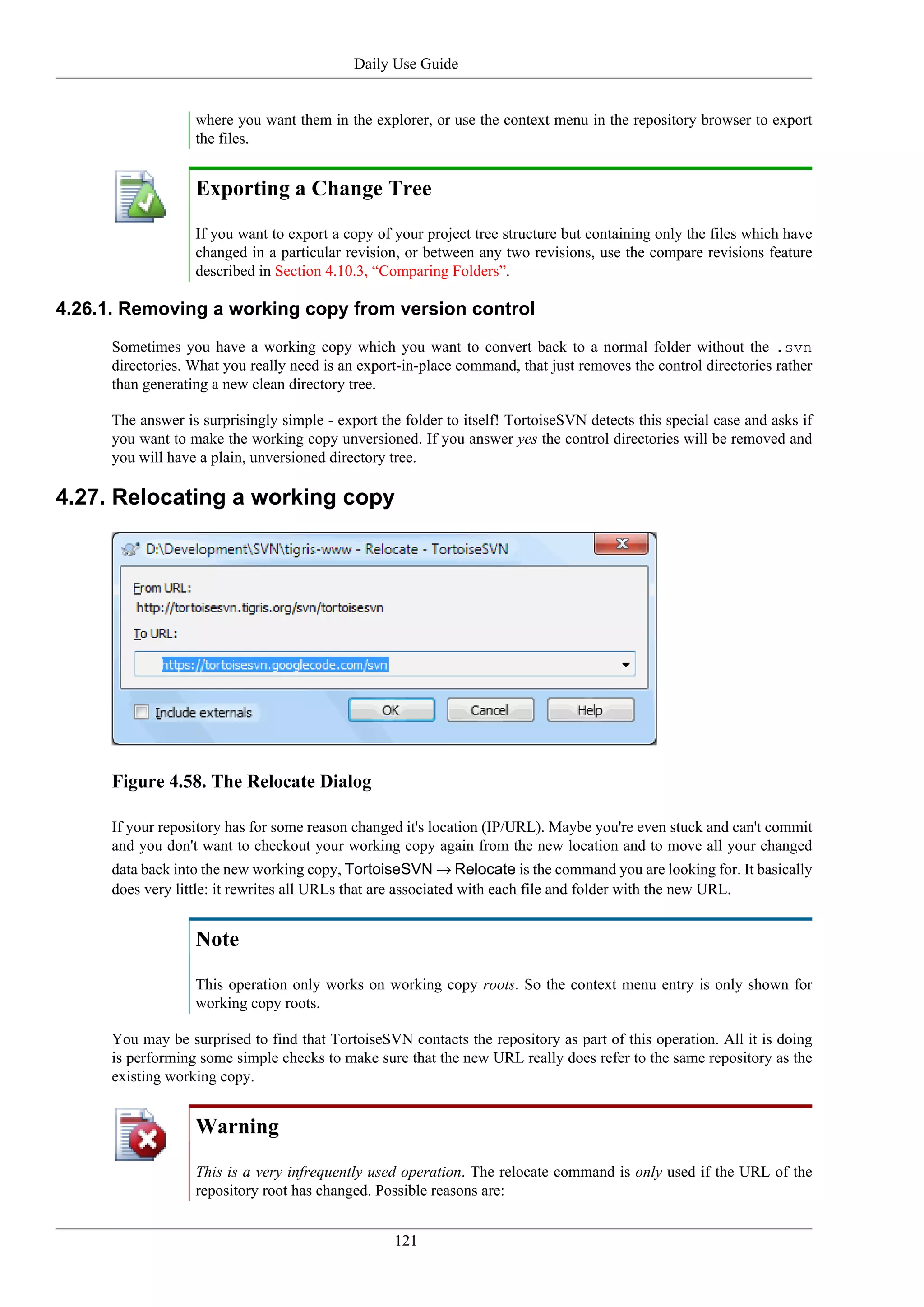 Daily Use Guide


                   where you want them in the explorer, or use the context menu in the repository browser to export
                   the files.


                   Exporting a Change Tree
                   If you want to export a copy of your project tree structure but containing only the files which have
                   changed in a particular revision, or between any two revisions, use the compare revisions feature
                   described in Section 4.10.3, “Comparing Folders”.

4.26.1. Removing a working copy from version control
      Sometimes you have a working copy which you want to convert back to a normal folder without the .svn
      directories. What you really need is an export-in-place command, that just removes the control directories rather
      than generating a new clean directory tree.

      The answer is surprisingly simple - export the folder to itself! TortoiseSVN detects this special case and asks if
      you want to make the working copy unversioned. If you answer yes the control directories will be removed and
      you will have a plain, unversioned directory tree.

4.27. Relocating a working copy




      Figure 4.58. The Relocate Dialog

      If your repository has for some reason changed it's location (IP/URL). Maybe you're even stuck and can't commit
      and you don't want to checkout your working copy again from the new location and to move all your changed
      data back into the new working copy, TortoiseSVN → Relocate is the command you are looking for. It basically
      does very little: it rewrites all URLs that are associated with each file and folder with the new URL.


                   Note
                   This operation only works on working copy roots. So the context menu entry is only shown for
                   working copy roots.

      You may be surprised to find that TortoiseSVN contacts the repository as part of this operation. All it is doing
      is performing some simple checks to make sure that the new URL really does refer to the same repository as the
      existing working copy.


                   Warning
                   This is a very infrequently used operation. The relocate command is only used if the URL of the
                   repository root has changed. Possible reasons are:


                                                    121
 