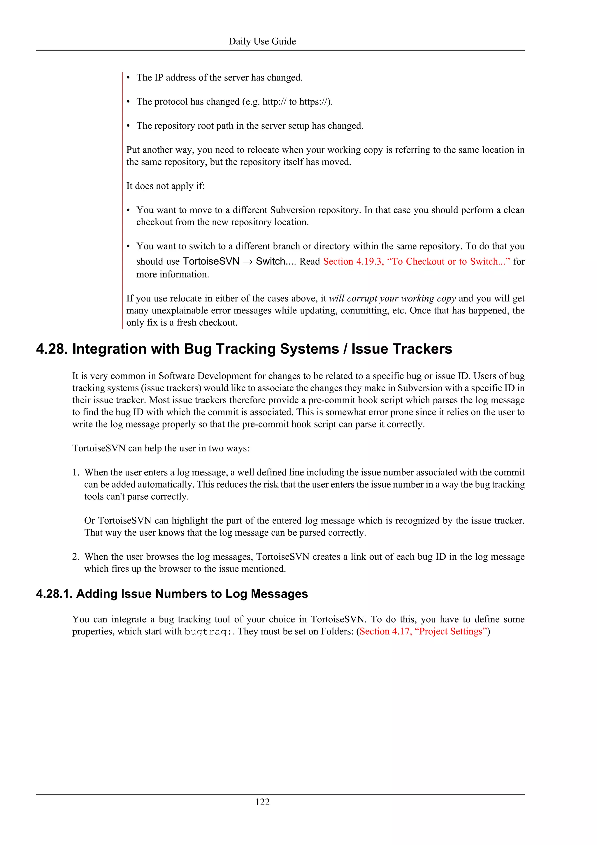 Daily Use Guide


                  • The IP address of the server has changed.

                  • The protocol has changed (e.g. http:// to https://).

                  • The repository root path in the server setup has changed.

                  Put another way, you need to relocate when your working copy is referring to the same location in
                  the same repository, but the repository itself has moved.

                  It does not apply if:

                  • You want to move to a different Subversion repository. In that case you should perform a clean
                    checkout from the new repository location.

                  • You want to switch to a different branch or directory within the same repository. To do that you
                     should use TortoiseSVN → Switch.... Read Section 4.19.3, “To Checkout or to Switch...” for
                     more information.

                  If you use relocate in either of the cases above, it will corrupt your working copy and you will get
                  many unexplainable error messages while updating, committing, etc. Once that has happened, the
                  only fix is a fresh checkout.

4.28. Integration with Bug Tracking Systems / Issue Trackers
     It is very common in Software Development for changes to be related to a specific bug or issue ID. Users of bug
     tracking systems (issue trackers) would like to associate the changes they make in Subversion with a specific ID in
     their issue tracker. Most issue trackers therefore provide a pre-commit hook script which parses the log message
     to find the bug ID with which the commit is associated. This is somewhat error prone since it relies on the user to
     write the log message properly so that the pre-commit hook script can parse it correctly.

     TortoiseSVN can help the user in two ways:

     1. When the user enters a log message, a well defined line including the issue number associated with the commit
        can be added automatically. This reduces the risk that the user enters the issue number in a way the bug tracking
        tools can't parse correctly.

        Or TortoiseSVN can highlight the part of the entered log message which is recognized by the issue tracker.
        That way the user knows that the log message can be parsed correctly.

     2. When the user browses the log messages, TortoiseSVN creates a link out of each bug ID in the log message
        which fires up the browser to the issue mentioned.

4.28.1. Adding Issue Numbers to Log Messages

     You can integrate a bug tracking tool of your choice in TortoiseSVN. To do this, you have to define some
     properties, which start with bugtraq:. They must be set on Folders: (Section 4.17, “Project Settings”)




                                                   122
 