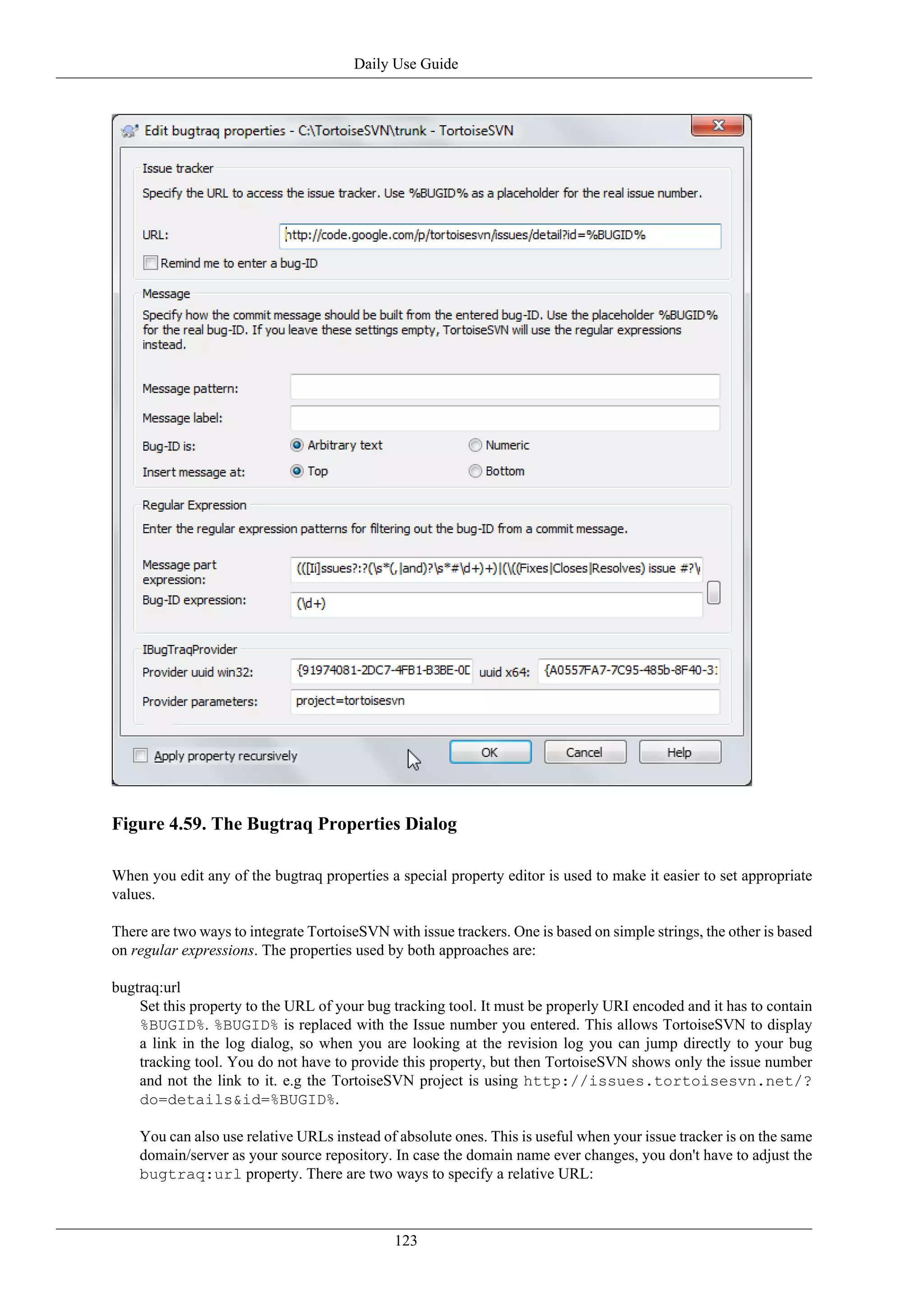 Daily Use Guide




Figure 4.59. The Bugtraq Properties Dialog

When you edit any of the bugtraq properties a special property editor is used to make it easier to set appropriate
values.

There are two ways to integrate TortoiseSVN with issue trackers. One is based on simple strings, the other is based
on regular expressions. The properties used by both approaches are:

bugtraq:url
    Set this property to the URL of your bug tracking tool. It must be properly URI encoded and it has to contain
    %BUGID%. %BUGID% is replaced with the Issue number you entered. This allows TortoiseSVN to display
    a link in the log dialog, so when you are looking at the revision log you can jump directly to your bug
    tracking tool. You do not have to provide this property, but then TortoiseSVN shows only the issue number
    and not the link to it. e.g the TortoiseSVN project is using http://issues.tortoisesvn.net/?
    do=details&id=%BUGID%.

    You can also use relative URLs instead of absolute ones. This is useful when your issue tracker is on the same
    domain/server as your source repository. In case the domain name ever changes, you don't have to adjust the
    bugtraq:url property. There are two ways to specify a relative URL:



                                              123
 