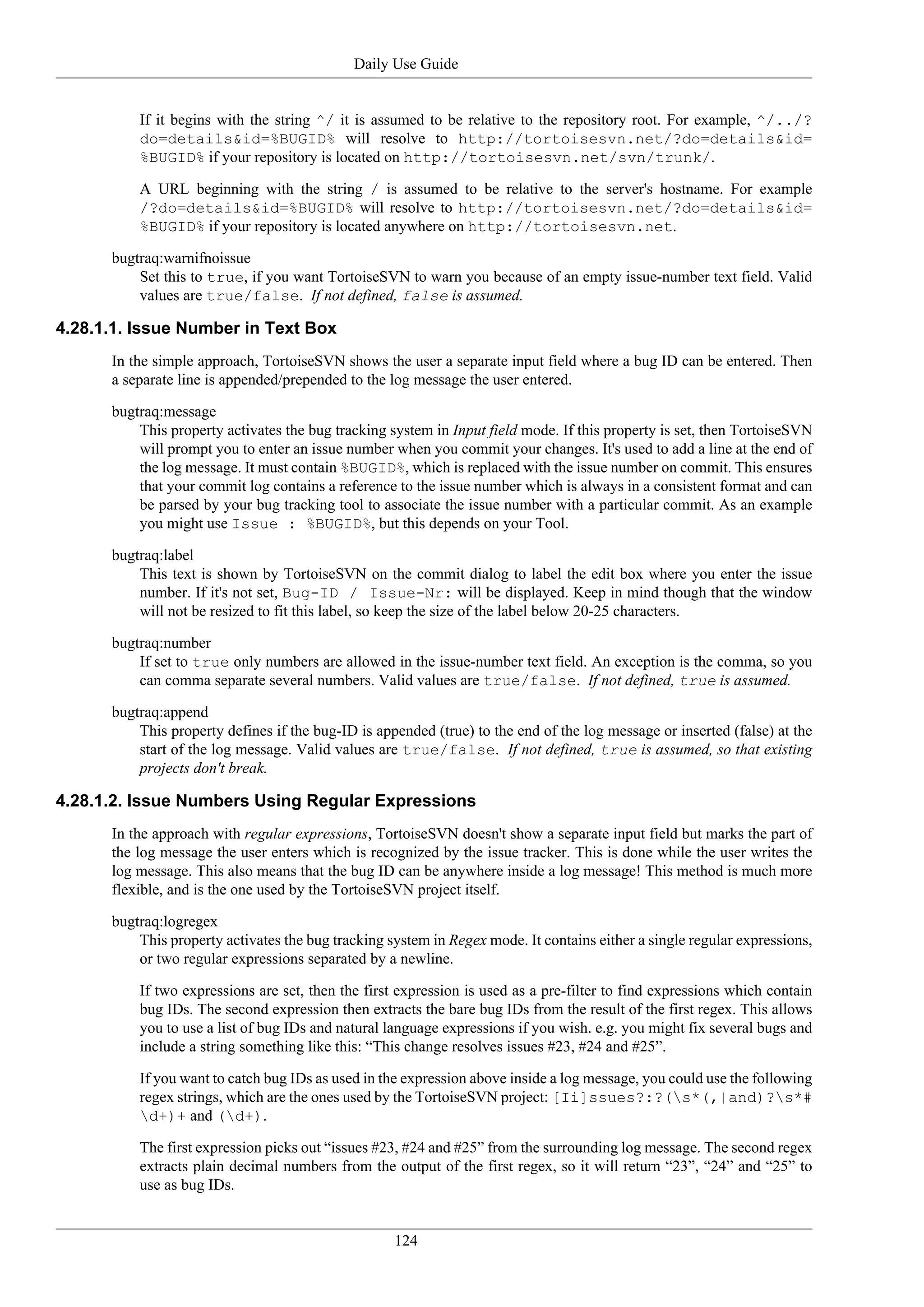 Daily Use Guide


          If it begins with the string ^/ it is assumed to be relative to the repository root. For example, ^/../?
          do=details&id=%BUGID% will resolve to http://tortoisesvn.net/?do=details&id=
          %BUGID% if your repository is located on http://tortoisesvn.net/svn/trunk/.

          A URL beginning with the string / is assumed to be relative to the server's hostname. For example
          /?do=details&id=%BUGID% will resolve to http://tortoisesvn.net/?do=details&id=
          %BUGID% if your repository is located anywhere on http://tortoisesvn.net.

      bugtraq:warnifnoissue
          Set this to true, if you want TortoiseSVN to warn you because of an empty issue-number text field. Valid
          values are true/false. If not defined, false is assumed.

4.28.1.1. Issue Number in Text Box
      In the simple approach, TortoiseSVN shows the user a separate input field where a bug ID can be entered. Then
      a separate line is appended/prepended to the log message the user entered.

      bugtraq:message
          This property activates the bug tracking system in Input field mode. If this property is set, then TortoiseSVN
          will prompt you to enter an issue number when you commit your changes. It's used to add a line at the end of
          the log message. It must contain %BUGID%, which is replaced with the issue number on commit. This ensures
          that your commit log contains a reference to the issue number which is always in a consistent format and can
          be parsed by your bug tracking tool to associate the issue number with a particular commit. As an example
          you might use Issue : %BUGID%, but this depends on your Tool.

      bugtraq:label
          This text is shown by TortoiseSVN on the commit dialog to label the edit box where you enter the issue
          number. If it's not set, Bug-ID / Issue-Nr: will be displayed. Keep in mind though that the window
          will not be resized to fit this label, so keep the size of the label below 20-25 characters.

      bugtraq:number
          If set to true only numbers are allowed in the issue-number text field. An exception is the comma, so you
          can comma separate several numbers. Valid values are true/false. If not defined, true is assumed.

      bugtraq:append
          This property defines if the bug-ID is appended (true) to the end of the log message or inserted (false) at the
          start of the log message. Valid values are true/false. If not defined, true is assumed, so that existing
          projects don't break.

4.28.1.2. Issue Numbers Using Regular Expressions
      In the approach with regular expressions, TortoiseSVN doesn't show a separate input field but marks the part of
      the log message the user enters which is recognized by the issue tracker. This is done while the user writes the
      log message. This also means that the bug ID can be anywhere inside a log message! This method is much more
      flexible, and is the one used by the TortoiseSVN project itself.

      bugtraq:logregex
          This property activates the bug tracking system in Regex mode. It contains either a single regular expressions,
          or two regular expressions separated by a newline.

          If two expressions are set, then the first expression is used as a pre-filter to find expressions which contain
          bug IDs. The second expression then extracts the bare bug IDs from the result of the first regex. This allows
          you to use a list of bug IDs and natural language expressions if you wish. e.g. you might fix several bugs and
          include a string something like this: “This change resolves issues #23, #24 and #25”.

          If you want to catch bug IDs as used in the expression above inside a log message, you could use the following
          regex strings, which are the ones used by the TortoiseSVN project: [Ii]ssues?:?(s*(,|and)?s*#
          d+)+ and (d+).

          The first expression picks out “issues #23, #24 and #25” from the surrounding log message. The second regex
          extracts plain decimal numbers from the output of the first regex, so it will return “23”, “24” and “25” to
          use as bug IDs.


                                                    124
 