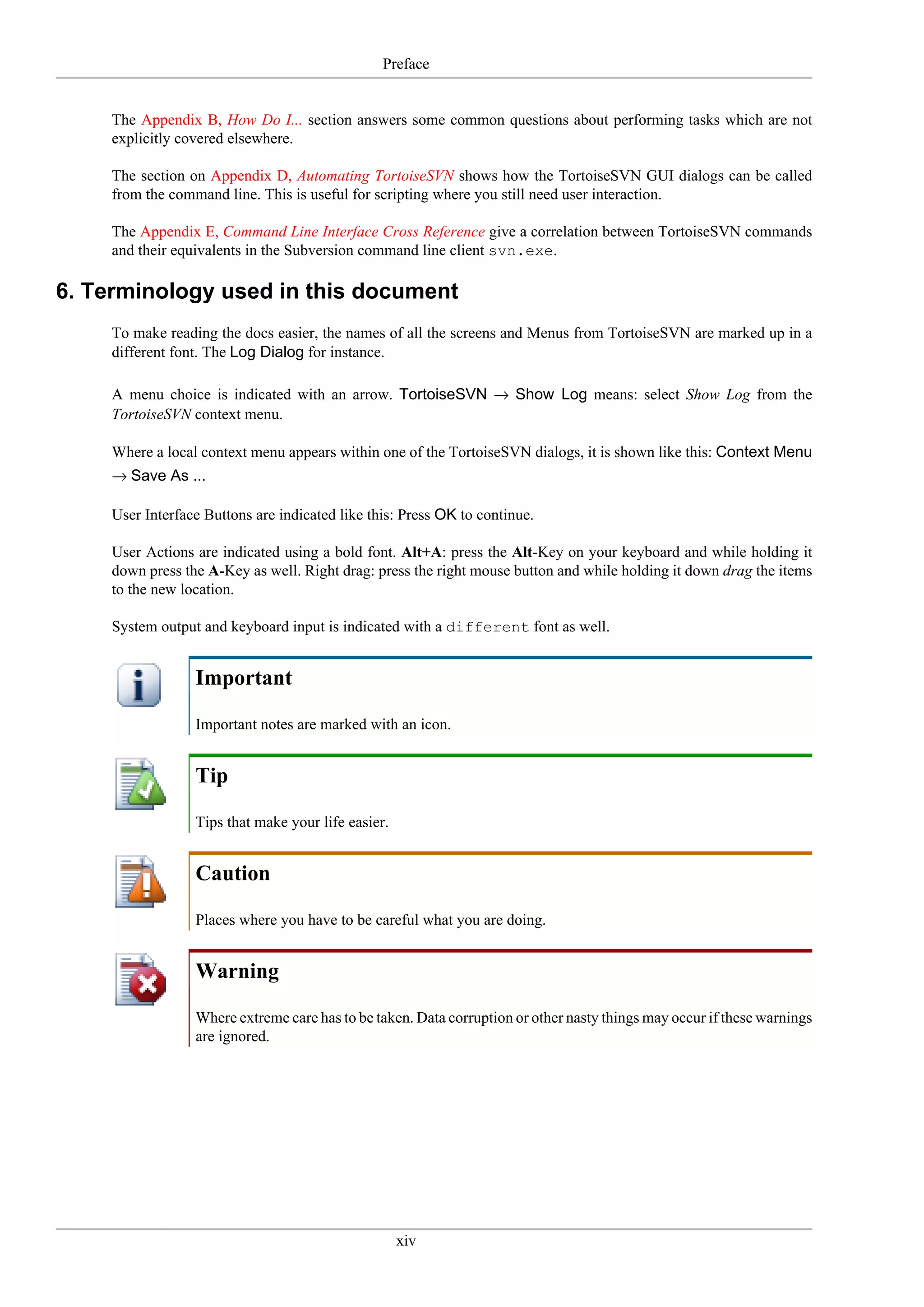 Preface


    The Appendix B, How Do I... section answers some common questions about performing tasks which are not
    explicitly covered elsewhere.

    The section on Appendix D, Automating TortoiseSVN shows how the TortoiseSVN GUI dialogs can be called
    from the command line. This is useful for scripting where you still need user interaction.

    The Appendix E, Command Line Interface Cross Reference give a correlation between TortoiseSVN commands
    and their equivalents in the Subversion command line client svn.exe.

6. Terminology used in this document
    To make reading the docs easier, the names of all the screens and Menus from TortoiseSVN are marked up in a
    different font. The Log Dialog for instance.

    A menu choice is indicated with an arrow. TortoiseSVN → Show Log means: select Show Log from the
    TortoiseSVN context menu.

    Where a local context menu appears within one of the TortoiseSVN dialogs, it is shown like this: Context Menu
    → Save As ...

    User Interface Buttons are indicated like this: Press OK to continue.

    User Actions are indicated using a bold font. Alt+A: press the Alt-Key on your keyboard and while holding it
    down press the A-Key as well. Right drag: press the right mouse button and while holding it down drag the items
    to the new location.

    System output and keyboard input is indicated with a different font as well.


                 Important

                 Important notes are marked with an icon.


                 Tip

                 Tips that make your life easier.


                 Caution

                 Places where you have to be careful what you are doing.


                 Warning

                 Where extreme care has to be taken. Data corruption or other nasty things may occur if these warnings
                 are ignored.




                                                    xiv
 