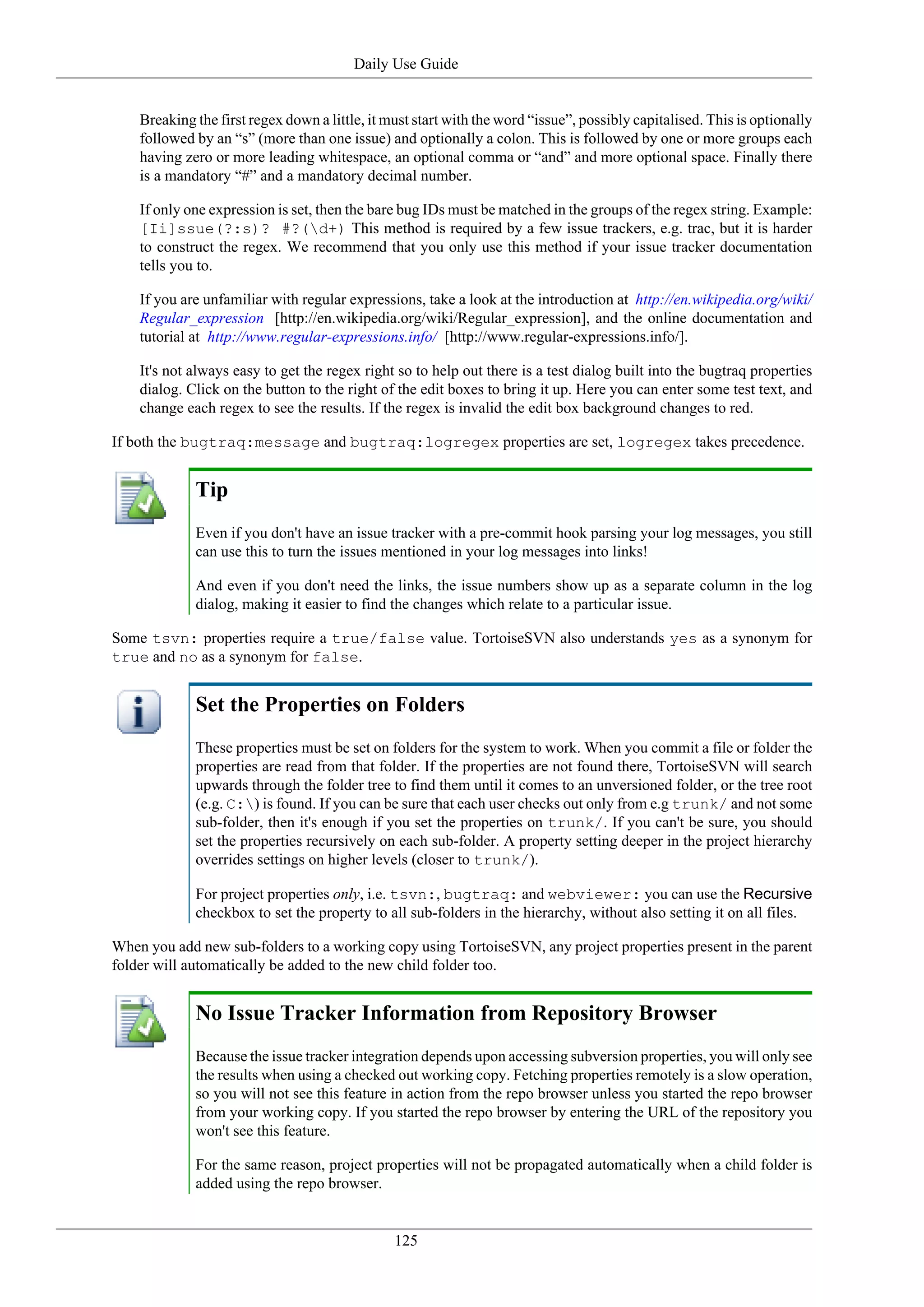 Daily Use Guide


    Breaking the first regex down a little, it must start with the word “issue”, possibly capitalised. This is optionally
    followed by an “s” (more than one issue) and optionally a colon. This is followed by one or more groups each
    having zero or more leading whitespace, an optional comma or “and” and more optional space. Finally there
    is a mandatory “#” and a mandatory decimal number.

    If only one expression is set, then the bare bug IDs must be matched in the groups of the regex string. Example:
    [Ii]ssue(?:s)? #?(d+) This method is required by a few issue trackers, e.g. trac, but it is harder
    to construct the regex. We recommend that you only use this method if your issue tracker documentation
    tells you to.

    If you are unfamiliar with regular expressions, take a look at the introduction at http://en.wikipedia.org/wiki/
    Regular_expression [http://en.wikipedia.org/wiki/Regular_expression], and the online documentation and
    tutorial at http://www.regular-expressions.info/ [http://www.regular-expressions.info/].

    It's not always easy to get the regex right so to help out there is a test dialog built into the bugtraq properties
    dialog. Click on the button to the right of the edit boxes to bring it up. Here you can enter some test text, and
    change each regex to see the results. If the regex is invalid the edit box background changes to red.

If both the bugtraq:message and bugtraq:logregex properties are set, logregex takes precedence.


             Tip
             Even if you don't have an issue tracker with a pre-commit hook parsing your log messages, you still
             can use this to turn the issues mentioned in your log messages into links!

             And even if you don't need the links, the issue numbers show up as a separate column in the log
             dialog, making it easier to find the changes which relate to a particular issue.

Some tsvn: properties require a true/false value. TortoiseSVN also understands yes as a synonym for
true and no as a synonym for false.


             Set the Properties on Folders
             These properties must be set on folders for the system to work. When you commit a file or folder the
             properties are read from that folder. If the properties are not found there, TortoiseSVN will search
             upwards through the folder tree to find them until it comes to an unversioned folder, or the tree root
             (e.g. C:) is found. If you can be sure that each user checks out only from e.g trunk/ and not some
             sub-folder, then it's enough if you set the properties on trunk/. If you can't be sure, you should
             set the properties recursively on each sub-folder. A property setting deeper in the project hierarchy
             overrides settings on higher levels (closer to trunk/).

             For project properties only, i.e. tsvn:, bugtraq: and webviewer: you can use the Recursive
             checkbox to set the property to all sub-folders in the hierarchy, without also setting it on all files.

When you add new sub-folders to a working copy using TortoiseSVN, any project properties present in the parent
folder will automatically be added to the new child folder too.


             No Issue Tracker Information from Repository Browser
             Because the issue tracker integration depends upon accessing subversion properties, you will only see
             the results when using a checked out working copy. Fetching properties remotely is a slow operation,
             so you will not see this feature in action from the repo browser unless you started the repo browser
             from your working copy. If you started the repo browser by entering the URL of the repository you
             won't see this feature.

             For the same reason, project properties will not be propagated automatically when a child folder is
             added using the repo browser.


                                                125
 