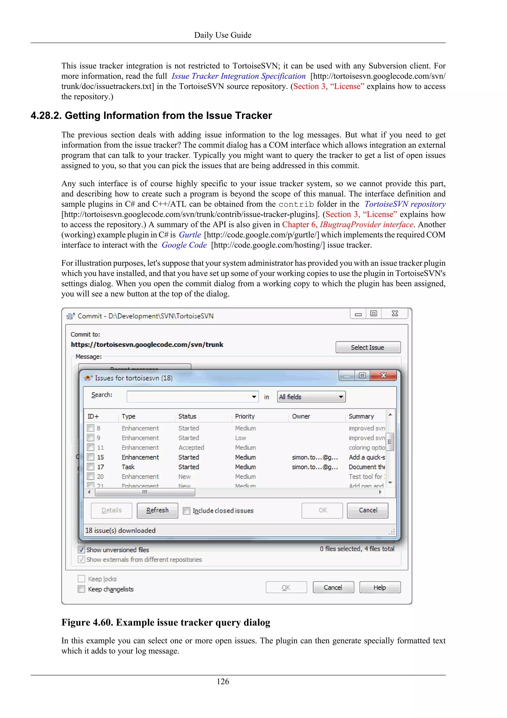 Daily Use Guide


      This issue tracker integration is not restricted to TortoiseSVN; it can be used with any Subversion client. For
      more information, read the full Issue Tracker Integration Specification [http://tortoisesvn.googlecode.com/svn/
      trunk/doc/issuetrackers.txt] in the TortoiseSVN source repository. (Section 3, “License” explains how to access
      the repository.)

4.28.2. Getting Information from the Issue Tracker
      The previous section deals with adding issue information to the log messages. But what if you need to get
      information from the issue tracker? The commit dialog has a COM interface which allows integration an external
      program that can talk to your tracker. Typically you might want to query the tracker to get a list of open issues
      assigned to you, so that you can pick the issues that are being addressed in this commit.

      Any such interface is of course highly specific to your issue tracker system, so we cannot provide this part,
      and describing how to create such a program is beyond the scope of this manual. The interface definition and
      sample plugins in C# and C++/ATL can be obtained from the contrib folder in the TortoiseSVN repository
      [http://tortoisesvn.googlecode.com/svn/trunk/contrib/issue-tracker-plugins]. (Section 3, “License” explains how
      to access the repository.) A summary of the API is also given in Chapter 6, IBugtraqProvider interface. Another
      (working) example plugin in C# is Gurtle [http://code.google.com/p/gurtle/] which implements the required COM
      interface to interact with the Google Code [http://code.google.com/hosting/] issue tracker.

      For illustration purposes, let's suppose that your system administrator has provided you with an issue tracker plugin
      which you have installed, and that you have set up some of your working copies to use the plugin in TortoiseSVN's
      settings dialog. When you open the commit dialog from a working copy to which the plugin has been assigned,
      you will see a new button at the top of the dialog.




      Figure 4.60. Example issue tracker query dialog
      In this example you can select one or more open issues. The plugin can then generate specially formatted text
      which it adds to your log message.


                                                     126
 