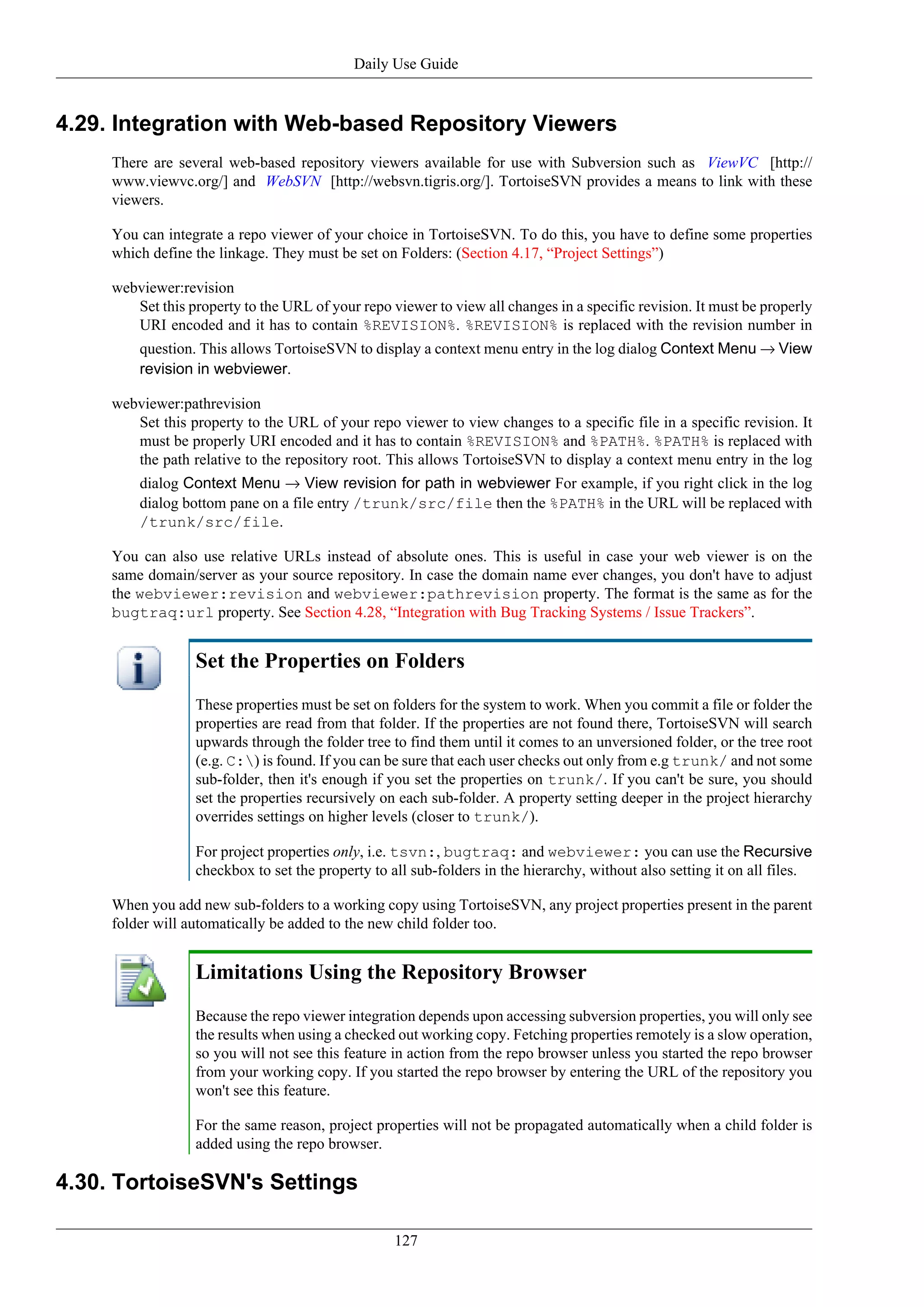 Daily Use Guide


4.29. Integration with Web-based Repository Viewers
     There are several web-based repository viewers available for use with Subversion such as ViewVC [http://
     www.viewvc.org/] and WebSVN [http://websvn.tigris.org/]. TortoiseSVN provides a means to link with these
     viewers.

     You can integrate a repo viewer of your choice in TortoiseSVN. To do this, you have to define some properties
     which define the linkage. They must be set on Folders: (Section 4.17, “Project Settings”)

     webviewer:revision
        Set this property to the URL of your repo viewer to view all changes in a specific revision. It must be properly
        URI encoded and it has to contain %REVISION%. %REVISION% is replaced with the revision number in
         question. This allows TortoiseSVN to display a context menu entry in the log dialog Context Menu → View
         revision in webviewer.

     webviewer:pathrevision
        Set this property to the URL of your repo viewer to view changes to a specific file in a specific revision. It
        must be properly URI encoded and it has to contain %REVISION% and %PATH%. %PATH% is replaced with
        the path relative to the repository root. This allows TortoiseSVN to display a context menu entry in the log
         dialog Context Menu → View revision for path in webviewer For example, if you right click in the log
         dialog bottom pane on a file entry /trunk/src/file then the %PATH% in the URL will be replaced with
         /trunk/src/file.

     You can also use relative URLs instead of absolute ones. This is useful in case your web viewer is on the
     same domain/server as your source repository. In case the domain name ever changes, you don't have to adjust
     the webviewer:revision and webviewer:pathrevision property. The format is the same as for the
     bugtraq:url property. See Section 4.28, “Integration with Bug Tracking Systems / Issue Trackers”.


                  Set the Properties on Folders
                  These properties must be set on folders for the system to work. When you commit a file or folder the
                  properties are read from that folder. If the properties are not found there, TortoiseSVN will search
                  upwards through the folder tree to find them until it comes to an unversioned folder, or the tree root
                  (e.g. C:) is found. If you can be sure that each user checks out only from e.g trunk/ and not some
                  sub-folder, then it's enough if you set the properties on trunk/. If you can't be sure, you should
                  set the properties recursively on each sub-folder. A property setting deeper in the project hierarchy
                  overrides settings on higher levels (closer to trunk/).

                  For project properties only, i.e. tsvn:, bugtraq: and webviewer: you can use the Recursive
                  checkbox to set the property to all sub-folders in the hierarchy, without also setting it on all files.

     When you add new sub-folders to a working copy using TortoiseSVN, any project properties present in the parent
     folder will automatically be added to the new child folder too.


                  Limitations Using the Repository Browser
                  Because the repo viewer integration depends upon accessing subversion properties, you will only see
                  the results when using a checked out working copy. Fetching properties remotely is a slow operation,
                  so you will not see this feature in action from the repo browser unless you started the repo browser
                  from your working copy. If you started the repo browser by entering the URL of the repository you
                  won't see this feature.

                  For the same reason, project properties will not be propagated automatically when a child folder is
                  added using the repo browser.

4.30. TortoiseSVN's Settings

                                                   127
 