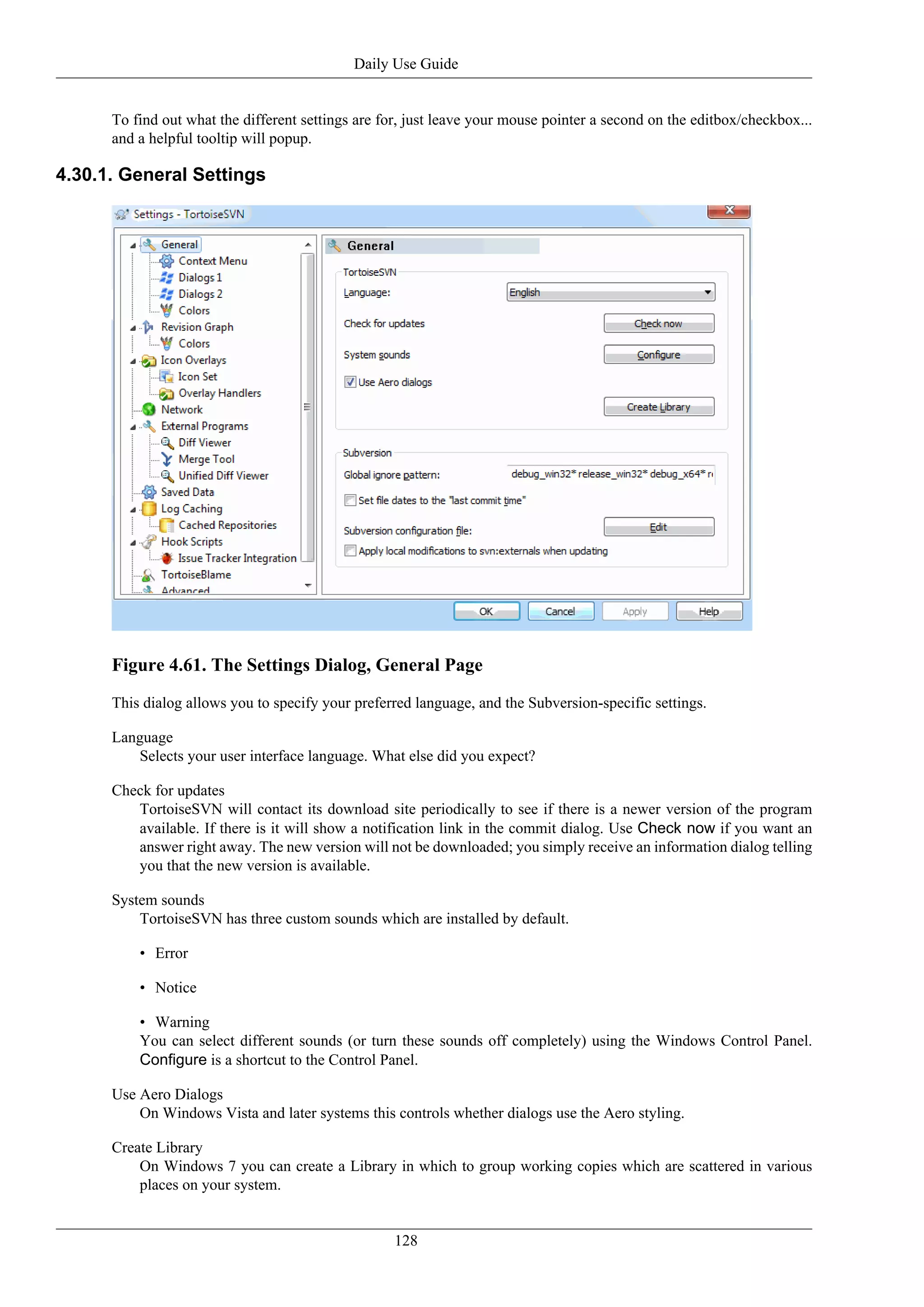 Daily Use Guide


      To find out what the different settings are for, just leave your mouse pointer a second on the editbox/checkbox...
      and a helpful tooltip will popup.

4.30.1. General Settings




      Figure 4.61. The Settings Dialog, General Page
      This dialog allows you to specify your preferred language, and the Subversion-specific settings.

      Language
         Selects your user interface language. What else did you expect?

      Check for updates
         TortoiseSVN will contact its download site periodically to see if there is a newer version of the program
         available. If there is it will show a notification link in the commit dialog. Use Check now if you want an
         answer right away. The new version will not be downloaded; you simply receive an information dialog telling
         you that the new version is available.

      System sounds
          TortoiseSVN has three custom sounds which are installed by default.

          • Error

          • Notice

          • Warning
          You can select different sounds (or turn these sounds off completely) using the Windows Control Panel.
          Configure is a shortcut to the Control Panel.

      Use Aero Dialogs
          On Windows Vista and later systems this controls whether dialogs use the Aero styling.

      Create Library
          On Windows 7 you can create a Library in which to group working copies which are scattered in various
          places on your system.


                                                    128
 