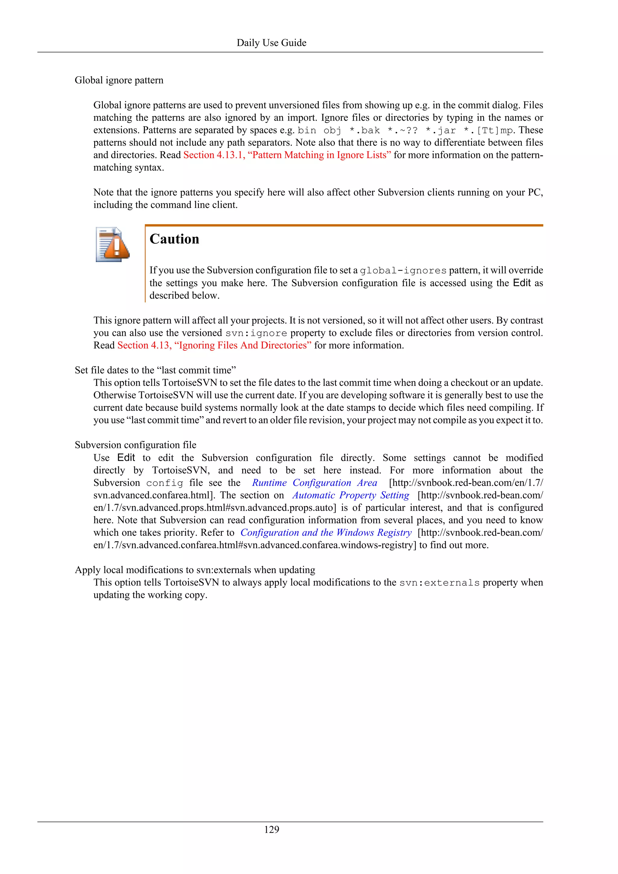 Daily Use Guide


Global ignore pattern

    Global ignore patterns are used to prevent unversioned files from showing up e.g. in the commit dialog. Files
    matching the patterns are also ignored by an import. Ignore files or directories by typing in the names or
    extensions. Patterns are separated by spaces e.g. bin obj *.bak *.~?? *.jar *.[Tt]mp. These
    patterns should not include any path separators. Note also that there is no way to differentiate between files
    and directories. Read Section 4.13.1, “Pattern Matching in Ignore Lists” for more information on the pattern-
    matching syntax.

    Note that the ignore patterns you specify here will also affect other Subversion clients running on your PC,
    including the command line client.


                  Caution

                  If you use the Subversion configuration file to set a global-ignores pattern, it will override
                  the settings you make here. The Subversion configuration file is accessed using the Edit as
                  described below.

    This ignore pattern will affect all your projects. It is not versioned, so it will not affect other users. By contrast
    you can also use the versioned svn:ignore property to exclude files or directories from version control.
    Read Section 4.13, “Ignoring Files And Directories” for more information.

Set file dates to the “last commit time”
     This option tells TortoiseSVN to set the file dates to the last commit time when doing a checkout or an update.
     Otherwise TortoiseSVN will use the current date. If you are developing software it is generally best to use the
     current date because build systems normally look at the date stamps to decide which files need compiling. If
     you use “last commit time” and revert to an older file revision, your project may not compile as you expect it to.

Subversion configuration file
   Use Edit to edit the Subversion configuration file directly. Some settings cannot be modified
   directly by TortoiseSVN, and need to be set here instead. For more information about the
   Subversion config file see the Runtime Configuration Area [http://svnbook.red-bean.com/en/1.7/
   svn.advanced.confarea.html]. The section on Automatic Property Setting [http://svnbook.red-bean.com/
   en/1.7/svn.advanced.props.html#svn.advanced.props.auto] is of particular interest, and that is configured
   here. Note that Subversion can read configuration information from several places, and you need to know
   which one takes priority. Refer to Configuration and the Windows Registry [http://svnbook.red-bean.com/
   en/1.7/svn.advanced.confarea.html#svn.advanced.confarea.windows-registry] to find out more.

Apply local modifications to svn:externals when updating
   This option tells TortoiseSVN to always apply local modifications to the svn:externals property when
   updating the working copy.




                                                129
 
