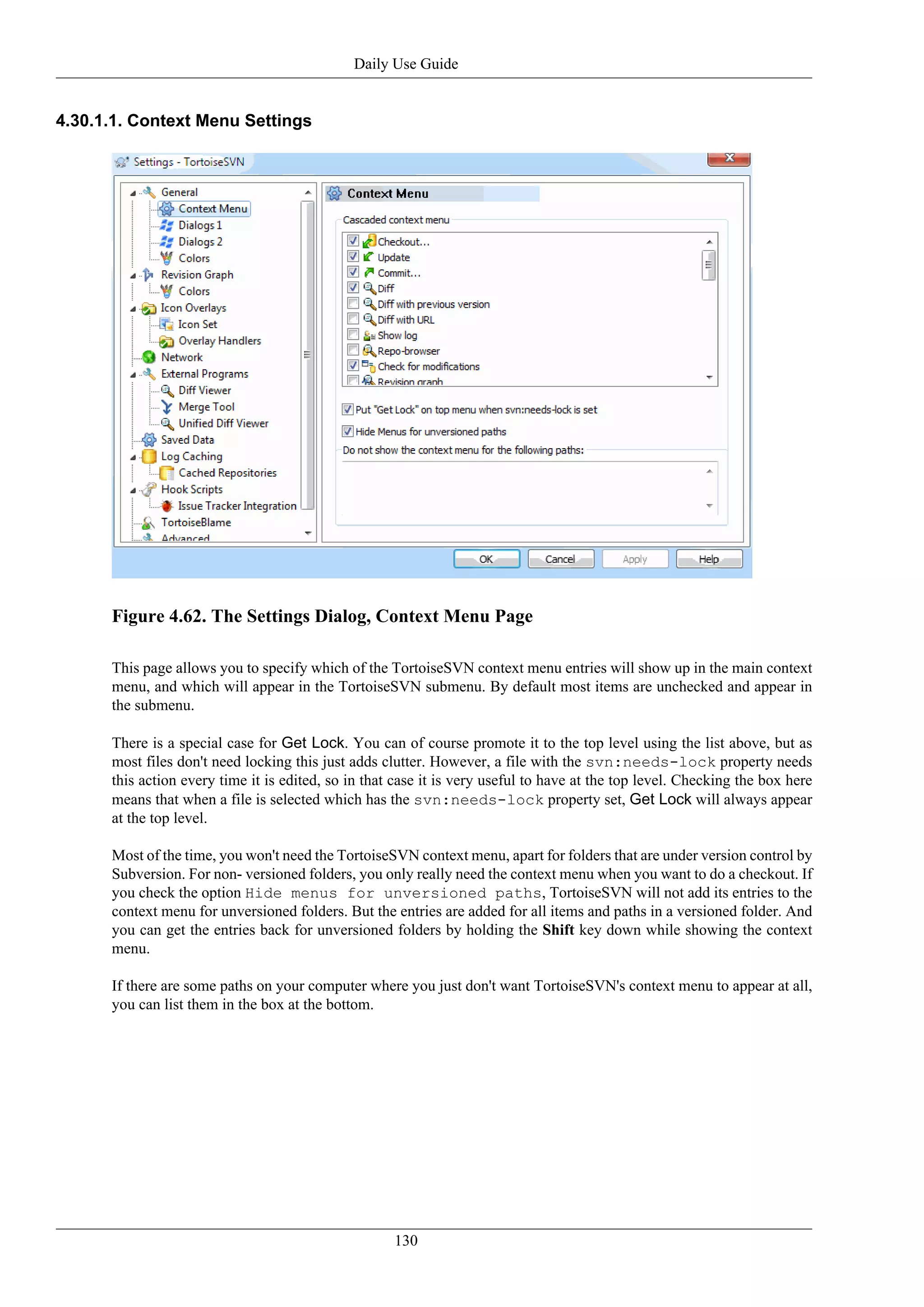 Daily Use Guide


4.30.1.1. Context Menu Settings




      Figure 4.62. The Settings Dialog, Context Menu Page

      This page allows you to specify which of the TortoiseSVN context menu entries will show up in the main context
      menu, and which will appear in the TortoiseSVN submenu. By default most items are unchecked and appear in
      the submenu.

      There is a special case for Get Lock. You can of course promote it to the top level using the list above, but as
      most files don't need locking this just adds clutter. However, a file with the svn:needs-lock property needs
      this action every time it is edited, so in that case it is very useful to have at the top level. Checking the box here
      means that when a file is selected which has the svn:needs-lock property set, Get Lock will always appear
      at the top level.

      Most of the time, you won't need the TortoiseSVN context menu, apart for folders that are under version control by
      Subversion. For non- versioned folders, you only really need the context menu when you want to do a checkout. If
      you check the option Hide menus for unversioned paths, TortoiseSVN will not add its entries to the
      context menu for unversioned folders. But the entries are added for all items and paths in a versioned folder. And
      you can get the entries back for unversioned folders by holding the Shift key down while showing the context
      menu.

      If there are some paths on your computer where you just don't want TortoiseSVN's context menu to appear at all,
      you can list them in the box at the bottom.




                                                     130
 