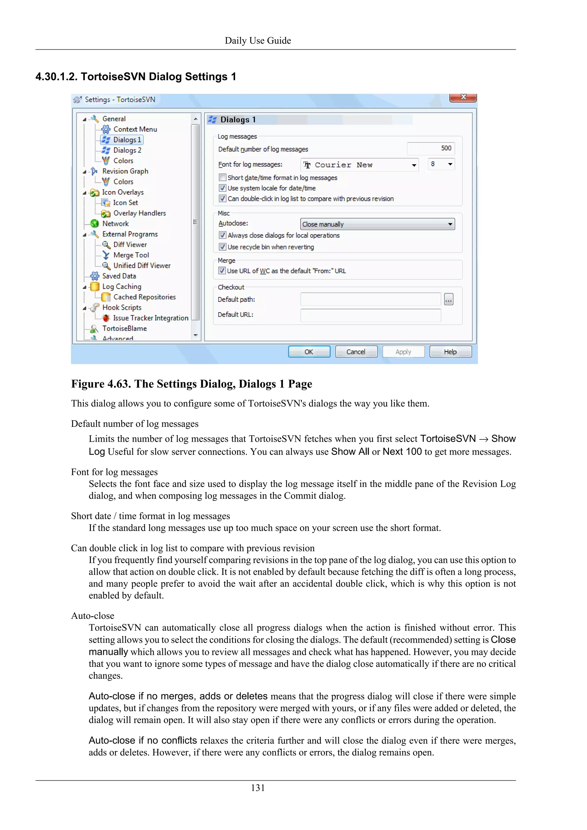 Daily Use Guide


4.30.1.2. TortoiseSVN Dialog Settings 1




      Figure 4.63. The Settings Dialog, Dialogs 1 Page
      This dialog allows you to configure some of TortoiseSVN's dialogs the way you like them.

      Default number of log messages
          Limits the number of log messages that TortoiseSVN fetches when you first select TortoiseSVN → Show
          Log Useful for slow server connections. You can always use Show All or Next 100 to get more messages.

      Font for log messages
          Selects the font face and size used to display the log message itself in the middle pane of the Revision Log
          dialog, and when composing log messages in the Commit dialog.

      Short date / time format in log messages
          If the standard long messages use up too much space on your screen use the short format.

      Can double click in log list to compare with previous revision
          If you frequently find yourself comparing revisions in the top pane of the log dialog, you can use this option to
          allow that action on double click. It is not enabled by default because fetching the diff is often a long process,
          and many people prefer to avoid the wait after an accidental double click, which is why this option is not
          enabled by default.

      Auto-close
          TortoiseSVN can automatically close all progress dialogs when the action is finished without error. This
          setting allows you to select the conditions for closing the dialogs. The default (recommended) setting is Close
          manually which allows you to review all messages and check what has happened. However, you may decide
          that you want to ignore some types of message and have the dialog close automatically if there are no critical
          changes.

          Auto-close if no merges, adds or deletes means that the progress dialog will close if there were simple
          updates, but if changes from the repository were merged with yours, or if any files were added or deleted, the
          dialog will remain open. It will also stay open if there were any conflicts or errors during the operation.

          Auto-close if no conflicts relaxes the criteria further and will close the dialog even if there were merges,
          adds or deletes. However, if there were any conflicts or errors, the dialog remains open.


                                                     131
 
