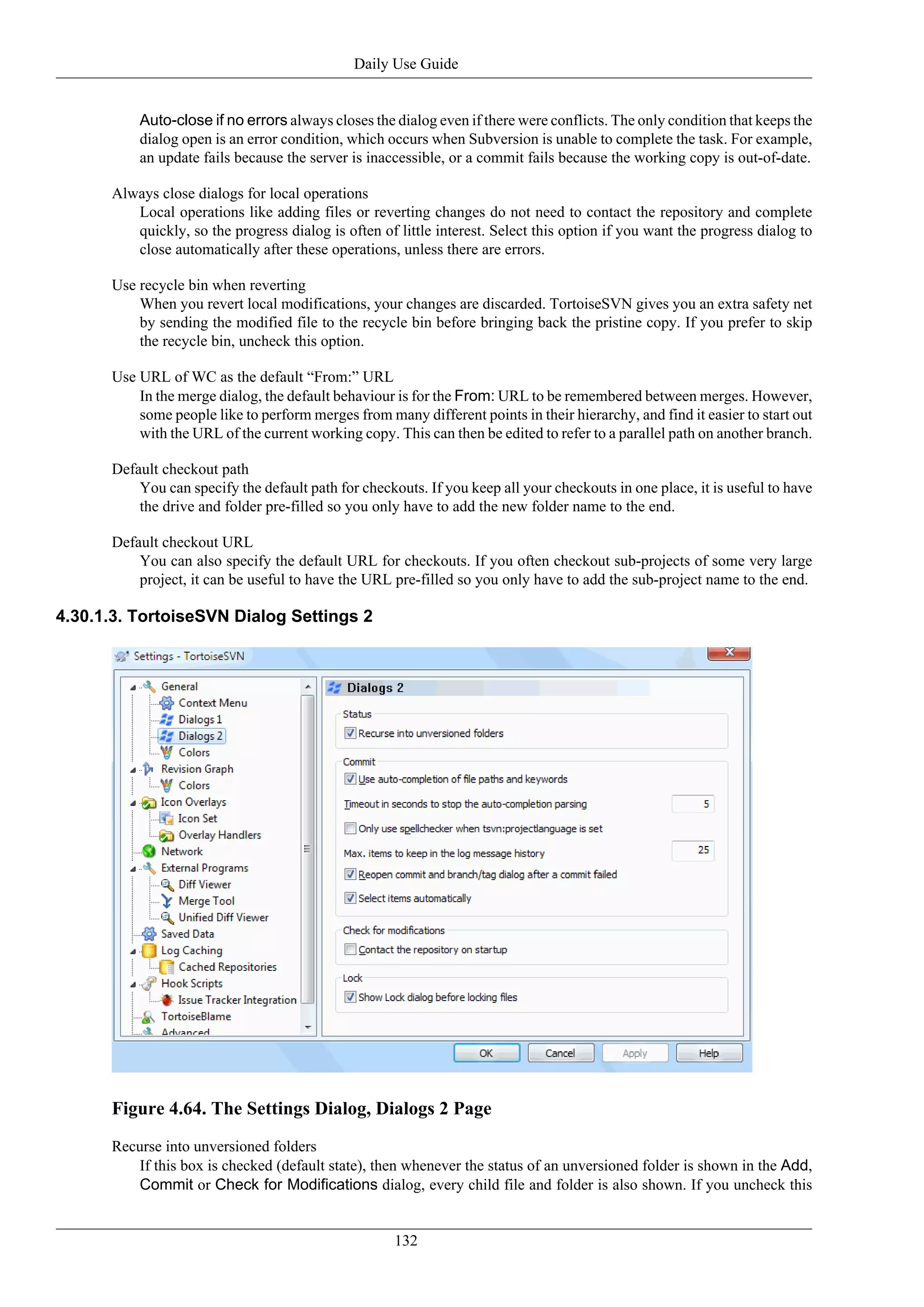 Daily Use Guide


          Auto-close if no errors always closes the dialog even if there were conflicts. The only condition that keeps the
          dialog open is an error condition, which occurs when Subversion is unable to complete the task. For example,
          an update fails because the server is inaccessible, or a commit fails because the working copy is out-of-date.

      Always close dialogs for local operations
         Local operations like adding files or reverting changes do not need to contact the repository and complete
         quickly, so the progress dialog is often of little interest. Select this option if you want the progress dialog to
         close automatically after these operations, unless there are errors.

      Use recycle bin when reverting
          When you revert local modifications, your changes are discarded. TortoiseSVN gives you an extra safety net
          by sending the modified file to the recycle bin before bringing back the pristine copy. If you prefer to skip
          the recycle bin, uncheck this option.

      Use URL of WC as the default “From:” URL
          In the merge dialog, the default behaviour is for the From: URL to be remembered between merges. However,
          some people like to perform merges from many different points in their hierarchy, and find it easier to start out
          with the URL of the current working copy. This can then be edited to refer to a parallel path on another branch.

      Default checkout path
          You can specify the default path for checkouts. If you keep all your checkouts in one place, it is useful to have
          the drive and folder pre-filled so you only have to add the new folder name to the end.

      Default checkout URL
          You can also specify the default URL for checkouts. If you often checkout sub-projects of some very large
          project, it can be useful to have the URL pre-filled so you only have to add the sub-project name to the end.

4.30.1.3. TortoiseSVN Dialog Settings 2




      Figure 4.64. The Settings Dialog, Dialogs 2 Page
      Recurse into unversioned folders
         If this box is checked (default state), then whenever the status of an unversioned folder is shown in the Add,
         Commit or Check for Modifications dialog, every child file and folder is also shown. If you uncheck this


                                                     132
 