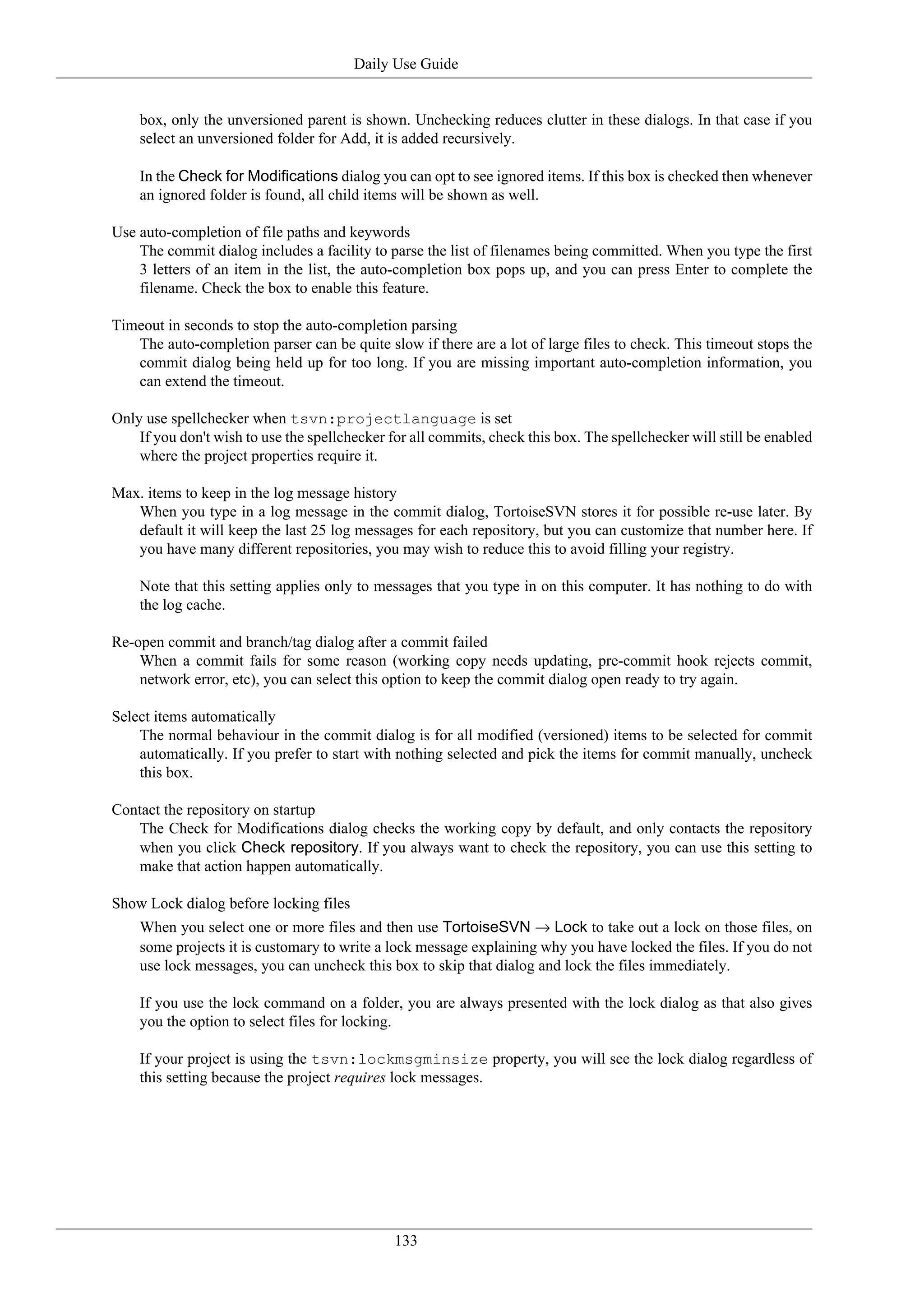 Daily Use Guide


    box, only the unversioned parent is shown. Unchecking reduces clutter in these dialogs. In that case if you
    select an unversioned folder for Add, it is added recursively.

    In the Check for Modifications dialog you can opt to see ignored items. If this box is checked then whenever
    an ignored folder is found, all child items will be shown as well.

Use auto-completion of file paths and keywords
    The commit dialog includes a facility to parse the list of filenames being committed. When you type the first
    3 letters of an item in the list, the auto-completion box pops up, and you can press Enter to complete the
    filename. Check the box to enable this feature.

Timeout in seconds to stop the auto-completion parsing
   The auto-completion parser can be quite slow if there are a lot of large files to check. This timeout stops the
   commit dialog being held up for too long. If you are missing important auto-completion information, you
   can extend the timeout.

Only use spellchecker when tsvn:projectlanguage is set
    If you don't wish to use the spellchecker for all commits, check this box. The spellchecker will still be enabled
    where the project properties require it.

Max. items to keep in the log message history
   When you type in a log message in the commit dialog, TortoiseSVN stores it for possible re-use later. By
   default it will keep the last 25 log messages for each repository, but you can customize that number here. If
   you have many different repositories, you may wish to reduce this to avoid filling your registry.

    Note that this setting applies only to messages that you type in on this computer. It has nothing to do with
    the log cache.

Re-open commit and branch/tag dialog after a commit failed
    When a commit fails for some reason (working copy needs updating, pre-commit hook rejects commit,
    network error, etc), you can select this option to keep the commit dialog open ready to try again.

Select items automatically
    The normal behaviour in the commit dialog is for all modified (versioned) items to be selected for commit
    automatically. If you prefer to start with nothing selected and pick the items for commit manually, uncheck
    this box.

Contact the repository on startup
   The Check for Modifications dialog checks the working copy by default, and only contacts the repository
   when you click Check repository. If you always want to check the repository, you can use this setting to
   make that action happen automatically.

Show Lock dialog before locking files
    When you select one or more files and then use TortoiseSVN → Lock to take out a lock on those files, on
    some projects it is customary to write a lock message explaining why you have locked the files. If you do not
    use lock messages, you can uncheck this box to skip that dialog and lock the files immediately.

    If you use the lock command on a folder, you are always presented with the lock dialog as that also gives
    you the option to select files for locking.

    If your project is using the tsvn:lockmsgminsize property, you will see the lock dialog regardless of
    this setting because the project requires lock messages.




                                               133
 