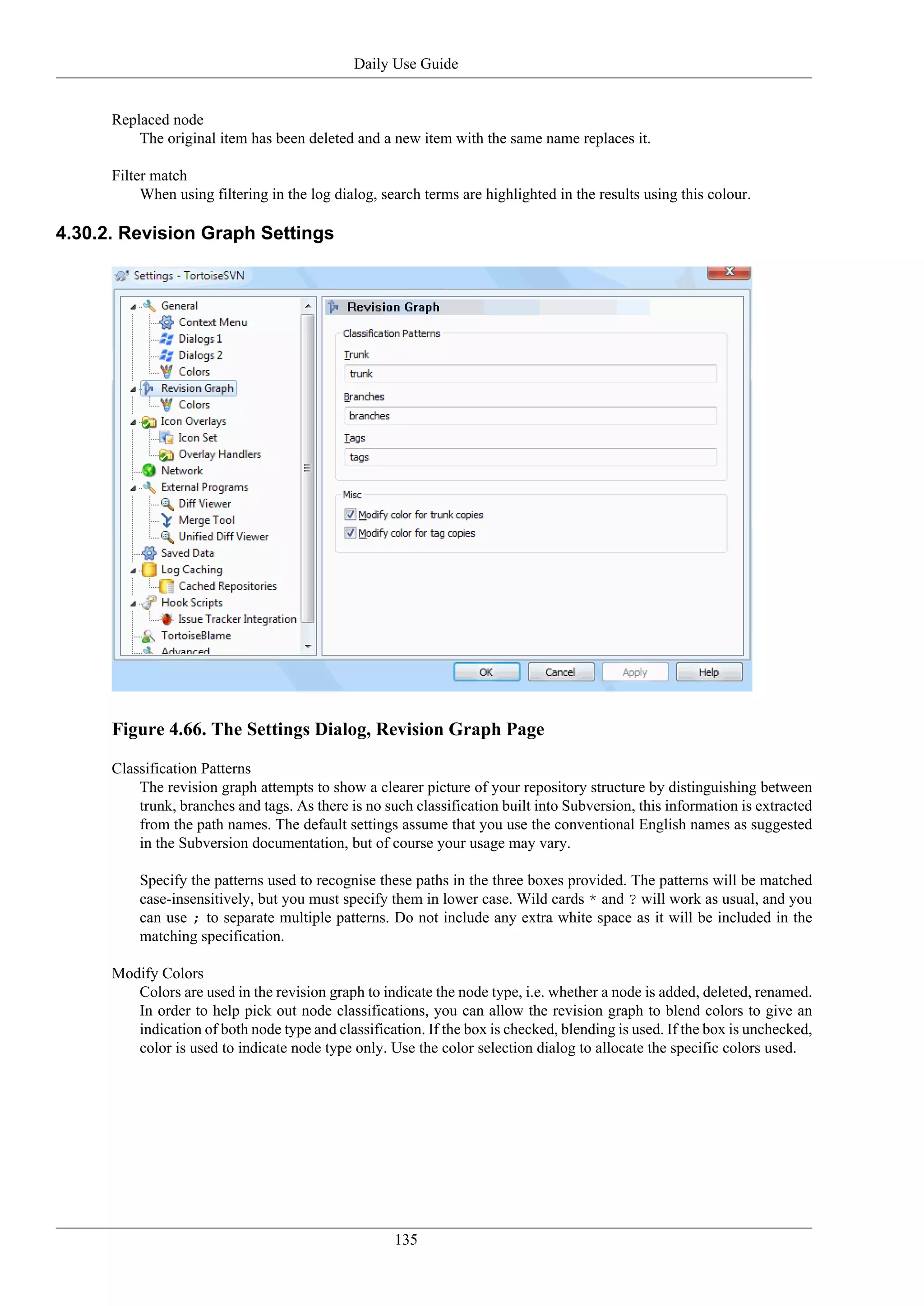 Daily Use Guide


      Replaced node
          The original item has been deleted and a new item with the same name replaces it.

      Filter match
           When using filtering in the log dialog, search terms are highlighted in the results using this colour.

4.30.2. Revision Graph Settings




      Figure 4.66. The Settings Dialog, Revision Graph Page

      Classification Patterns
          The revision graph attempts to show a clearer picture of your repository structure by distinguishing between
          trunk, branches and tags. As there is no such classification built into Subversion, this information is extracted
          from the path names. The default settings assume that you use the conventional English names as suggested
          in the Subversion documentation, but of course your usage may vary.

          Specify the patterns used to recognise these paths in the three boxes provided. The patterns will be matched
          case-insensitively, but you must specify them in lower case. Wild cards * and ? will work as usual, and you
          can use ; to separate multiple patterns. Do not include any extra white space as it will be included in the
          matching specification.

      Modify Colors
         Colors are used in the revision graph to indicate the node type, i.e. whether a node is added, deleted, renamed.
         In order to help pick out node classifications, you can allow the revision graph to blend colors to give an
         indication of both node type and classification. If the box is checked, blending is used. If the box is unchecked,
         color is used to indicate node type only. Use the color selection dialog to allocate the specific colors used.




                                                     135
 