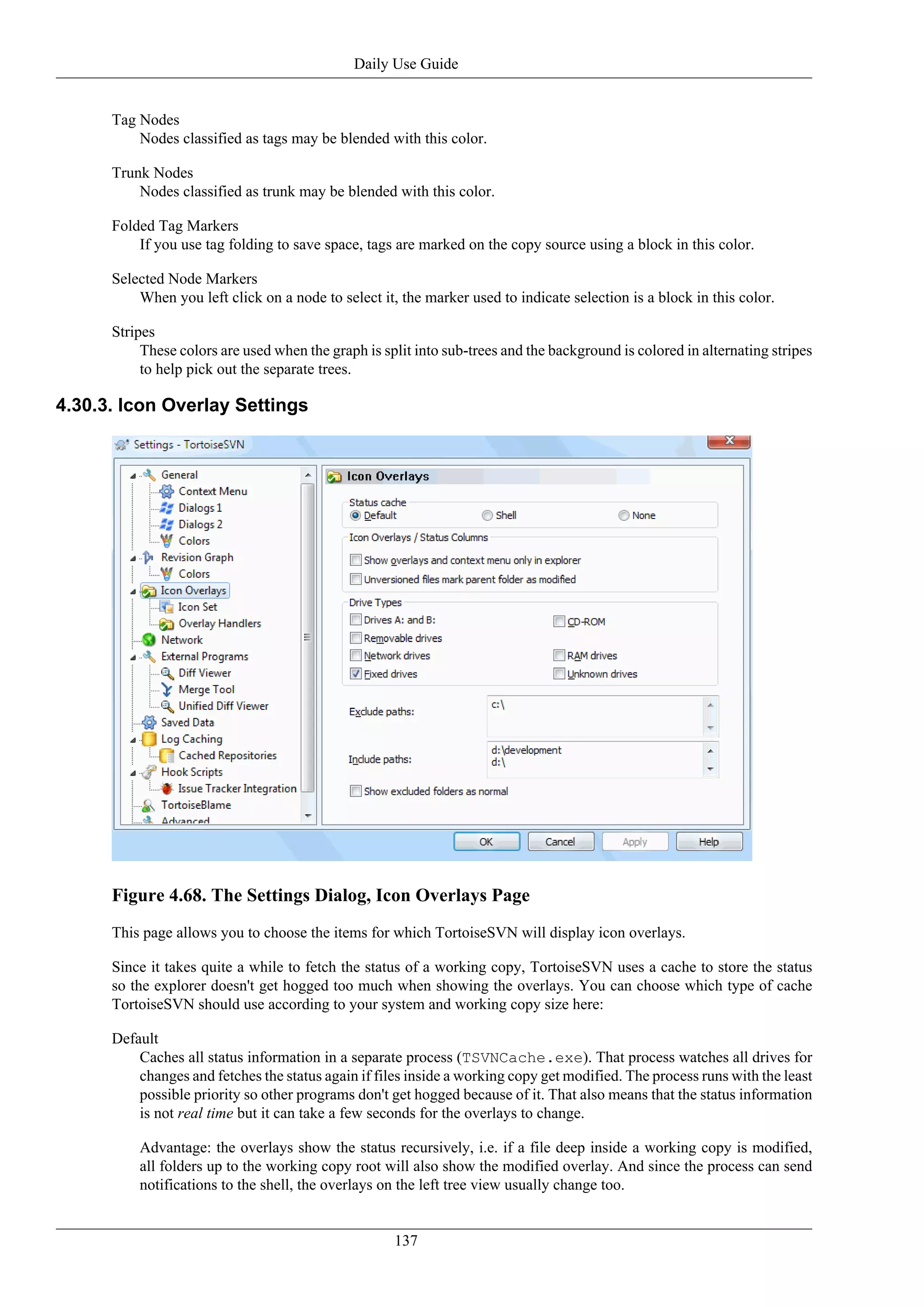 Daily Use Guide


      Tag Nodes
          Nodes classified as tags may be blended with this color.

      Trunk Nodes
          Nodes classified as trunk may be blended with this color.

      Folded Tag Markers
          If you use tag folding to save space, tags are marked on the copy source using a block in this color.

      Selected Node Markers
          When you left click on a node to select it, the marker used to indicate selection is a block in this color.

      Stripes
           These colors are used when the graph is split into sub-trees and the background is colored in alternating stripes
           to help pick out the separate trees.

4.30.3. Icon Overlay Settings




      Figure 4.68. The Settings Dialog, Icon Overlays Page
      This page allows you to choose the items for which TortoiseSVN will display icon overlays.

      Since it takes quite a while to fetch the status of a working copy, TortoiseSVN uses a cache to store the status
      so the explorer doesn't get hogged too much when showing the overlays. You can choose which type of cache
      TortoiseSVN should use according to your system and working copy size here:

      Default
          Caches all status information in a separate process (TSVNCache.exe). That process watches all drives for
          changes and fetches the status again if files inside a working copy get modified. The process runs with the least
          possible priority so other programs don't get hogged because of it. That also means that the status information
          is not real time but it can take a few seconds for the overlays to change.

          Advantage: the overlays show the status recursively, i.e. if a file deep inside a working copy is modified,
          all folders up to the working copy root will also show the modified overlay. And since the process can send
          notifications to the shell, the overlays on the left tree view usually change too.


                                                     137
 