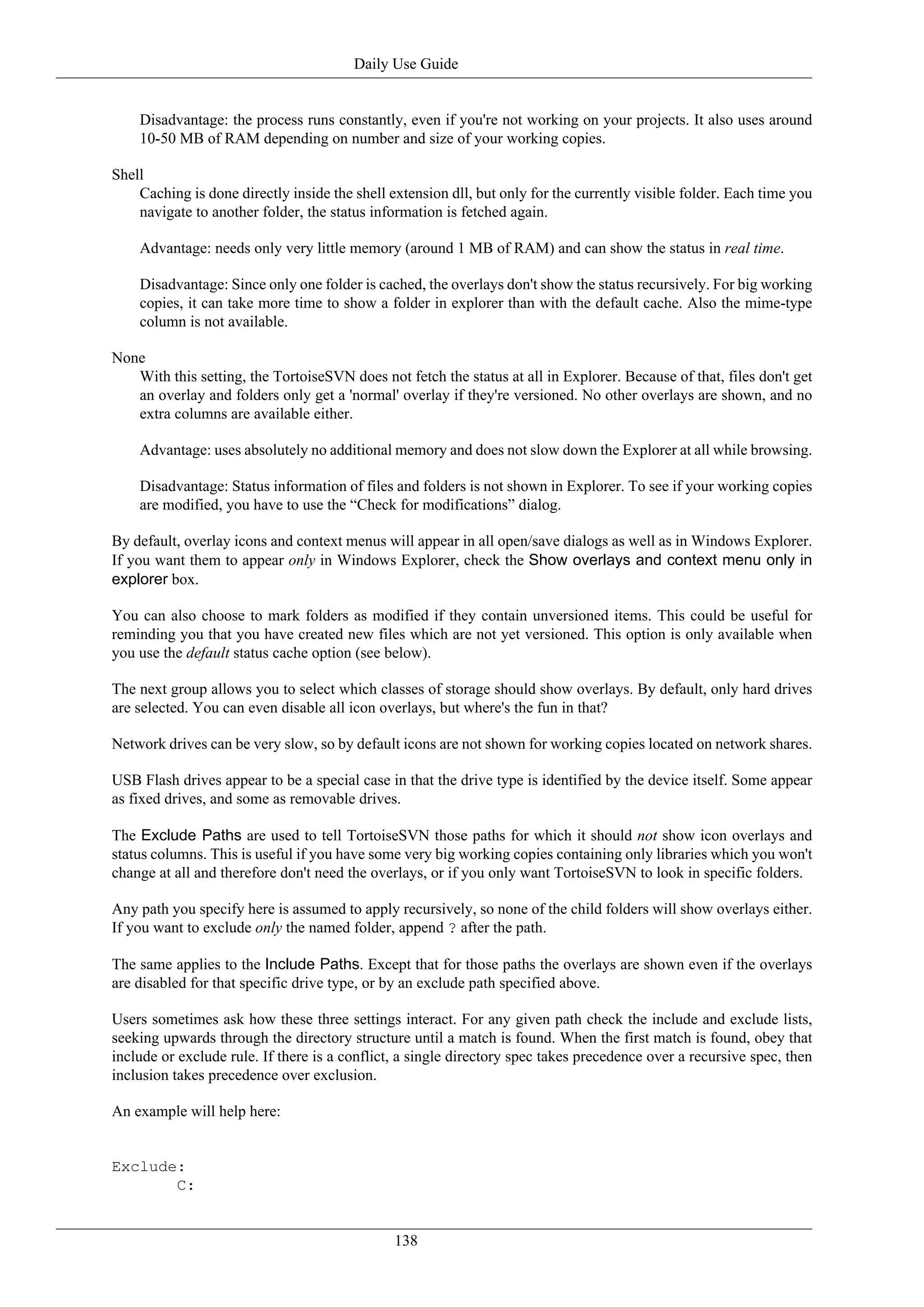 Daily Use Guide


    Disadvantage: the process runs constantly, even if you're not working on your projects. It also uses around
    10-50 MB of RAM depending on number and size of your working copies.

Shell
    Caching is done directly inside the shell extension dll, but only for the currently visible folder. Each time you
    navigate to another folder, the status information is fetched again.

    Advantage: needs only very little memory (around 1 MB of RAM) and can show the status in real time.

    Disadvantage: Since only one folder is cached, the overlays don't show the status recursively. For big working
    copies, it can take more time to show a folder in explorer than with the default cache. Also the mime-type
    column is not available.

None
   With this setting, the TortoiseSVN does not fetch the status at all in Explorer. Because of that, files don't get
   an overlay and folders only get a 'normal' overlay if they're versioned. No other overlays are shown, and no
   extra columns are available either.

    Advantage: uses absolutely no additional memory and does not slow down the Explorer at all while browsing.

    Disadvantage: Status information of files and folders is not shown in Explorer. To see if your working copies
    are modified, you have to use the “Check for modifications” dialog.

By default, overlay icons and context menus will appear in all open/save dialogs as well as in Windows Explorer.
If you want them to appear only in Windows Explorer, check the Show overlays and context menu only in
explorer box.

You can also choose to mark folders as modified if they contain unversioned items. This could be useful for
reminding you that you have created new files which are not yet versioned. This option is only available when
you use the default status cache option (see below).

The next group allows you to select which classes of storage should show overlays. By default, only hard drives
are selected. You can even disable all icon overlays, but where's the fun in that?

Network drives can be very slow, so by default icons are not shown for working copies located on network shares.

USB Flash drives appear to be a special case in that the drive type is identified by the device itself. Some appear
as fixed drives, and some as removable drives.

The Exclude Paths are used to tell TortoiseSVN those paths for which it should not show icon overlays and
status columns. This is useful if you have some very big working copies containing only libraries which you won't
change at all and therefore don't need the overlays, or if you only want TortoiseSVN to look in specific folders.

Any path you specify here is assumed to apply recursively, so none of the child folders will show overlays either.
If you want to exclude only the named folder, append ? after the path.

The same applies to the Include Paths. Except that for those paths the overlays are shown even if the overlays
are disabled for that specific drive type, or by an exclude path specified above.

Users sometimes ask how these three settings interact. For any given path check the include and exclude lists,
seeking upwards through the directory structure until a match is found. When the first match is found, obey that
include or exclude rule. If there is a conflict, a single directory spec takes precedence over a recursive spec, then
inclusion takes precedence over exclusion.

An example will help here:


Exclude:
       C:


                                               138
 